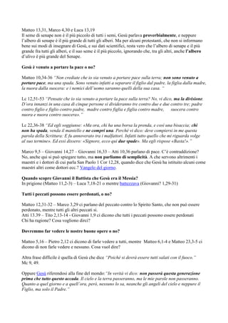 Matteo 13,31, Marco 4,30 e Luca 13,19
Il seme di senape non è il più piccolo di tutti i semi, Gesù parlava proverbialmente, e neppure
l’albero di senape è il più grande di tutti gli alberi. Ma per alcuni protestanti, che non si informano
bene sui modi di insegnare di Gesù, e sui dati scientifici, resta vero che l’albero di senape e il più
grande fra tutti gli alberi, e il suo seme è il più piccolo, ignorando che, tra gli altri, anche l’albero
d’ulivo è più grande del Senape.

Gesù è venuto a portare la pace o no?

Matteo 10,34-36 “Non crediate che io sia venuto a portare pace sulla terra; non sono venuto a
portare pace, ma una spada. Sono venuto infatti a separare il figlio dal padre, la figlia dalla madre,
la nuora dalla suocera: e i nemici dell’uomo saranno quelli della sua casa. “

Lc 12,51-53 “Pensate che io sia venuto a portare la pace sulla terra? No, vi dico, ma la divisione.
D’ora innanzi in una casa di cinque persone si divideranno tre contro due e due contro tre; padre
contro figlio e figlio contro padre, madre contro figlia e figlia contro madre, suocera contro
nuora e nuora contro suocera».”

Lc 22,36-38 “Ed egli soggiunse: «Ma ora, chi ha una borsa la prenda, e così una bisaccia; chi
non ha spada, venda il mantello e ne compri una. Perché vi dico: deve compiersi in me questa
parola della Scrittura: E fu annoverato tra i malfattori. Infatti tutto quello che mi riguarda volge
al suo termine». Ed essi dissero: «Signore, ecco qui due spade». Ma egli rispose «Basta!».”

Marco 9,5 – Giovanni 14,27 – Giovanni 16,33 – Atti 10,36 parlano di pace. C’è contraddizione?
No, anche qui si può spiegare tutto, ma non parliamo di semplicità. A che servono altrimenti i
maestri e i dottori di cui parla San Paolo 1 Cor 12,28, quando dice che Gesù ha istituito alcuni come
maestri altri come dottori ecc.? Vangelo del giorno.

Quando scopre Giovanni il Battista che Gesù era il Messia?
In prigione (Matteo 11,2-3) – Luca 7,18-21 o mentre battezzava (Giovanni? 1,29-31)

Tutti i peccati possono essere perdonati, o no?

Matteo 12,31-32 – Marco 3,29 ci parlano del peccato contro lo Spirito Santo, che non può essere
perdonato, mentre tutti gli altri peccati si.
Atti 13.39 – Tito 2,13-14 - Giovanni 1,9 ci dicono che tutti i peccati possono essere perdonati
Chi ha ragione? Cosa vogliono dirci?

Dovremmo far vedere le nostre buone opere o no?

Matteo 5,16 – Pietro 2,12 ci dicono di farle vedere a tutti, mentre Matteo 6,1-4 e Matteo 23,3-5 ci
dicono di non farle vedere e nessuno. Cosa vuol dire?

Altra frase difficile è quella di Gesù che dice “Poiché si dovrà essere tutti salati con il fuoco.”
Mc 9, 49.

Oppure Gesù riferendosi alla fine del mondo:“In verità vi dico: non passerà questa generazione
prima che tutto questo accada. Il cielo e la terra passeranno, ma le mie parole non passeranno.
Quanto a quel giorno e a quell’ora, però, nessuno lo sa, neanche gli angeli del cielo e neppure il
Figlio, ma solo il Padre.”
 