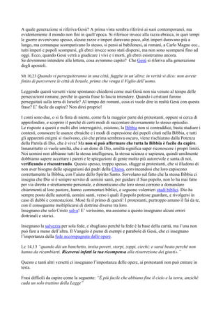 A quale generazione si riferiva Gesù? A prima vista sembra riferirsi ai suoi contemporanei, ma
evidentemente il mondo non finì in quell’epoca. Si riferisce invece alla razza ebraica, in quei tempi
le guerre avvenivano spesso, alcune razze e imperi duravano poco, altri imperi duravano più a
lungo, ma comunque scomparivano lo stesso, si pensi ai babilonesi, ai romani, a Carlo Magno ecc.,
tutti imperi e popoli scomparsi, gli ebrei invece sono stati dispersi, ma non sono scomparsi fino ad
oggi. Ecco, quando Gesù verrà a giudicare i vivi e i morti, gli ebrei esisteranno ancora.
Se dovremmo intendere alla lettera, cosa avremmo capito? Che Gesù si riferiva alla generazione
degli apostoli.

Mt 10,23 Quando vi perseguiteranno in una città, fuggite in un’altra; in verità vi dico: non avrete
finito di percorrere le città di Israele, prima che venga il Figlio dell’uomo.

Leggendo questi versetti viene spontaneo chiedersi come mai Gesù non sia venuto al tempo delle
persecuzioni romane, perché in questa frase lo lascia intendere. Quando i cristiani furono
perseguitati sulla terra di Israele? Al tempo dei romani, cosa ci vuole dire in realtà Gesù con questa
frase? E’ facile da capire? Non direi proprio!

I conti sono due, o si fa finta di niente, come fa la maggior parte dei protestanti, oppure si cerca di
approfondire, e scoprire il perché di certi modi di raccontare diversamente lo stesso episodio.
Le risposte a questi e molti altri interrogativi, esistono, la Bibbia non si contraddice, basta studiare i
contesti, conoscere le usanze ebraiche e i modi di espressione dei popoli citati nella Bibbia, e tutti
gli apparenti enigmi si risolvono, ciò che prima sembrava oscuro, viene rischiarato dalla Potenza
della Parola di Dio, che è viva! Ma non si può affermare che tutta la Bibbia è facile da capire.
Innanzitutto ci vuole umiltà, che è un dono di Dio, umiltà significa saper riconoscere i propri limiti.
Noi uomini non abbiamo tutti la stessa intelligenza, la stessa scienza e sapienza, quindi umilmente
dobbiamo sapere accettare i pareri e le spiegazioni di gente molto più autorevole e santa di noi,
verificando e riscontrando. Questo spesso, troppo spesso, sfugge ai protestanti, che si illudono di
non aver bisogno delle spiegazioni dei padri della Chiesa, convincendosi che loro capiscono
correttamente la Bibbia, con l’aiuto dello Spirito Santo. Sorvolano sul fatto che la stessa Bibbia ci
insegna che Dio si è sempre servito di uomini santi, per guidare il Suo popolo, non lo ha mai fatto
per via diretta e strettamente personale, e dimenticano che loro stessi corrono a domandare
chiarimenti al loro pastore, hanno commentari biblici, e seguono volentieri studi biblici. Dio ha
sempre posto delle autorità, uomini santi, verso i quali il popolo potesse guardare, e rivolgersi in
caso di dubbi e contestazioni. Mosè fu il primo di questi! I protestanti, purtroppo amano il fai da te,
con il conseguente moltiplicarsi di dottrine diverse tra loro.
Insegnano che solo Cristo salva! E’ verissimo, ma assieme a questo insegnano alcuni errori
dottrinali e storici.

Insegnano la salvezza per sola fede, e sbagliano perché la fede è la base della carità, ma l’una non
può fare a meno dell’altra. Il Vangelo è pieno di esempi e parabole di Gesù, che ci insegnano
l’importanza della fede accompagnata dalle opere.

Lc 14,13 “quando dài un banchetto, invita poveri, storpi, zoppi, ciechi; e sarai beato perché non
hanno da ricambiarti. Riceverai infatti la tua ricompensa alla risurrezione dei giusti».”

Questo e tanti altri versetti ci insegnano l’importanza delle opere, ai protestanti non può entrare in
testa.

Frasi difficili da capire come la seguente: “È più facile che abbiano fine il cielo e la terra, anziché
cada un solo trattino della Legge”
 