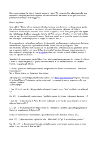 Dovremmo pensare che tutta la Legge è ancora in vigore? Ne conseguirebbe ad esempio che non
dovremmo mangiare pesci senza squame, né carne di maiale, dovremmo avere qualche schiavo,
perché erano ammessi dalla Legge ecc..

Oppure leggiamo:

Gv 21,20-23 “Pietro allora, voltatosi, vide che li seguiva quel discepolo che Gesù amava, quello
che nella cena si era trovato al suo fianco e gli aveva domandato: «Signore, chi è che ti
tradisce?». Pietro dunque, vedutolo, disse a Gesù: «Signore, e lui?». Gesù gli rispose: «Se voglio
che egli rimanga finché io venga, che importa a te? Tu seguimi». Si diffuse perciò tra i fratelli la
voce che quel discepolo non sarebbe morto. Gesù però non gli aveva detto che non sarebbe morto,
ma: «Se voglio che rimanga finché io venga, che importa a te?»”

Gesù naturalmente parlava la stessa lingua degli apostoli, non lo dovevano tradurre come facciamo
noi occidentali, eppure non capirono bene ciò che volesse dire con quelle parole. Non
dimentichiamo che erano stati tre anni con lui, e quindi erano abituati ai suoi insegnamenti, eppure
non lo capirono, tanto è vero che si diffuse la voce che l’apostolo Giovanni non dovesse morire.
Giovanni stesso nell’epilogo del suo Vangelo sembra voler chiarire le parole di Gesù, ma non fa
altro che ripeterle tali e quali.

Sono facili da capire queste parole? Direi di no, almeno per la maggior parte dei cristiani. La Bibbia
è piena di versetti enigmatici, a questo servono i maestri di cui parla Paolo nella sua lettera ai
Corinti e in quella agli Efesini.

La Bibbia quindi non ha bisogno di essere interpretata come dicono insistentemente i protestanti?
Funziona così?
No, la Bibbia si deve per forza saper interpretare.

Ad esempio ho scoperto (grazie al fratello Stefano) che i Libri Deuterocanonici vengono citati circa
65 volte nel Nuovo Testamento, mentre pentecostali e protestanti in genere asseriscono che non
vengono citati mai.
Alcuni esempi:

1 Cor. 10,20 - il sacrificio dei pagani che offrono ai demoni e non a Dio e' un riferimento a Baruch
4,7

Rm 9,21 - la metafora del vasaio che con l'argilla forma due tipi di vasi e' ripresa da Sapienza 15,7

1 Cor. 10,1 - la descrizione di Paolo dei nostri padri sotto la nuvola che passa attraverso il mare si
riferisce Sapienza 19,7

Lc13:29 - la descrizione di Gesù degli uomini che verranno da Oriente a Occidente per gioire nel
Signore e' una citazione di Baruc 4,37

Eb 12:12 - l'espressione "mani cadenti e ginocchia infiacchite" deriva da Siracide 25,23

Giac 2,23 - "gli fu accreditato a giustizia" cita 1 Maccabei 2:52 "gli fu accreditato a giustizia".

Mc 4,5,16-17 - la descrizione di Gesù dei semi che cadono su un terreno roccioso e non avranno
radice e' una citazione di Siracide 40,15
 