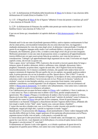 Lc 1,42 - la dichiarazione di Elisabetta della benedizione di Maria tra le donne e' una citazione della
dichiarazione di Uzziah (Ozia) in Giuditta 13,18

Lc 1,52 - il Magnificat di Maria di far al Signore "abbattere il trono dei potenti e innalzare gli umili"
e' una citazione di Siracide 10,14.

Lc 2,29 - la dichiarazione di Simeone che sarebbe stato pronto per morire dopo aver visto il
bambino Gesù e' una citazione di Tobia 11,9

E per ora mi fermo qui, rimandandovi al capitolo dedicato ai libri deuterocanonici e alla vera
Bibbia.


Partendo anch’io da uno stato di profonda ignoranza biblica, sentivo ripetere continuamente le frasi
che ho citato prima, convincendomi lentamente che era come dicevano loro, ma leggendo e
studiando attentamente ho visto che erano degli errori, la delusione è stata profonda, il risultato di
questo fu un maggiore impegno nello studio e nel confronto biblico, e la presa di coscienza di
Emanuela, che finalmente, grazie a Dio, si rendeva conto degli errori che gli avevano insegnato.
Moltissimi protestanti vivono uno stato di presunzione misto a svogliatezza all’approfondimento
(storico-biblico) per cui ogni osservazione fatta da un cattolico, non viene da loro presa in
considerazione. I dettagli e gli approfondimenti degli argomenti da me citati, li troverete nei singoli
capitoli a tema, che trovate su questo sito.
Tutto o quasi, inizio’ nel lontano 1999, il percorso che mi portò a ricevere questo dono fu lungo e
tortuoso, pieno di insidie e delusioni, dolori e sofferenze varie, dialoghi, discussioni, fede e
preghiera. Emanuela, un primo dono, seguito da tanti altri, che il Signore Gesù mi ha elargito
misericordiosamente. Ero il classico cosiddetto cristiano, che quando tutto andava bene non mi
sognavo nemmeno di ringraziare Dio per quello che mi era capitato, ma quando qualcosa andava
male, la prima persona con cui me la prendevo era Dio. Spesso dicevo “Dov’è Dio?” E non mi
chiedevo mai dove ero io. Invece di ritornare al Signore, lo incolpavo di tutto, senza pensare che la
soluzione a tutti i miei problemi, l’avrei trovata solo in Lui. Prima ero il classico “cattolico di
etichetta” cresciuto in una famiglia cattolica, avevo conosciuto Gesù tramite i miei genitori,
andando a catechismo, a scuola seguendo l’ora di religione. Nonostante i miei mi esortassero ad
andare a Messa tutte le domeniche, io ci andavo solo saltuariamente, i miei amici non ci andavano
affatto, e quindi mi sentivo in imbarazzo ad andarci.
Con l’adoloscenza poi era quasi da beoni andare in Chiesa, solo i creduloni e i fessi ci andavano, io
e i miei amici no. Non ci sentivamo mai in difetto verso Gesù, perché semplicemente lo
ignoravamo. Ma a Natale e Pasqua ci ricordavamo di andare a fare la nostra comparsa in Chiesa.
Questa era la mia fede, e questa purtroppo è quella di tanti “cattolici di etichetta” come li chiamo io,
cioè quelli che vanno in Chiesa solo per fare la loro comparsa. Alcuni di questi durante un
matrimonio o un funerale rimangono a chiacchierare davanti l’ingresso della Chiesa, affidando alle
loro mogli o madri, la loro “fede”, tanto “queste cose, sono per donne e bambini”.
L’uomo che non deve chiedere mai, non va in Chiesa, si sente vincente solo perché si reputa
intelligente, magari più degli altri, o perché sa ragionare in modo “saggio”.
Quando però c’è la processione alla Madonna, alcuni puntualmente si fanno vedere impegnati nella
raccolta delle offerte per la festa, magari qualcuno di loro partecipa alla processione con la Placca
argentata messa in bella vista sul petto, o sulla pancia, a seconda dei casi.
Lo stesso dicasi per le altre processioni, Gesù per il venerdì santo, san Giuseppe ecc., ognuna di
queste ha i suoi devoti, i suoi deputati con la bella placca o la corona di spine messa in testa.
Ma questa è vera devozione? E’ vera fede?
Evidentemente no! Questo è solo voler apparire, se si chiede a qualcuno di questi devoti la
spiegazione di qualche passo biblico, non sanno mai come rispondere, anzi lo sconoscono.
 