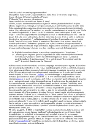 Tutti? No, solo il novantacinque percento di loro!
Tra i cattolici meno “devoti”, l’ignoranza biblica è allo stesso livello o forse un po’ meno.
Questa è la legge dell’apparire, più che dell’essere!
E’ idolatria? No, è ignoranza allo stato puro!
Questi cattolici di etichetta adorano il santo di turno?
Costoro, in verità non sanno nemmeno cosa significhi adorare, probabilmente molti di questi
adorano magari il loro portafogli, o i loro possedimenti, ma il santo non lo adorano di certo, fanno
finta, magari anche inconsciamente, di venerarlo, ma non avendo nessuna dimensione spirituale,
tutto si riduce ad apparenza! Se proviamo, per assurdo, a metterli davanti ad una scelta netta, “Per la
tua vita hai due possibilità, il Santo a cui dici di tener tanto, e una cassetta piena di soldi, cosa
scegli?” Moltissimi sceglierebbero la cassetta piena di soldi, la vera idolatria quindi sono i soldi e i
piaceri della vita, non il santo di turno. Costoro fanno finta di essere devoti al santo, in realtà sono
devoti solo al loro portafogli. A molti di questi devoti basta farsi il segno della croce, per sentirsi
devoti. Quanti di loro pregano durante la processione? Pochissimi, forse nessuno, tranne le pie
donne e qualcun altro, l’importante è gongolare, con la placca-distintivo, di deputato al santo di
turno, farsi vedere insomma dai propri concittadini. Se proviamo a domandare a qualcuno di loro se
prega, e quante volte prega, beh, i casi sono due, e cambiano a seconda della circostanza;

   1) Se glielo domandiamo durante la processione, magari risponderà “sì ogni tanto…”
   2) Chiedendoglielo un giorno qualsiasi, ci guarderà con un bel sorrisino dipinto sulla faccia,
      rispondendoci “Quando ho tempo, ma nel frattempo pensando tra sé e sé, ma chi è
      quest’idiota che mi fa questa domanda? Chi si sente di essere? Io sono più credente dei
      preti!”. Sì, anche il diavolo crede che Dio esiste!

Portano il santo di turno sulle spalle, lo baciano, magari gli attaccano qualche biglietto da cinquanta
euro con una spilla, mettendolo in bella vista, e facendo quel gesto davanti ai confratelli, ma questa
non è adorazione, e soltanto ignoranza. L’adorazione avviene in preghiera, ma costoro non pregano
affatto! Ci sono poi molte pie donne che pregano il santo di turno, per la grazia, per il miracolo,
alcune di queste in effetti rasentano l’idolatria, accentuando troppo le preghiere verso il santo,
mettendo quasi in secondo piano Gesù Cristo. Ma in cuor loro sanno che è solo Gesù a poter
operare i miracoli. In questi casi sbagliano certi preti, a non reprimere questi atteggiamenti esagerati
verso i santi, contribuendo così ad alimentare le accuse di idolatria mosse dai protestanti. Ma la
dottrina cattolica non insegna affatto ad adorare i santi, bensì solo e soltanto Gesù Cristo, unico
nostro salvatore. Sto iniziando con i difetti, facilmente riscontrabili in molte comunità cattoliche,
perché non ho le fette di salame (o prosciutto, a seconda dei gusti) sopra gli occhi.
Conosco qualche prete che a sentirlo fa perdere la fede, più che alimentarla, qualcuno di essi è
troppo attaccato alle offerte, qualcuno fa cantare il coro per una cerimonia, solo dietro pagamento,
qualcuno pretende “l’offerta” per la cerimonia fatta in Chiesa, qualcun’altro celebra in suffragio del
caro defunto, ma vuole l’offerta, qualche altro non trova il tempo di dare l’unzione degli infermi ad
un moribondo, o ad un malato, oppure la considera solo una sorta di viatico, per preparare il
moribondo alla morte. Ci sono i preti pedofili, quelli speculatori, quelli che curano gli interessi delle
banche vaticane in modo spregiudicato e a volte per qualche interesse personale, ci sono vescovi
che non credono all’esistenza di Satana e quindi all’efficacia degli esorcismi, ci sono i preti che
hanno qualche amante, ecc..
Mi fermo qui, perché di difetti se ne potrebbero indicare ancora moltissimi, tuttavia, conosco tanti
altri preti, che senza nessun clamore, stando nell’ombra della carità, servono il Signore Gesù,
donando la loro vita agli ultimi, agli emarginati, agli ammalati, ai poveri del terzo mondo.
Magari in troppe parrocchie oggi c’è una certa secolarizzazione, che crea tiepidezza, indolenza,
poco dinamismo e tanta ignoranza biblica, ma non posso far finta di non vedere che oltre ai tanti
difetti, la Chiesa cattolica è l’unica Chiesa che può dimostrare la discendenza apostolica, e quindi
essere l’unica colonna e sostegno della verità.
 