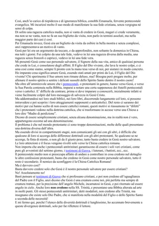 Così, anch’io carico di tiepidezza e di ignoranza biblica, conobbi Emanuela, fervente pentecostale
evangelica. Mi incuriosì molto il suo modo di manifestare la sua fede cristiana, senza vergogna né
sensi di colpa.
Di solito una ragazza cattolica media, non si vanta di credere in Gesù, magari ci crede veramente,
ma non se ne vanta, non ne fa un suo biglietto da visita, non parlo in termini assoluti, ma nella
maggior parte dei casi è così.
Per Emanuela invece, Gesù era un biglietto da visita da esibire in bella mostra e senza complessi,
anzi rappresentava un motivo di vanto.
Gesù per lei era un argomento da toccare, e da approfondire, non soltanto la domenica in Chiesa,
ma tutti i giorni. Fui colpito da una tale fede, vedevo in lei una ragazza diversa dalla media, una
ragazza senza fronzoli e capricci, vedevo in lei una fede vera.
Mi presentò Gesù come suo personale salvatore, il Signore della sua vita, amico di qualsiasi persona
che crede in Lui, e consolatore degli afflitti. Il Figlio del Dio vivente, che lava le nostre colpe, e ci
ama così come siamo, sempre lì pronto con la mano tesa verso di noi, per aiutarci in modo concreto.
Ho imparato cosa significa amare Gesù, essendo stati amati per primi da Lui, il Figlio del Dio
vivente! Chi sperimenta il Suo amore non rimane deluso, mai! Bisogna però pregare molto, per
allenare il nostro spirito a sentire i delicati sussulti dello Spirito Santo dentro il nostro cuore!
Ma oltre all’ammirevole amore che i pentecostali, o protestanti in genere, hanno verso Gesù, e verso
la Sua Parola contenuta nella Bibbia, imparai a notare una certa supponenza dei fratelli pentecostali
verso i cattolici. E’ difficile da centrare, prima si deve imparare a conoscerli, inizialmente infatti si
viene facilmente colpiti dal loro messaggio di salvezza in Gesù Cristo.
Ma addentrandosi nei loro studi biblici, nei loro libri, discorrendo lungamente col loro, si possono
intravedere e poi scoprire i loro atteggiamenti supponenti e anticattolici. Del resto ci saranno dei
motivi per cui hanno scelto di non essere cattolici romani, questi motivi si riassumono in “difetti”
che i protestanti vedono nella dottrina cattolica, che si trasformano in accuse verso una Chiesa a
loro dire “Madre di perdizione”.
Dicono di essere semplicemente cristiani, senza alcuna denominazione, ma in realtà non è vero,
appartengono eccome ad una denominazione.
Il problema è che nel mondo protestante ci sono troppe denominazioni, molte delle quali presentano
una dottrina diversa dall’altra.
Ma essendo divisi in compartimenti stagni, non comunicanti gli uni con gli altri, è difficile che
qualcuno di loro si accorga delle differenze dottrinali con gli altri protestanti. Se qualcuno se ne
accorge, fa finta di niente, o non gli da il giusto peso, tanto basta credere in Gesù nostro salvatore.
Le loro attenzioni e il focus vengono rivolti solo verso la Chiesa cattolica romana.
Non importa che anche i pentecostali antitrinitari garantiscono di essere i soli veri cristiani, come
pure gli avventisti del settimo giorno, i testimoni di Geova, i luterani, i battisti, ecc., ecc.
Il pentecostale medio non si preoccupa affatto di andare a controllare in cosa credono nel dettaglio
le altre confessioni protestanti, basta che credono in Gesù come nostro personale salvatore, tutto il
resto è secondario. Il nemico da sconfiggere è la Chiesa Cattolica Romana!
Ma è davvero così?
Basta davvero credere solo che Gesù è il nostro personale salvatore per essere cristiani?
No! Assolutamente no!
Basti pensare ai testimoni di Geova che si professano cristiani, e poi non credono all’uguaglianza
del Padre con il Figlio, anzi dicono che Gesù è una creatura come noi, più perfetta ma sempre di
creatura trattasi, per la precisione dell’angelo Michele, incarnatosi in Gesù, e poi ritornato ad essere
angelo in cielo. Anche loro non credono nella SS. Trinità, e presentano una Bibbia alterata ad arte
in molti punti. Gli stessi pentecostali antitrinitari, detti modalisti, non credono alla Trinità, ma
insegnano che esiste solo Dio Padre, che si manifesta nella modalità del Figlio o dello Spirito Santo
a seconda delle necessità!
E mi fermo qui, perché l’elenco delle diversità dottrinali è lunghissimo, ho accennato brevemente a
queste divergenze dottrinali, solo per far riflettere il lettore.
 