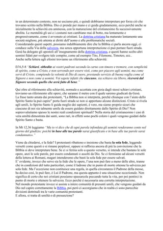 in un determinato contesto, non ne usciamo più, e quindi dobbiamo interpretare per forza ciò che
trovamo scritto nella Bibbia. Dio ci prende per mano e ci guida gradatamente, ecco perché anche se
inizialmente la schiavitù era ammessa, con la maturazione del cristianesimo fu successivamente
abolita. Le mentalità gli usi e i costumi non cambiano mai di botto, ma lentamente e
progressivamente, come è avvenuto ai cristiani. La dottrina cristiana ha maturato lentamente una
società migliore, più attenta ai diritti dell’uomo e alle problematiche sociali.
Considerando questi aspetti, possiamo indubbiamente dire che la Bibbia ci parla ancora oggi, ci
conduce sulla Via della salvezza, ma senza opportuna interpretazione ci può portare fuori strada.
Gesù ha delegato gli apostoli all’insegnamento della dottrina cristiana, e questi hanno scelto altri
uomini fidati per svolgere tale compito, come ad esempio Tito, Filemone, Timoteo, ecc..
Anche nella lettera agli efesini troviamo un riferimento alla schiavitù:

Ef 6,5-8 “Schiavi, obbedite ai vostri padroni secondo la carne con timore e tremore, con semplicità
di spirito, come a Cristo, e non servendo per essere visti, come per piacere agli uomini, ma come
servi di Cristo, compiendo la volontà di Dio di cuore, prestando servizio di buona voglia come al
Signore e non come a uomini. Voi sapete infatti che ciascuno, sia schiavo sia libero, riceverà dal
Signore secondo quello che avrà fatto di bene.”

Qui oltre al riferimento alla schiavitù, normale e accettata con gioia dagli stessi schiavi cristiani,
troviamo un riferimento alle opere, che saranno il metro con il quale saremo giudicati da Gesù.
La frase tanto amata dai protestanti, “La Bibbia non si interpreta, perché chiunque con l’aiuto dello
Spirito Santo la può capire” porta fuori strada se non si apportano alcune distinzioni. Cristo si rivela
agli umili, lo Spirito Santo li guida meglio dei sapienti, è vero, ma siamo proprio sicuri che
ciascuno di noi sia talmente umile da essere guidato direttamente dallo Spirito di Dio? Non
sopravvalutiamo spesso le nostre reali condizioni spirituali? Nella storia del cristianesimo i casi di
vera umiltà dimostrata dai santi, sono rari, in effetti sono pochi coloro i quali vengono guidati dallo
Spirito Santo e basta.

In Mt 12,36 leggiamo “Ma io vi dico che di ogni parola infondata gli uomini renderanno conto nel
giorno del giudizio; poiché in base alle tue parole sarai giustificato e in base alle tue parole sarai
condannato».”

Viene da chiedersi, e la fede? I protestanti ribattono e insistono che basta la sola fede, leggendo
versetti come questi o si rimane perplessi, oppure si rafforza ancora di più la convinzione che la
Bibbia si deve interpretare bene. Se ci si ferma solo a questo versetto, si intende che bastano le sole
opere, anzi le sole parole, per essere condannati o assolti da Dio. Se ci fermiamo ad alcuni versetti
della lettera ai Romani, magari intenderemo che basti la sola fede per essere salvati.
E’ evidente, invece che serve sia la fede che le opere, l’una non può fare a meno delle altre, tranne
che in condizioni del tutto particolari, come il ladrone che in punto di morte ottenne la salvezza per
sola fede. Ma l’eccezione non costituisce una regola, in quella circostanza il Padrone della messe,
ha deciso così, lo può fare, è Lui il Padrone, ma questa appunto è una situazione eccezionale. Non
significa di certo che noi cristiani possiamo spassarcela peccando tutta la vita, per poi pentirci in
punto di morte e ottenere la salvezza. Ecco perché è necessaria una corretta interpretazione.
Nel mondo protestante invece si assiste a intere comunità di presunti umili, che vengono guidati da
Dio nel capire correttamente la Bibbia, poi però ci accorgiamo che in realtà ci sono parecchie
divisioni dottrinali tra le varie comunità protestanti.
E allora, si tratta di umiltà o di presunzione?
 