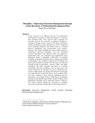 Discipline – Improving Classroom Management through
Action Research: A Professional Development Plan
Munir Moosa Sadruddin∗

Abstract
Action research is an effective plan for the professional
development of teachers. It helps practitioners’ to improve
their teaching skills. This research paper examines the
strategies used by the researcher to maintain discipline in
classroom through action research. The paper determines
whether punishment and de-motivation are better reinforcing
tool to maintain discipline and whether there is a relation
between punishment and de-motivation with learners’
behavior. The teacher identified the areas of improvement in
maintaining classroom discipline. For this particular
research, Individual Action Research Plan was adopted. A
professional plan was developed and implemented using
Skinnerian model of discipline (1930-1955) to maintain
discipline in classroom through positive reinforcement instead
of punishment. The sampling consisted of 60 students (30
males and 30 females) of grade 9-10. The data was collected
through personal observations, reflective diary and audio
recordings. The study concludes that there is a definite
relationship between punishment and de-motivation with
learners’ behavior. The students were more relaxed when the
positive reinforcement was adopted and when the routine plan
was made keeping in mind the interest of the students. They
were more engaged in class when the punishment and demotivation were avoided. Positive reinforcement, substituting
punishment and implementing students’ opinion helped a lot in
maintaining discipline and in improving learners’ behavior.
The action research helped the researcher to maintain
classroom management through effective discipline practices.

Keywords: Classroom management, Action research, Discipline,
Professional development plan

∗

Munir Moosa Sadruddin , Ph.D Scholar, Hamdard Institute of Education and
Social Sciences (HIESS), Hamdard University, Karachi.
Email: munirmoosa@yahoo.com

 
