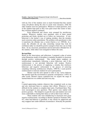 Discipline – Improving Classroom Management through Action Research:
A Professional Development Plan

Munir Moosa Sadruddin

with me. Few of the students were so much frustrated that they started
using cell phones during the class to create more nuisances, while the
other students were less participative. Whenever I asked questions, most
of the students kept quiet as they were quiet aware that sooner or later,
they will hear negative comments.
Extra homework and classes were arranged for mischievous
students. Whenever students were punished, most of them started
protesting and firmly decided not to follow my instructions. If misbehaviour is the learner’s way of making mistakes, then the mistakes
need correction rather punishment. The problem with punishment is that
it transforms the offender into a victim (Galvin et al. 1999:86). As a
result, the offenders do not take ownership; instead they look for
retribution rather we should be positive enough to find, how can we help
them. In my classroom, punishment and de-motivation offended few of
the students, while others were instigated to behave the same.
Revised Plan
Based on the observations and reflections, I prepared a plan of action
using Skinnerian model of discipline to maintain discipline in classroom
through positive reinforcement. This model places emphasis on
reinforcement immediately following a given behaviour, and if this
reinforcement is not provided behaviour will weaken. Positive
reinforcement is the process of supplying a stimulus that reinforces
behaviour and negative enforcement is the process of removing
something following misbehaviour (Charles, 1999:70). I used positive
reinforcement to motivate students for active participation.
Skinner used the term operant to refer to any "active behavior
that operates upon the environment to generate consequences" (1953). In
other words, Skinner's theory explained how we acquire the range of
learned behaviors we exhibit each and every day.
Act
I started appreciating students whenever they completed work on time
and also motivated them to continue their efforts. Whenever it was
difficult for the students to complete their tasks, I facilitated them. They
were encouraged to raise questions. Their queries were replied with
positive gestures. This helped to re-gain the trust and students were now
more comfortable in sharing their ideas as well as their issues with me.
Those students who were misbehaving in classroom were given
negative reinforcement. According to Skinner (quoted in Tuckman 1992:
61), when bad behavior is punished, it may merely be suppressed and
may reappear later under different circumstances. Ironically the punisher

Journal of Managerial Sciences

35

Volume VI Number 1

 