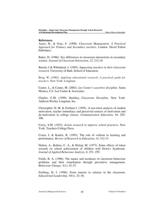 Discipline – Improving Classroom Management through Action Research:
A Professional Development Plan

Munir Moosa Sadruddin

References
Ayers, H., & Gray, F. (1998). Classroom Management. A Practical
Approach for Primary and Secondary teachers. London: David Fulton
Publishers.
Baker, D. (1986). Sex differences in classroom interactions in secondary
science. Journal of Classroom Interaction, 22, 212-18.
Barrett, J & Whitehead. J. (1995). Supporting teachers in their classroom
research. University of Bath, School of Education.
Borg, W. (1965). Applying educational research: A practical guide for
teachers. New York: Longman.
Canter, L., & Canter, M. (2002). Lee Canter’s assertive discipline. Santa
Monica, CA: Lee Canter & Associates.
Charles, C.M. (1999). Building Classroom Discipline. New York:
Addison Wesley Longman, Inc.
Christophel, D. M. & Gorham J. (1995). A test-retest analysis of student
motivation, teacher immediacy and perceived sources of motivation and
de-motivation in college classes. Communication Education, 44, 292306.
Corey, S.M. (1953). Action research to improve school practices. New
York: Teachers College Press.
Corno, L & Kanfer, R. (1993). The role of volition in learning and
performance. Review of Research in Education, 14, 312-13.
Dalton, A., Rubino, C. A., & Hislop, M. (1973). Some effects of token
rewards on school achievement of children with Down's Syndrome.
Journal of Applied Behaviour Analysis, 6, 251- 259.
Fields, B. A. (1986). The nature and incidence of classroom behaviour
problems and their remediation through preventive management.
Behaviour Change, 3(1), 53–57.
Freiberg, H. J. (1996). From tourists to citizens in the classroom.
Educational Leadership, 54(1), 32–36.

Journal of Managerial Sciences

38

Volume VI Number 1

 