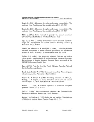 Discipline – Improving Classroom Management through Action Research:
A Professional Development Plan

Munir Moosa Sadruddin

Lewis, R. (2001). Classroom discipline and student responsibility: The
students’ view. Teaching and Teacher Education, 17(3), 307–319.
Lewis, R. (2001). Classroom discipline and student responsibility: The
students’ view. Teaching and Teacher Education, 17(3), 307–319.
Mills, G. (2003). Action research: A guide for the teacher researcher
(2nd ed.). Upper Saddle River, NJ: Merrill/Prentice Hall.
Oja, S., & Pine, G. (1989). Collaborative action research: Teachers’
stages of development and school contexts. Peabody Journal of
Education, 64 (2), 96-115.
Oswald, M., Johnson, B., & Whitington, V. (1997). Classroom problems
and their management in South Australian government and independent
schools: Is there a difference? Research in Education, 58, 59–69.
Oxford, R.L. (1998). The unraveling tapestry: Teacher and course
characteristics associated with de motivation in the language classroom.
De-motivation in foreign language learning. Paper presented at the
TESOL’98 Congress, Seattle, WA.
Pak, J. (1985). Find Out How You Teach. Adelaide, Australia: National
Curriculum Resource Centre.
Pearl, A., & Knight, A. (1998). Democratic schooling: Theory to guide
educational practice. New Jersey: Hampton Press.
Perrone V., & Traver, R. (1996). Secondary education. In Sikula, J.,
Buttery, T. & Guyton, E. (Eds.). Handbook of research on teacher
education (2nd ed.). New York: Simon & Schuster Macmillan.
Pienaar, G. (2003). A different approach to classroom discipline
problem. Educare, 32(1): 261-274.
Quixley, S. (1997). The Action Research Resource Kit. Commonwealth
Department of Human Services and Health, Canberra.
Raines, P. & Shadiow, L. (1995). Reflection and teaching: The challenge
of thinking beyond the doing. Clearing House, 68(5), 271.

Journal of Managerial Sciences

40

Volume VI Number 1

 