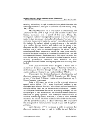 Discipline – Improving Classroom Management through Action Research:
A Professional Development Plan

Munir Moosa Sadruddin

creativity are necessary to cope, in addition to less personal attention and
fewer opportunities to participate in classroom decision-making (Berg,
2003:530-631).
Oxford (1998) carried out an investigation on approximately 250
American students (both in high schools and universities) about their
learning experiences over a period of five years. During this
investigation, students were expected to comment on a variety of topics
related to their experience with teachers, friends, etc. Four types of demotivation factors were revealed: the teacher’s personal relationship with
the students; the teacher’s attitude towards the course or the material;
style conflicts between teachers and students and the nature of the
classroom activities. Many negative gestures were found such as the
teacher’s lack of caring or patronage/favoritism; the teacher’s lack of
enthusiasm and sloppy management towards the course or the material;
their conflicts about the degree of closure or seriousness of the class and
the amount of irrelevance and repetitiveness. The research revealed that
most teachers easily attribute students de-motivation to various reasons
including psychological, attitudinal, social, historical and even
geographical reasons without realizing the potential de-motivating roles
of them.
Sonn (2002) believes that positive discipline is the best form of
discipline as it focuses on positive aspects of behaviour in the class,
reinforcing good behaviour through rewards and involve learners in
decision-making about rewards and punishment (Sonn, 2002:25).
Psychologists have dominated debates on school discipline and
classroom management (Slee, 1995:18). Examples are B.F. Skinner
(science of behaviour), W. Glassers (reality and control therapies) and C.
Rogers (humanist psychology).
Prior to 1970 there was no real need for systematic classroom
control models (Allen, 1996:1) since behavioural problems in the
classrooms were minimal. Educators asserted their authority to maintain
discipline (Allen, 1996) and the learners were well-behaved. However
according to Charles (1999:7) Redl and Wattenberg developed the first
discipline plan in 1951 to understand the difference between individual
behaviour and group dynamics. Their techniques helped educators to
deal with misbehaving learners. In 1965 B.F. Skinner (Charles, 1999:68)
introduced the concept behaviour modification to modify misbehaviour.
After this period, the discipline in schools deteriorated. This necessitated
the development of formal discipline models to deal with disciplinary
problems.
Jacob Kounin’s (1971) constructed a model to advocate that
classroom management can be used to modify learners’ behaviour

Journal of Managerial Sciences

26

Volume VI Number 1

 
