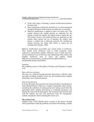 Discipline – Improving Classroom Management through Action Research:
A Professional Development Plan

•
•
•

Munir Moosa Sadruddin

In the early stages of learning, constant reinforcement produces
the best result.
Once learning has reached the desired level, it is best maintained
through intermittent reinforcement, provided only occasionally.
Behavior modification is applied in these two main ways: The
teacher observes the student perform an undesired act; the
teacher rewards the student; the student tends to repeat the act;
The teacher observes the student perform an undesired act; the
teacher either ignores the act or punishes the student, then
praises a student who is behaving correctly; the misbehaving
student becomes less likely than before to repeat the act
misbehaviour (Charles, 1999).

Behavior modification successfully uses various kinds of reinforcers.
They include social reinforcers such as verbal comments, facial
expressions, and gestures; graphic reinforcers such as marks and stars;
activity reinforcers such as free time and collaborating with a friend; and
tangible reinforcers such as prizes and printed awards
(http://www.teachermatters.com/classroom-discipline/models-ofdiscipline/the-skinner-model.html).
Sampling
The sampling consists of 60 students (30 males and 30 females) of grade
9-10.
Data collection strategies
The data was collected through personal observations, reflective diary
and audio recordings. Students’ forum was also launched where students
shared their views without hesitation.
Ethical Consideration
In Action Research, the researcher has to keep all ethical consideration in
mind. Richard Winter (1996) lists a number of principles which include:
consulting the authorities for taking permission; taking consent from the
participants before making observations or examining documents, and
sharing the work with the participants. The researcher discussed the plan
with the students and also took permission from the management,
students and parents’ before initiating the action cycle.
The Action Cycle
Stephen Corey (1953) defined action research as the process through
which practitioners study the problems associated with teaching, evaluate

Journal of Managerial Sciences

29

Volume VI Number 1

 