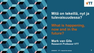 Mitä on tekeillä, nyt ja
tulevaisuudessa?
What is happening,
now and in the
future?
Mark van Gils
Research Professor VTT
mark.vangils@vtt.fi
23/05/2019 VTT – beyond the obvious 1
 