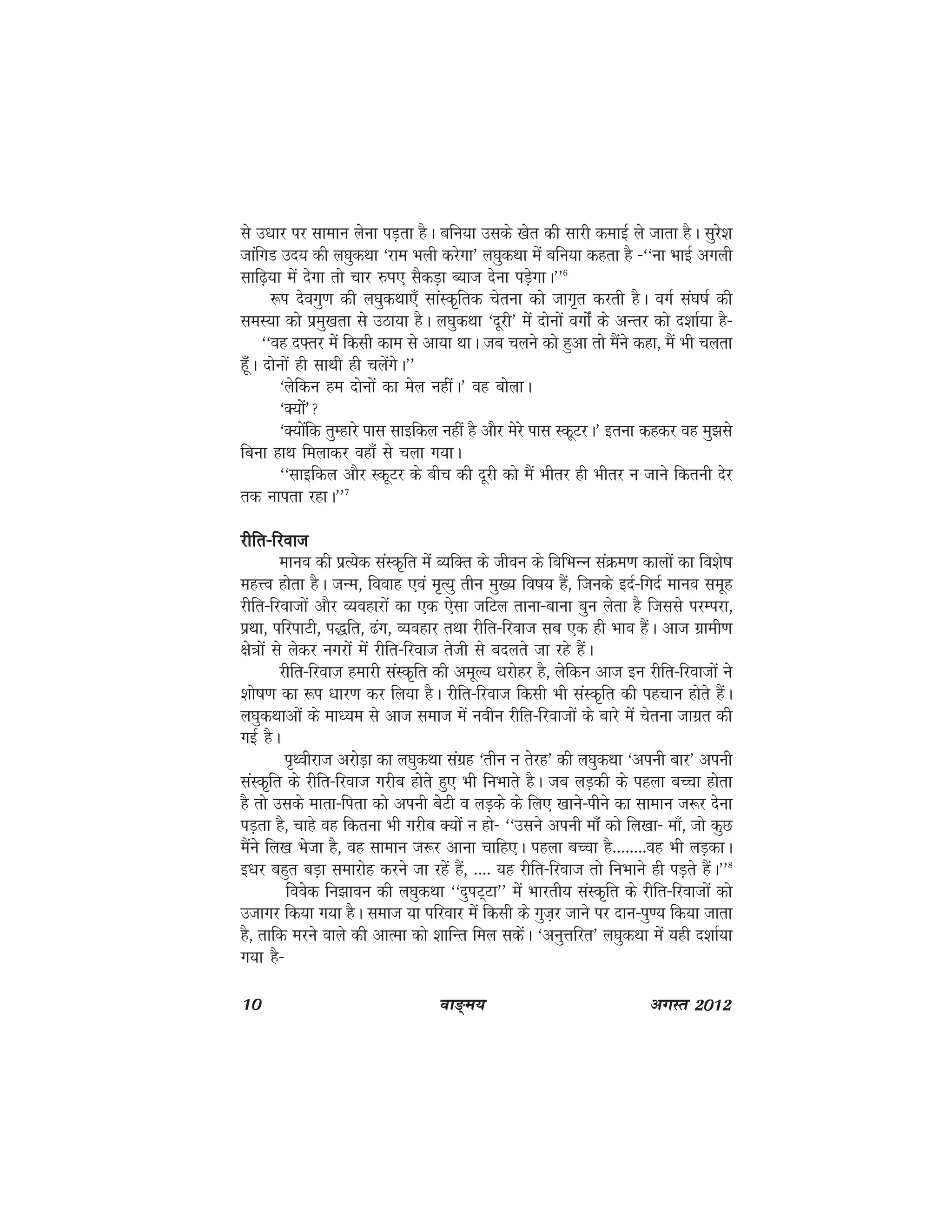 10 ok≥~e; vxLr 2012
ls m/kkj ij lkeku ysuk iM+rk gSA cfu;k mlds [ksr dh lkjh dekbZ ys tkrk gSA lqjs'k
tkafxM mn; dh y?kqdFkk ^jke Hkyh djsxk* y?kqdFkk esa cfu;k dgrk gS &^^uk HkkbZ vxyh
lkf<+;k esa nsxk rks pkj #Ik, lSdM+k C;kt nsuk iM+sxkA**6
:i nsoxq.k dh y?kqdFkk,¡ lkaLd`frd psruk dks tkx`r djrh gSA oxZ la?k"kZ dh
leL;k dks izeq[krk ls mBk;k gSA y?kqdFkk ^nwjh* esa nksuksa oxksZa ds vUrj dks n'kkZ;k gS&
^^og n¶rj esa fdlh dke ls vk;k FkkA tc pyus dks gqvk rks eSaus dgk] eSa Hkh pyrk
gWaw¡A nksuksa gh lkFkh gh pysaxsA**
^ysfdu ge nksuksa dk esy ughaA* og cksykA
^D;ksa*
^D;ksafd rqEgkjs ikl lkbfdy ugha gS vkSj esjs ikl LdwVjA* bruk dgdj og eq>ls
fcuk gkFk feykdj ogka¡ ls pyk x;kA
^^Lkkbfdy vkSj LdwVj ds chp dh nwjh dks eSa Hkhrj gh Hkhrj u tkus fdruh nsj
rd ukirk jgkA**7
jhfr&fjoktjhfr&fjoktjhfr&fjoktjhfr&fjoktjhfr&fjokt
ekuo dh izR;sd laLd`fr esa O;fDr ds thou ds fofHkUu laØe.k dkyksa dk fo'ks"k
egÙo gksrk gSA tUe] fookg ,oa e`R;q rhu eq[; fo"k; gSa] ftuds bnZ&fxnZ ekuo lewg
jhfr&fjoktksa vkSj O;ogkjksa dk ,d ,slk tfVy rkuk&ckuk cqu ysrk gS ftlls ijEijk]
izFkk] ifjikVh] i)fr] <ax] O;ogkj rFkk jhfr&fjokt lc ,d gh Hkko gSaA vkt xzkeh.k
{ks=kksa ls ysdj uxjksa esa jhfr&fjokt rsth ls cnyrs tk jgs gSaA
jhfr&fjokt gekjh laLd`fr dh vewY; /kjksgj gS] ysfdu vkt bu jhfr&fjoktksa us
'kks"k.k dk :i /kkj.k dj fy;k gSA jhfr&fjokt fdlh Hkh laLd`fr dh igpku gksrs gaSA
y?kqdFkkvksa ds ek/;e ls vkt lekt esa uohu jhfr&fjoktksa ds ckjs esa psruk tkxzr dh
xbZ gSA
i`Fohjkt vjksM+k dk y?kqdFkk laxzg ^rhu u rsjg* dh y?kqdFkk ^viuh ckj* viuh
laLd`fr ds jhfr&fjokt xjhc gksrs gq, Hkh fuHkkrs gSA tc yM+dh ds igyk cPpk gksrk
gS rks mlds ekrk&firk dks viuh csVh o yM+ds ds fy, [kkus&ihus dk lkeku t:j nsuk
iM+rk gS] pkgs og fdruk Hkh xjhc D;ksa u gks& ^^mlus viuh ek¡Wa dks fy[kk& ek¡] tks dqN
eSaus fy[k Hkstk gS] og lkeku t:j vkuk pkfg,A igyk cPpk gS--------og Hkh yM+dkA
b/kj cgqr cM+k lekjksg djus tk jgsa gSa] ---- ;g jhfr&fjokt rks fuHkkus gh iM+rs gaSA**8
foosd fu>kou dh y?kqdFkk ^^nqiV~Vk** esa Hkkjrh; laLd`fr ds jhfr&fjoktksa dks
mtkxj fd;k x;k gSA lekt ;k ifjokj esa fdlh ds xqt+j tkus ij nku&iq.; fd;k tkrk
gS] rkfd ejus okys dh vkRek dks 'kkfUr fey ldsaA ^vuqÙkfjr* y?kqdFkk esa ;gh n'kkZ;k
x;k gS&
 