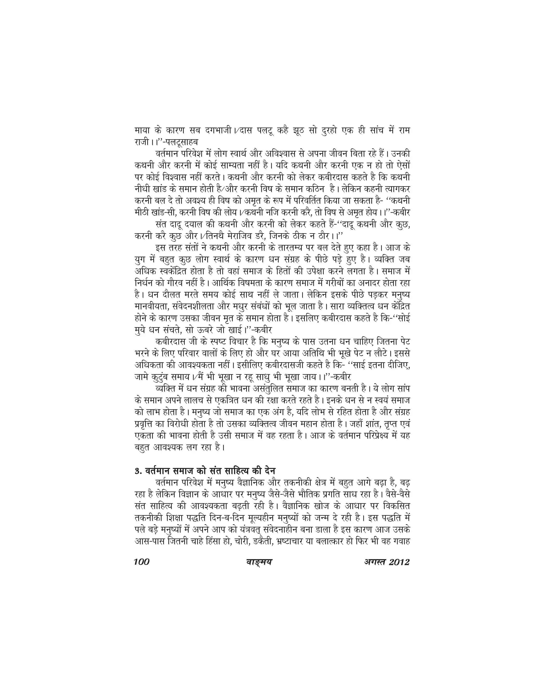 100 ok≥~e; vxLr 2012
ek;k ds dkj.k lc nxHkkthA@nkl iyVw dgS >wB lks nqjgks ,d gh lkap esa jke
jkthAA**&iyVwlkgc
orZeku ifjos'k esa yksx LokFkZ vkSj vfo'okl ls viuk thou fcrk jgs gSaA mudh
dFkuh vkSj djuh esa dksbZ lkE;rk ugha gSA ;fn dFkuh vkSj djuh ,d u gks rks ,slksa
ij dksbZ fo'okl ugha djrsA dFkuh vkSj djuh dks ysdj dchjnkl dgrs gS fd dFkuh
uh/kh [kkaM ds leku gksrh gS@vkSj djuh fo"k ds leku dfBu gSA ysfdu dguh R;kxdj
djuh cy ns rks vo'; gh fo"k dks ve`r ds :i esa ifjofrZr fd;k tk ldrk gS& ^^dFkuh
ehBh [kkaM&lh] djuh fo"k dh yks;A@dFkuh uft djuh djS] rks fo"k ls ve`r gks;AA**&dchj
lar nknw n;ky dh dFkuh vkSj djuh dks ysdj dgrs gSa&^^nknw dFkuh vkSj dqN]
djuh djS dqN vkSjA@fruFkS esjkfto MjS] ftuds Bhd u BkSjAA**
bl rjg larksa us dFkuh vkSj djuh ds rkjrE; ij cy nsrs gq, dgk gSA vkt ds
;qx esa cgqr dqN yksx LokFkZ ds dkj.k /ku laxzg ds ihNs iMs+ gq, gSA O;fDr tc
vf/kd Lodsafnzr gksrk gS rks ogka lekt ds fgrksa dh mis{kk djus yxrk gSA lekt esa
fu/kZu dks xkSjo ugha gSA vkfFkZd fo"kerk ds dkj.k lekt easa xjhcksa dk vuknj gksrk jgk
gSA /ku nkSyr ejrs le; dksbZ lkFk ugha ys tkrkA ysfdu blds ihNs iM+dj euq";
ekuoh;rk] laosnu'khyrk vkSj e/kqj laca/kksa dks Hkwy tkrk gSA lkjk O;fDrRo /ku dsafnzr
gksus ds dkj.k mldk thou e`r ds leku gksrk gSA blfy, dchjnkl dgrs gS fd&^^lksbZ
eq;s /ku laprs] lks Åcjs tks [kkbZA**&dchj
dchjnkl th ds Li"V fopkj gS fd euq"; ds ikl mruk /ku pkfg, ftruk isV
Hkjus ds fy, ifjokj okyksa ds fy, gks vkSj ?kj vk;k vfrfFk Hkh Hkw[ks isV u ykSVsA blls
vf/kdrk dh vko';drk ughaaA blhfy, dchjnklth dgrs gS fd& ^^lkbZ bruk nhft,]
tkes dqVqac lek;A@eSa Hkh Hkw[kk u jgw lk/kq Hkh Hkw[kk tk;AA**&dchj
O;fDr esa /ku laxzg dh Hkkouk vlarqfyr lekt dk dkj.k curh gSA ;s yksx lkai
ds leku vius ykyp ls ,df=kr /ku dh j{kk djrs jgrs gSA buds /ku ls u Lo;a lekt
dks ykHk gksrk gSA euq"; tks lekt dk ,d vax gS] ;fn yksHk ls jfgr gksrk gS vkSj laxzg
izo`fÙk dk fojks/kh gksrk gS rks mldk O;fDrRo thou egku gksrk gSA tgk¡ 'kkar] r`Ir ,oa
,drk dh Hkkouk gksrh gS mlh lekt eas og jgrk gSA vkt ds orZeku ifjisz{; esa ;g
cgqr vko';d yx jgk gSA
3- orZeku lekt dks lar lkfgR; dh nsu3- orZeku lekt dks lar lkfgR; dh nsu3- orZeku lekt dks lar lkfgR; dh nsu3- orZeku lekt dks lar lkfgR; dh nsu3- orZeku lekt dks lar lkfgR; dh nsu
orZeku ifjos'k eas euq"; oSKkfud vkSj rduhdh {ks=k esa cgqr vkxs c<+k gS] c<+
jgk gS ysfdu foKku ds vk/kkj ij euq"; tSls&tSls HkkSfrd izxfr lk/k jgk gSA oSls&oSls
lar lkfgR; dh vko';drk c<+rh jgh gSA oSKkfud [kkst ds vk/kkj ij fodflr
rduhdh f'k{kk i)fr fnu&c&fnu ewY;ghu euq";ksa dks tUe ns jgh gSA bl i)fr esa
iys cM+s euq";ksa esa vius vki dks ;a=kor~ laosnukghu cuk Mkyk gS bl dkj.k vkt mlds
vkl&ikl ftruh pkgs fgalk gks] pksjh] MdSrh] Hkz"Vkpkj ;k cykRdkj gks fQj Hkh og xokg
 