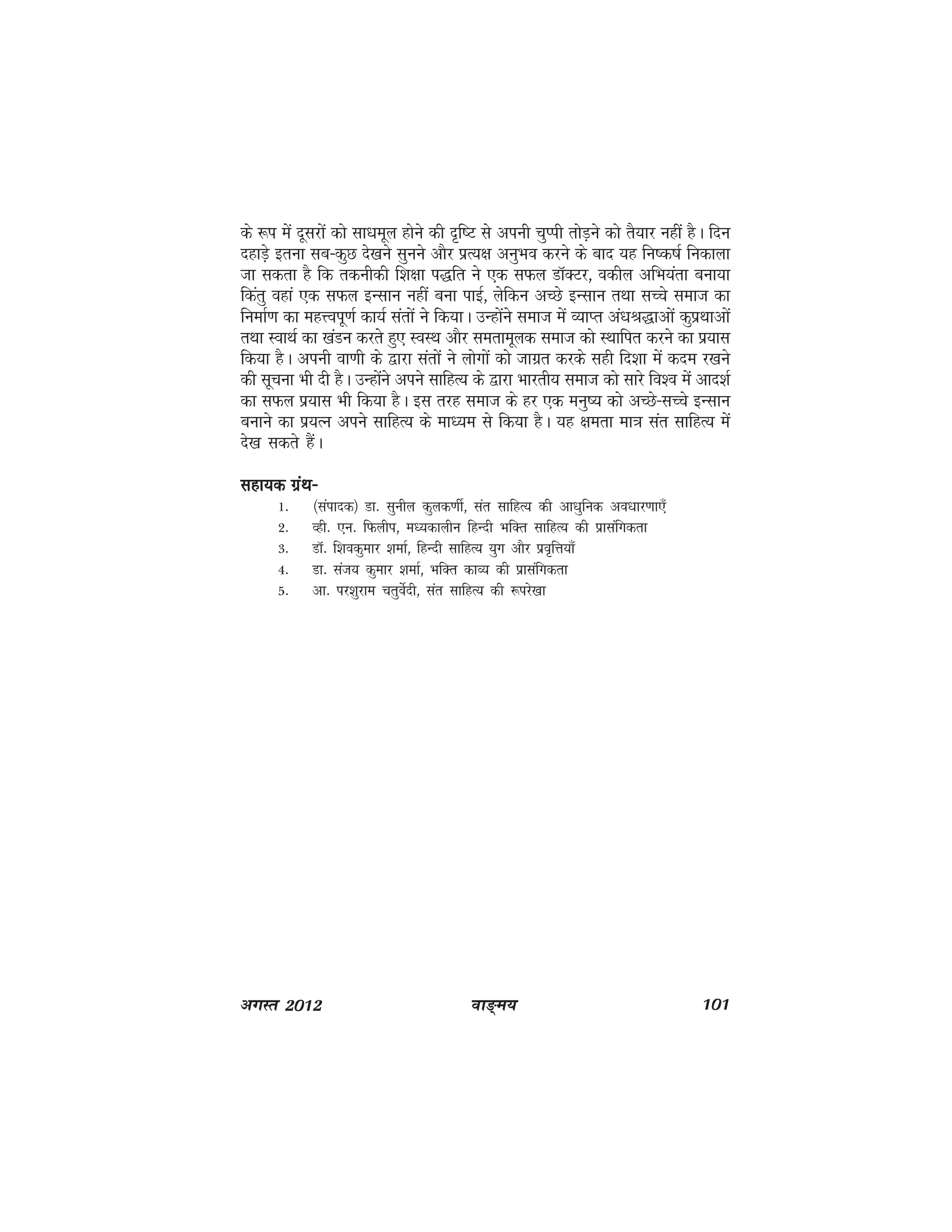 ok≥~e; 101vxLr 2012
ds :i esa nwljksa dks lk/kewy gksus dh n`f"V ls viuh pqIih rksM+us dks rS;kj ugha gSA fnu
ngkM+s bruk lc&dqN ns[kus lquus vkSj izR;{k vuqHko djus ds ckn ;g fu"d"kZ fudkyk
tk ldrk gS fd rduhdh f'k{kk i)fr us ,d lQy MkWDVj] odhy vfHk;ark cuk;k
fdarq ogka ,d lQy bUlku ugha cuk ikbZ] ysfdu vPNs bUlku rFkk lPps lekt dk
fuekZ.k dk egÙoiw.kZ dk;Z larksa us fd;kA mUgksaus lekt esa O;kIr va/kJ)kvksa dqizFkkvksa
rFkk LokFkZ dk [kaMu djrs gq, LoLFk vkSj lerkewyd lekt dks LFkkfir djus dk iz;kl
fd;k gSA viuh ok.kh ds }kjk larksa us yksxksa dks tkxzr djds lgh fn'kk esa dne j[kus
dh lwpuk Hkh nh gSA mUgksaus vius lkfgR; ds }kjk Hkkjrh; lekt dks lkjs fo'o esa vkn'kZ
dk lQy iz;kl Hkh fd;k gSA bl rjg lekt ds gj ,d euq"; dks vPNs&lPps bUlku
cukus dk iz;Ru vius lkfgR; ds ek/;e ls fd;k gSA ;g {kerk ek=k lar lkfgR; esa
ns[k ldrs gSaA
lgk;d xazFk&lgk;d xazFk&lgk;d xazFk&lgk;d xazFk&lgk;d xazFk&
1- ¼laiknd½ Mk- lquhy dqyd.khZ] lar lkfgR; dh vk/kqfud vo/kkj.kk,¡
2- Ogh- ,u- fQyhi] e/;dkyhu fgUnh HkfDr lkfgR; dh izklafxdrk
3- MkW- f'kodqekj 'kekZ] fgUnh lkfgR; ;qx vkSj izo`fÙk;k¡
4- Mk- lat; dqekj 'kekZ] HkfDr dkO; dh izklafxdrk
5- vk- ij'kqjke prqosZnh] lar lkfgR; dh :ijs[kk
 