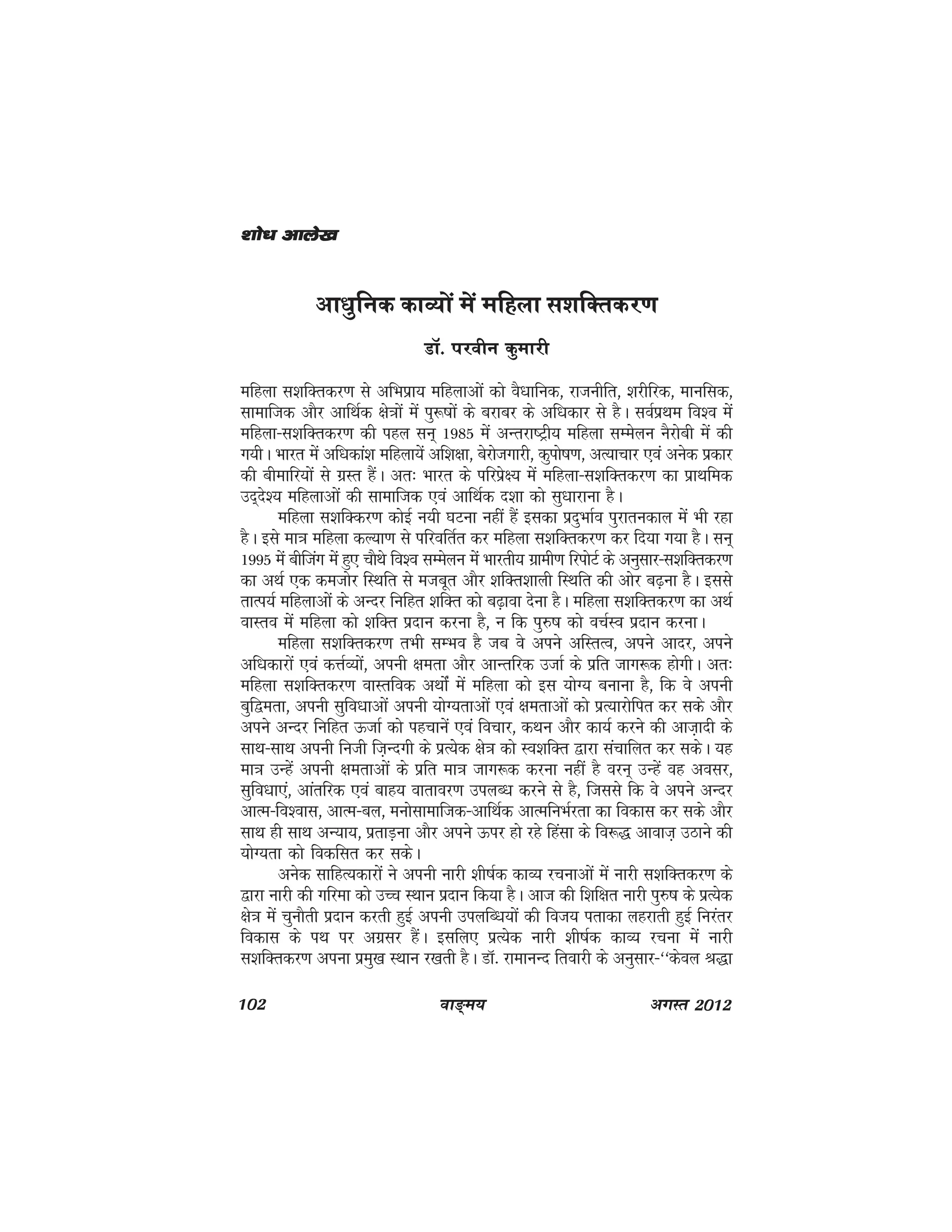 102 ok≥~e; vxLr 2012
vk/kqfud dkO;ksa esa efgyk l'kfDrdj.k
MkW- ijohu dqekjh
efgyk l'kfDrdj.k ls vfHkizk; efgykvksa dks oS/kkfud] jktuhfr] 'kjhfjd] ekufld]
lkekftd vkSj vkfFkZd {ks=kksa esa iq:"kksa ds cjkcj ds vf/kdkj ls gSA loZizFke fo'o esa
efgyk&l'kfDrdj.k dh igy lu~ 1985 esa vUrjk"Vªh; efgyk lEesyu uSjksch esa dh
x;hA Hkkjr esa vf/kdka'k efgyk;sa vf'k{kk] csjkstxkjh] dqiks"k.k] vR;kpkj ,oa vusd izdkj
dh chekfj;ksa ls xzLr gSaA vr% Hkkjr ds ifjizs{; esa efgyk&l'kfDrdj.k dk izkFkfed
mn~ns'; efgykvksa dh lkekftd ,oa vkfFkZd n'kk dks lq/kkjkuk gSA
efgyk l'kfDdj.k dksbZ u;h ?kVuk ugha gSa bldk iznqHkkZo iqjkrudky esa Hkh jgk
gSA bls ek=k efgyk dY;k.k ls ifjofrZr dj efgyk l'kfDrdj.k dj fn;k x;k gSA lu~
1995 esa chftax esa gq, pkSFks fo'o lEesyu esa Hkkjrh; xzkeh.k fjiksVZ ds vuqlkj&l'kfDrdj.k
dk vFkZ ,d detksj fLFkfr ls etcwr vkSj 'kfDr'kkyh fLFkfr dh vksj c<+uk gSSA blls
rkRi;Z efgykvkssa ds vUnj fufgr 'kfDr dks c<+kok nsuk gSA efgyk l'kfDrdj.k dk vFkZ
okLro esa efgyk dks 'kfDr iznku djuk gS] u fd iq#"k dks opZLo iznku djukA
efgyk l'kfDrdj.k rHkh lEHko gS tc os vius vfLrRo] vius vknj] vius
vf/kdkjksa ,oa dÙkZO;ksa] viuh {kerk vkSj vkUrfjd mtkZ ds izfr tkx:d gksxhA vr%
efgyk l'kfDrdj.k okLrfod vFkksZa esa efgyk dks bl ;ksX; cukuk gS] fd os viuh
cqf}erk] viuh lqfo/kkvksa viuh ;ksX;rkvksa ,oa {kerkvksa dks izR;kjksfir dj lds vkSj
vius vUnj fufgr ÅtkZ dks igpkusa ,oa fopkj] dFku vkSj dk;Z djus dh vkt+knh ds
lkFk&lkFk viuh futh ft+Unxh ds izR;ssd {ks=k dks Lo'kfDr }kjk lapkfyr dj ldsA ;g
ek=k mUgsa viuh {kerkvksa ds izfr ek=k tkx:d djuk ugha gS oju~ mUgsa og volj]
lqfo/kk,a] vkarfjd ,oa ckg; okrkoj.k miyC/k djus ls gS] ftlls fd os vius vUnj
vkRe&fo'okl] vkRe&cy] eukslkekftd&vkfFkZd vkRefuHkZjrk dk fodkl dj lds vkSj
lkFk gh lkFk vU;k;] izrkM+uk vkSj vius Åij gks jgs fgalk ds fo:) vkokt+ mBkus dh
;ksX;rk dks fodflr dj ldsA
vusd lkfgR;dkjksa us viuh ukjh 'kh"kZd dkO; jpukvksa esa ukjh l'kfDrdj.k ds
}kjk ukjh dh xfjek dks mPp LFkku iznku fd;k gSA vkt dh f'kf{kr ukjh iq#"k ds izR;sd
{ks=k esa pqukSrh iznku djrh gqbZ viuh miyfC/k;ksa dh fot; irkdk ygjkrh gqbZ fujarj
fodkl ds iFk ij vxzlj gSaA blfy, izR;sd ukjh 'kh"kZd dkO; jpuk esa ukjh
l'kfDrdj.k viuk izeq[k LFkku j[krh gSA MkW- jkekuUn frokjh ds vuqlkj&^^dsoy J)k
'kks/k vkys[k'kks/k vkys[k'kks/k vkys[k'kks/k vkys[k'kks/k vkys[k
 