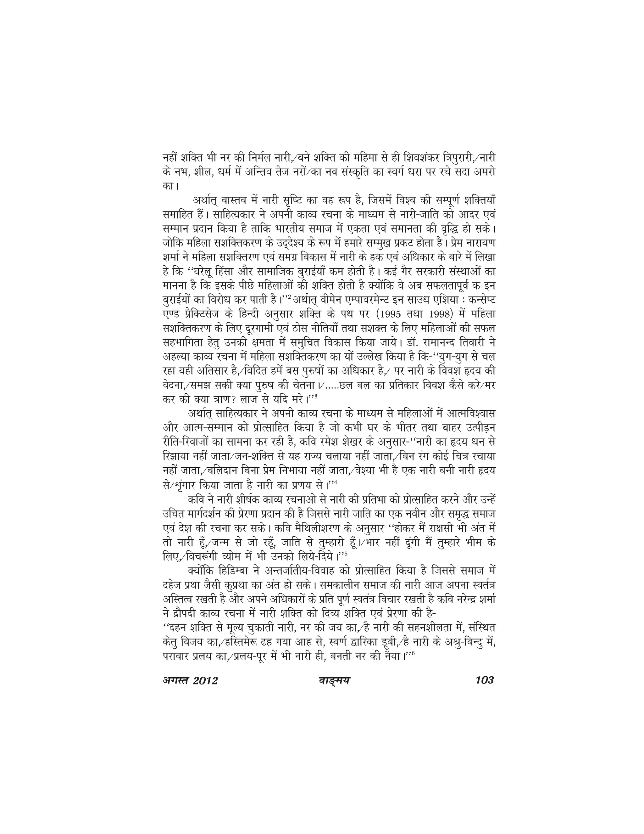 ok≥~e; 103vxLr 2012
ugha 'kfDr Hkh uj dh fueZy ukjh]@cus 'kfDr dh efgek ls gh f'ko'kadj f=kiqjkjh]@ukjh
ds uHk] 'khy] /keZ esa vfUro rst ujksa@dk uo laLd`fr dk LoxZ /kjk ij jps lnk vejks
dkA
vFkkZr~ okLro esa ukjh l`f"V dk og :i gS] ftlesa fo'o dh lEiw.kZ 'kfDr;k¡
lekfgr gSaA lkfgR;dkj us viuh dkO; jpuk ds ek/;e ls ukjh&tkfr dks vknj ,oa
lEeku iznku fd;k gS rkfd Hkkjrh; lekt esa ,drk ,oa lekurk dh o`f) gks ldsA
tksfd efgyk l'kfDrdj.k ds mn~ns'; ds :i esa gekjs lEeq[k izdV gksrk gSA izse ukjk;.k
'kekZ us efgyk l'kfDrj.k ,oa lexz fodkl esa ukjh ds gd ,oa vf/kdkj ds ckjs esa fy[kk
gs fd ^^?kjsyw fgalk vkSj lkekftd cqjkbZ;k¡ de gksrh gSA dbZ xSj ljdkjh laLFkkvksa dk
ekuuk gS fd blds ihNs efgykvksa dh 'kfDr gksrh gS D;ksafd os vc lQyrkiwoZ d bu
cqjkbZ;ksa dk fojks/k dj ikrh gSA**2
vFkZkr~ ohesu ,EikojesUV bu lkmFk ,f'k;k % dUlsIV
,.M izSfDVlst ds fgUnh vuqlkj 'kfDr ds iFk ij ¼1995 rFkk 1998½ esa efgyk
l'kfDrdj.k ds fy, nwjxkeh ,oa Bksl uhfr;k¡ rFkk l'kDr ds fy, efgykvksa dh lQy
lgHkkfxrk gsrq mudh {kerk esa leqfpr fodkl fd;k tk;sA MkW- jkekuUn frokjh us
vgY;k dkO; jpuk esa efgyk l'kfDrdj.k dk ;ksa mYys[k fd;k gS fd&^^;qx&;qx ls py
jgk ;gh vfrlkj gS]@fofnr gesa cl iq#"kksa dk vf/kdkj gS]@ ij ukjh ds foo'k ân; dh
osnuk]@le> ldh D;k iq#"k dh psrukA@-----Ny cy dk izfrdkj foo'k dSls djs@ej
dj dh D;k =kk.k ykt ls ;fn ejsA**3
vFkkZr~ lkfgR;dkj us viuh dkO; jpuk ds ek/;e ls efgykvksa esa vkRefo'okl
vkSj vkRe&lEeku dks izksRlkfgr fd;k gS tks dHkh ?kj ds Hkhrj rFkk ckgj mRihM+u
jhfr&fjoktksa dk lkeuk dj jgh gS] dfo jes'k 'ks[kj ds vuqlkj&^^ukjh dk ân; /ku ls
fj>k;k ugha tkrk@tu&'kfDr ls ;g jkT; pyk;k ugha tkrk]@fcu jax dksbZ fp=k jpk;k
ugha tkrk]@cfynku fcuk izse fuHkk;k ugha tkrk]@os';k Hkh gS ,d ukjh cuh ukjh ân;
ls@Ük`axkj fd;k tkrk gS ukjh dk iz.k; lsA**4
dfo us ukjh 'kh"kZd dkO; jpukvks ls ukjh dh izfrHkk dks izksRlkfgr djus vkSj mUgsa
mfpr ekxZn'kZu dh izsj.kk iznku dh gS ftlls ukjh tkfr dk ,d uohu vkSj le`) lekt
,oa ns'k dh jpuk dj ldsA dfo eSfFkyh'kj.k ds vuqlkj ^^gksdj eSa jk{klh Hkh var esa
rks ukjh gw¡]@tUe ls tks jgw¡] tkfr ls rqEgkjh gw¡A@Hkkj ugha nwaxh eSa rqEgkjs Hkhe ds
fy,]@fop:axh O;kse esa Hkh mudks fy;s&fn;sA**5
D;ksafd fgfMEck us vUrtkZrh;&fookg dks izksRlkfgr fd;k gS ftlls lekt esa
ngsst izFkk tSlh dqizFkk dk var gks ldsA ledkyhu lekt dh ukjh vkt viuk LorZ=k
vfLrRo j[krh gS vkSj vius vf/kdkjksa ds izfr iw.kZ Lora=k fopkj j[krh gS dfo ujsUnz 'kekZ
us nzkSinh dkO; jpuk esa ukjh 'kfDr dks fnO; 'kfDr ,oa izsj.kk dh gS&
^^ngu 'kfDr ls ewY; pqdkrh ukjh] uj dh t; dk]@gS ukjh dh lgu'khyrk esa] lafLFkr
dsrq fot; dk]@gfLres: <g x;k vkg ls] Lo.kZ }kfjdk Mwch]@gS ukjh ds vJq&fcUnq esa]
ijkokj izy; dk]@izy;&iwj esa Hkh ukjh gh] curh uj dh uS;kA**6
 
