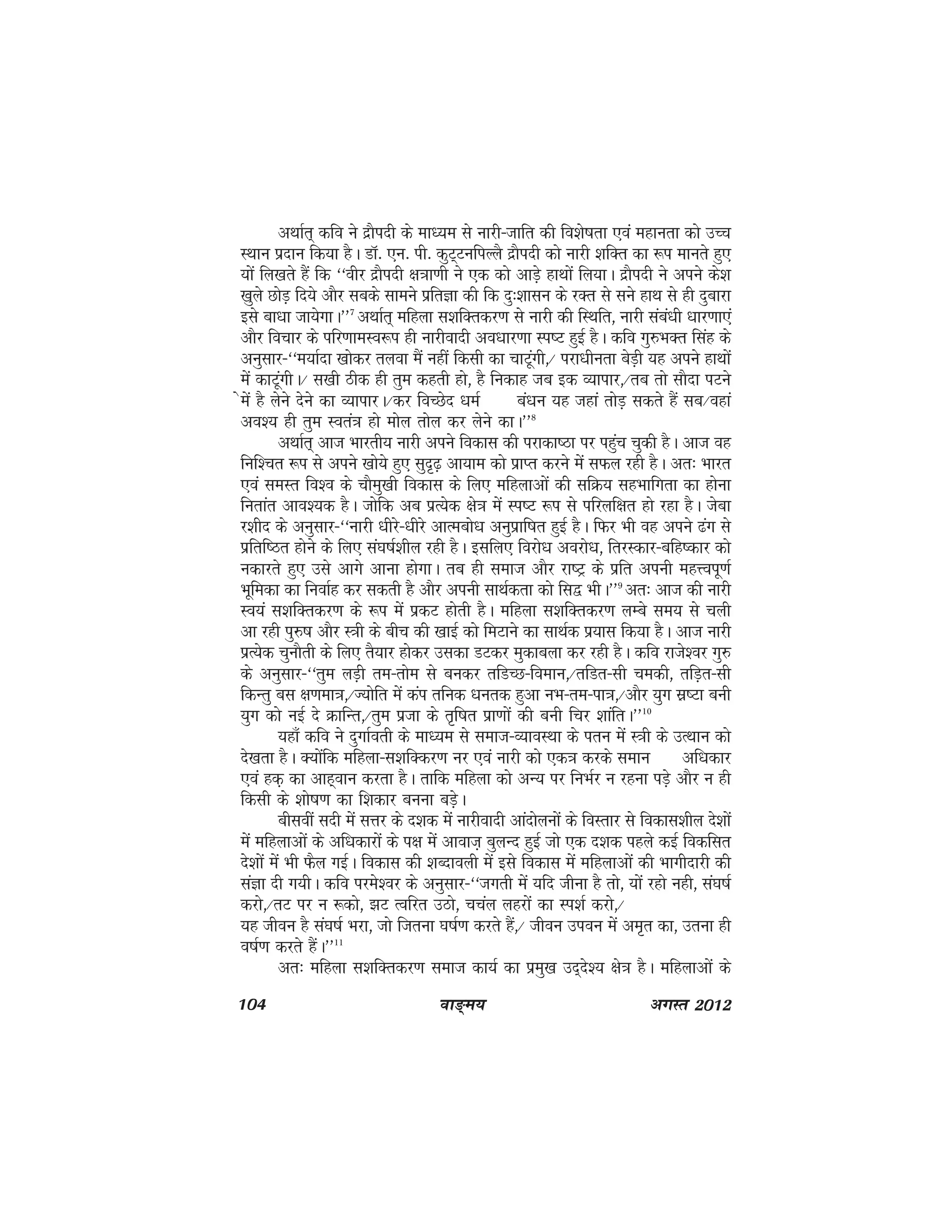 104 ok≥~e; vxLr 2012
vFkkZr~ dfo us nzkSinh ds ek/;e ls ukjh&tkfr dh fo'ks"krk ,oa egkurk dks mPp
LFkku iznku fd;k gSA MkW- ,u- ih- dqV~VufiYyS nzkSinh dks ukjh 'kfDr dk :i ekurs gq,
;ksa fy[krs gSa fd ^^ohj nzkSinh {k=kk.kh us ,d dks vkMs+ gkFkksa fy;kA nzkSinh us vius ds'k
[kqys NksM+ fn;s vkSj lcds lkeus izfrKk dh fd nq%'kklu ds jDr ls lus gkFk ls gh nqckjk
bls ck/kk tk;sxkA**7
vFkkZr~ efgyk l'kfDrdj.k ls ukjh dh fLFkfr] ukjh laca/kh /kkj.kk,a
vkSj fopkj ds ifj.kkeLo:i gh ukjhoknh vo/kkj.kk Li"V gqbZ gSA dfo xq#HkDr flag ds
vuqlkj&^^e;kZnk [kksdj ryok eSa ugha fdlh dk pkVwaxh]@ ijk/khurk csM+h ;g vius gkFkksa
esa dkVwaxhA@ l[kh Bhd gh rqe dgrh gks] gS fudkg tc bd O;kikj]@rc rks lkSnk iVus
sesa gS ysus nsus dk O;kikjA@dj foPNsn /keZ ca/ku ;g tgka rksM+ ldrs gSa lc@ogka
vo'; gh rqe Lora=k gks eksy rksy dj ysus dkA**8
vFkkZr~ vkt Hkkjrh; ukjh vius fodkl dh ijkdk"Bk ij igqap pqdh gSA vkt og
fuf'pr :i ls vius [kks;s gq, lqn`<+ vk;ke dks izkIr djus esa lQy jgh gSA vr% Hkkjr
,oa leLr fo'o ds pkSeq[kh fodkl ds fy, efgykvksa dh lfØ; lgHkkfxrk dk gksuk
furkar vko';d gSA tksfd vc izR;sd {ks=k esa Li"V :i ls ifjyf{kr gks jgk gSA tsck
j'khn ds vuqlkj&^^ukjh /khjs&/khjs vkRecks/k vuqizkf"kr gqbZ gSA fQj Hkh og vius <ax ls
izfrf"Br gksus ds fy, la?k"kZ'khy jgh gSA blfy, fojks/k vojks/k] frjLdkj&cfg"dkj dks
udkjrs gq, mls vkxs vkuk gksxkA rc gh lekt vkSj jk"Vª ds izfr viuh egÙoiw.kZ
Hkwfedk dk fuokZg dj ldrh gS vkSj viuh lkFkZdrk dks fl} HkhA**9
vr% vkt dh ukjh
Lo;a l'kfDrdj.k ds :i esa izdV gksrh gSA efgyk l'kfDrdj.k yEcs le; ls pyh
vk jgh iq#"k vkSj L=kh ds chp dh [kkbZ dks feVkus dk lkFkZd iz;kl fd;k gSA vkt ukjh
izR;sd pqukSrh ds fy, rS;kj gksdj mldk MVdj eqdkcyk dj jgh gSA dfo jkts'oj xq#
ds vuqlkj&^^rqe yM+h re&rkse ls cudj rfMPN&foeku]@rfMr&lh pedh] rfM+r&lh
fdUrq cl {k.kek=k]@T;ksfr esa dai rfud /kurd gqvk uHk&re&ik=k]@vkSj ;qx lz"Vk cuh
;qx dks ubZ ns ØkfUr]@rqe iztk ds r`f"kr izk.kksa dh cuh fpj 'kkafrA**10
;gk¡ dfo us nqxkZorh ds ek/;e ls lekt&O;koLFkk ds iru esa L=kh ds mRFkku dks
ns[krk gSA D;ksafd efgyk&l'kfDdj.k uj ,oa ukjh dks ,d=k djds leku vf/kdkj
,oa gd+ dk vkg~oku djrk gSA rkfd efgyk dks vU; ij fuHkZj u jguk iM+s vkSj u gh
fdlh ds 'kks"k.k dk f'kdkj cuuk cM+sA
chloha lnh esa lÙkj ds n'kd esa ukjhoknh vkanksyuksa ds foLrkj ls fodkl'khy ns'kksa
esa efgykvksa ds vf/kdkjksa ds i{k esa vkokt+ cqyUn gqbZ tks ,d n'kd igys dbZ fodflr
ns'kksa esa Hkh QSy xbZA fodkl dh 'kCnkoyh esa bls fodkl esa efgykvksa dh Hkkxhnkjh dh
laKk nh x;hA dfo ijes'oj ds vuqlkj&^^txrh esa ;fn thuk gS rks] ;ksa jgks ugh] la?k"kZ
djks]@rV ij u :dks] >V Rofjr mBks] ppay ygjksa dk Li'kZ djks]@
;g thou gS la?k"kZ Hkjk] tks ftruk ?k"kZ.k djrs gSa]@ thou miou esa ve`r dk] mruk gh
o"kZ.k djrs gSaA**11
vr% efgyk l'kfDrdj.k lekt dk;Z dk izeq[k mn~ns'; {ks=k gSA efgykvksa ds
 