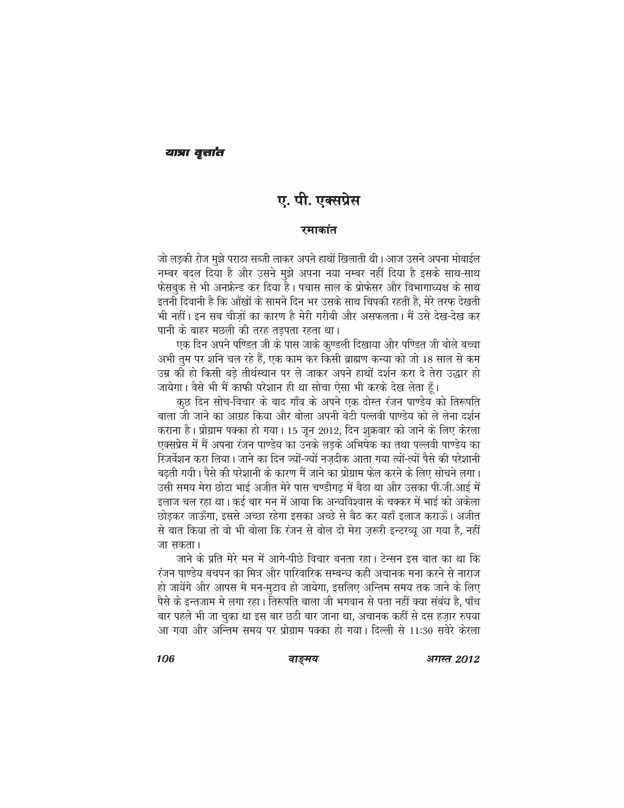 106 ok≥~e; vxLr 2012
,- ih- ,Dlizsl
jekdkar
tks yM+dh jkst eq>s ijkBk lCth ykdj vius gkFkksa f[kykrh FkhA vkt mlus viuk eksckbZy
UkEcj cny fn;k gS vkSj mlus eq>s viuk u;k uEcj ughas fn;k gS blds lkFk&lkFk
Qslcqd ls Hkh vuÝsUM dj fn;k gSA ipkl lky ds izksQslj vkSj foHkkxkè;{k ds lkFk
bruh fnokuh gS fd vk¡[kksa ds lkeus fnu Hkj mlds lkFk fpidh jgrh gS] esjs rjQ ns[krh
Hkh ughaA bu lc pht+ksa dk dkj.k gS esjh xjhch vkSj vlQyrkA eSa mls ns[k&ns[k dj
ikuh ds ckgj eNyh dh rjg rM+irk jgrk FkkA
,d fnu vius if.Mr th ds ikl tkds dq.Myh fn[kk;k vkSj if.Mr th cksys cPpk
vHkh rqe ij 'kfu py jgs gSa] ,d dke dj fdlh czkã.k dU;k dks tks 18 lky ls de
mez dh gks fdlh cM+s rhFkZLFkku ij ys tkdj vius gkFkksa n'kZu djk ns rsjk m)kj gks
tk;sxkA oSls Hkh eSa dkQh ijs'kku gh Fkk lkspk ,slk Hkh djds ns[k ysrk gw¡A
dqN fnu lksp&fopkj ds ckn xk¡o ds vius ,d nksLr jatu ik.Ms; dks fr:ifr
ckyk th tkus dk vkxzg fd;k vkSj cksyk viuh csVh iYyoh ik.Ms; dks ys ysuk n'kZu
djkuk gSA izksxzke iDdk gks x;kA 15 twu 2012] fnu 'kqØokj dks tkus ds fy, dsjyk
,Dlizsl esa eaS viuk jatu ik.Ms; dk muds yM+ds vfHk"ksd dk rFkk iYyoh ik.Ms; dk
fjtosZ'ku djk fy;kA tkus dk fnu T;ksa&T;ksa ut+nhd vkrk x;k R;ksa&R;ksa iSls dh ijs'kkuh
c<+rh x;hA iSls dh ijs'kkuh ds dkj.k eSa tkus dk izksxzke Qsy djus ds fy, lkspus yxkA
mlh le; esjk NksVk HkkbZ vthr esjs ikl p.Mhx<+ esa cSBk Fkk vkSj mldk ihñthñvkbZ esa
bykt py jgk FkkA dbZ ckj eu esa vk;k fd vU/kfo'okl ds pDdj esa HkkbZ dks vdsyk
NksM+dj tkÅ¡xk] blls vPNk jgsxk bldk vPNs ls cSB dj ;gk¡ bykt djkÅ¡A vthr
ls ckr fd;k rks oks Hkh cksyk fd jatu ls cksy nks esjk t+:jh bUVjO;w vk x;k gS] ugha
tk ldrkA
tkus ds izfr esjs eu esa vkxs&ihNs fopkj curk jgkA VsUlu bl ckr dk Fkk fd
jatu ik.Ms; cpiu dk fe=k vkSj ikfjokfjd lEcU/k dghs vpkud euk djus ls ukjkt
gks tk;saxs vkSj vkil es eu&eqVko gks tk;sxk] blfy, vfUre le; rd tkus ds fy,
iSls ds bUrtke es yxk jgkA fr:ifr ckyk th Hkxoku ls irk ugha D;k laca/k gS] ik¡p
ckj igys Hkh tk pqdk Fkk bl ckj NBh ckj tkuk Fkk] vpkud dgha ls nl gt+kj #i;k
vk x;k vkSj vfUre le; ij izksxzke iDdk gks x;kA fnYyh ls 11%30 losjs dsjyk
;k=k o`Ÿkkar;k=k o`Ÿkkar;k=k o`Ÿkkar;k=k o`Ÿkkar;k=k o`Ÿkkar
 