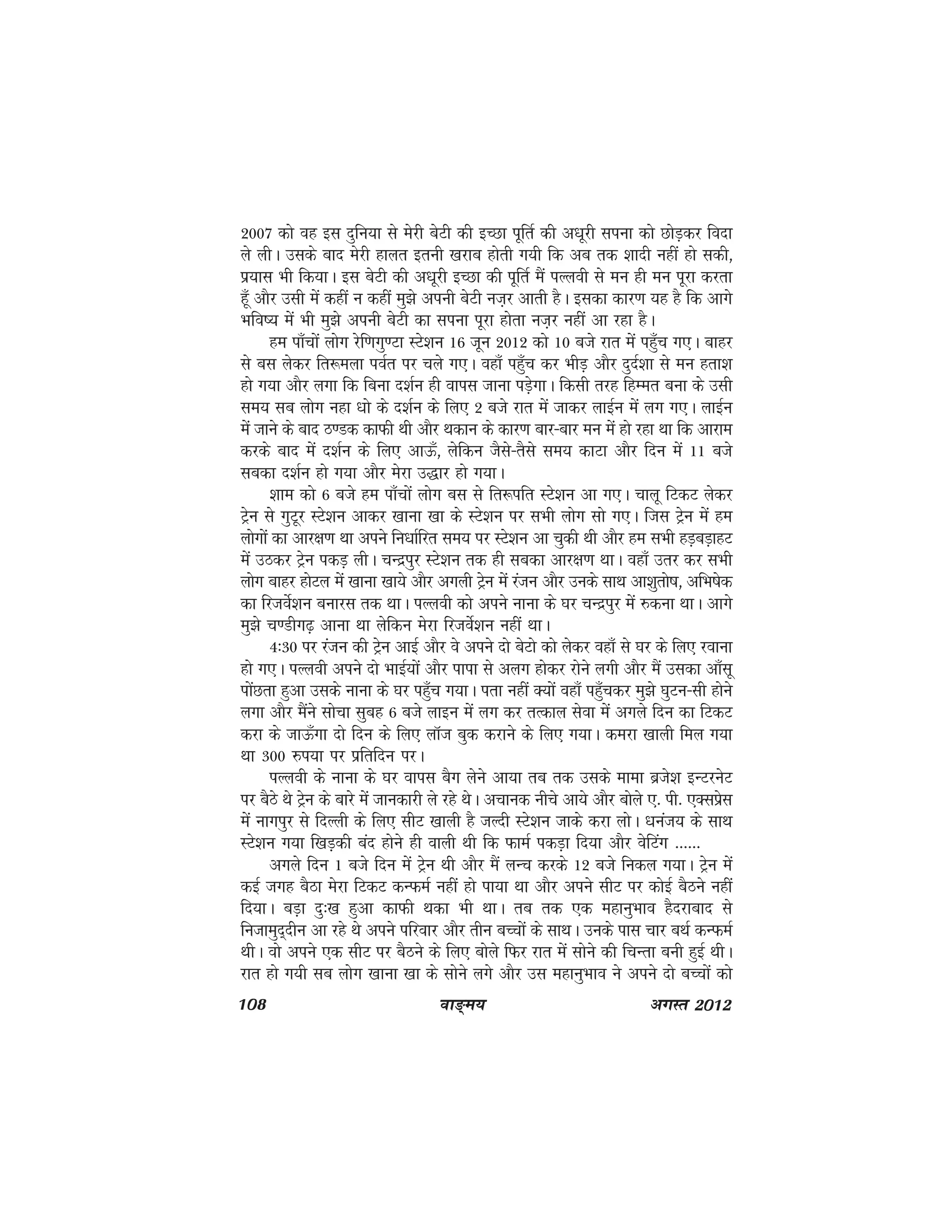 108 ok≥~e; vxLr 2012
2007 dks og bl nqfu;k ls esjh csVh dh bPNk iwfrZ dh v/kwjh liuk dks NksM+dj fonk
ys yhA mlds ckn esjh gkyr bruh [kjkc gksrh x;h fd vc rd 'kknh ugha gks ldh]
iz;kl Hkh fd;kA bl csVh dh v/kwjh bPNk dh iwfrZ eSa iYyoh ls eu gh eu iwjk djrk
gw¡ vkSj mlh esa dgha u dgha eq>s viuh csVh ut+j vkrh gSA bldk dkj.k ;g gS fd vkxs
Hkfo"; esa Hkh eq>s viuh csVh dk liuk iwjk gksrk ut+j ugha vk jgk gSA
ge ik¡pksa yksx jsf.kxq.Vk LVs'ku 16 twu 2012 dks 10 cts jkr esa ig¡qp x,A ckgj
ls cl ysdj fr:eyk ioZr ij pys x,A ogk¡ igq¡p dj HkhM+ vkSj nqnZ'kk ls eu grk'k
gks x;k vkSj yxk fd fcuk n'kZu gh okil tkuk iM+sxkA fdlh rjg fgEer cuk ds mlh
le; lc yksx ugk /kks ds n'kZu ds fy, 2 cts jkr esa tkdj ykbZu esa yx x,A ykbZu
esa tkus ds ckn B.Md dkQh Fkh vkSj Fkdku ds dkj.k ckj&ckj eu esa gks jgk Fkk fd vkjke
djds ckn esa n'kZu ds fy, vkÅ¡] ysfdu tSls&rSls le; dkVk vkSj fnu esa 11 cts
lcdk n'kZu gks x;k vkSj esjk m)kj gks x;kA
'kke dks 6 cts ge ik¡pksa yksx cl ls fr:ifr LVs'ku vk x,A pkyw fVdV ysdj
Vªsu ls xqVwj LVs'ku vkdj [kkuk [kk ds LVs'ku ij lHkh yksx lks x,A ftl Vªsu esa ge
yksxksa dk vkj{k.k Fkk vius fu/kkZfjr le; ij LVs'ku vk pqdh Fkh vkSj ge lHkh gM+cM+kgV
esa mBdj Vªsu idM+ yhA pUnziqj LVs'ku rd gh lcdk vkj{k.k FkkA ogk¡ mrj dj lHkh
yksx ckgj gksVy esa [kkuk [kk;s vkSj vxyh Vªsu esa jatu vkSj muds lkFk vk'kqrks"k] vfHk"ksd
dk fjtosZ'ku cukjl rd FkkA iYyoh dks vius ukuk ds ?kj pUnziqj esa #duk FkkA vkxs
eq>s p.Mhx<+ vkuk Fkk ysfdu esjk fjtosZ'ku ugha FkkA
4%30 ij jatu dh Vªsu vkbZ vkSj os vius nks csVks dks ysdj ogk¡ ls ?kj ds fy, jokuk
gks x,A iYyoh vius nks HkkbZ;ksa vkSj ikik ls vyx gksdj jksus yxh vkSj eSa mldk vk¡lw
iksaNrk gqvk mlds ukuk ds ?kj igq¡p x;kA irk ugha D;ksa ogk¡ igq¡pdj eq>s ?kqVu&lh gksus
yxk vkSj eSaus lkspk lqcg 6 cts ykbu eas yx dj rRdky lsok esa vxys fnu dk fVdV
djk ds tkÅ¡xk nks fnu ds fy, ykWt cqd djkus ds fy, x;kA dejk [kkyh fey x;k
Fkk 300 #i;k ij izfrfnu ijA
iYyoh ds ukuk ds ?kj okil cSx ysus vk;k rc rd mlds ekek czts'k bUVjusV
ij cSBs Fks Vªsu ds ckjs esa tkudkjh ys jgs FksA vpkud uhps vk;s vkSj cksys ,- ih- ,Dlizsl
esa ukxiqj ls fnYyh ds fy, lhV [kkyh gS tYnh LVs'ku tkds djk yksA /kuat; ds lkFk
LVs'ku x;k f[kM+dh can gksus gh okyh Fkh fd QkeZ idM+k fn;k vkSj osfVax ------
vxys fnu 1 cts fnu esa Vsªu Fkh vkSj eSa yUp djds 12 cts fudy x;kA Vªsu esa
dbZ txg cSBk esjk fVdV dUQeZ ugha gks ik;k Fkk vkSj vius lhV ij dksbZ cSBus ugha
fn;kA cM+k nq%[k gqvk dkQh Fkdk Hkh FkkA rc rd ,d egkuqHkko gSnjkckn ls
futkeqn~nhu vk jgs Fks vius ifjokj vkSj rhu cPpksa ds lkFkA muds ikl pkj cFkZ dUQeZ
FkhA oks vius ,d lhV ij cSBus ds fy, cksys fQj jkr esa lksus dh fpUrk cuh gqbZ FkhA
jkr gks x;h lc yksx [kkuk [kk ds lksus yxs vkSj ml egkuqHkko us vius nks cPpksa dks
 