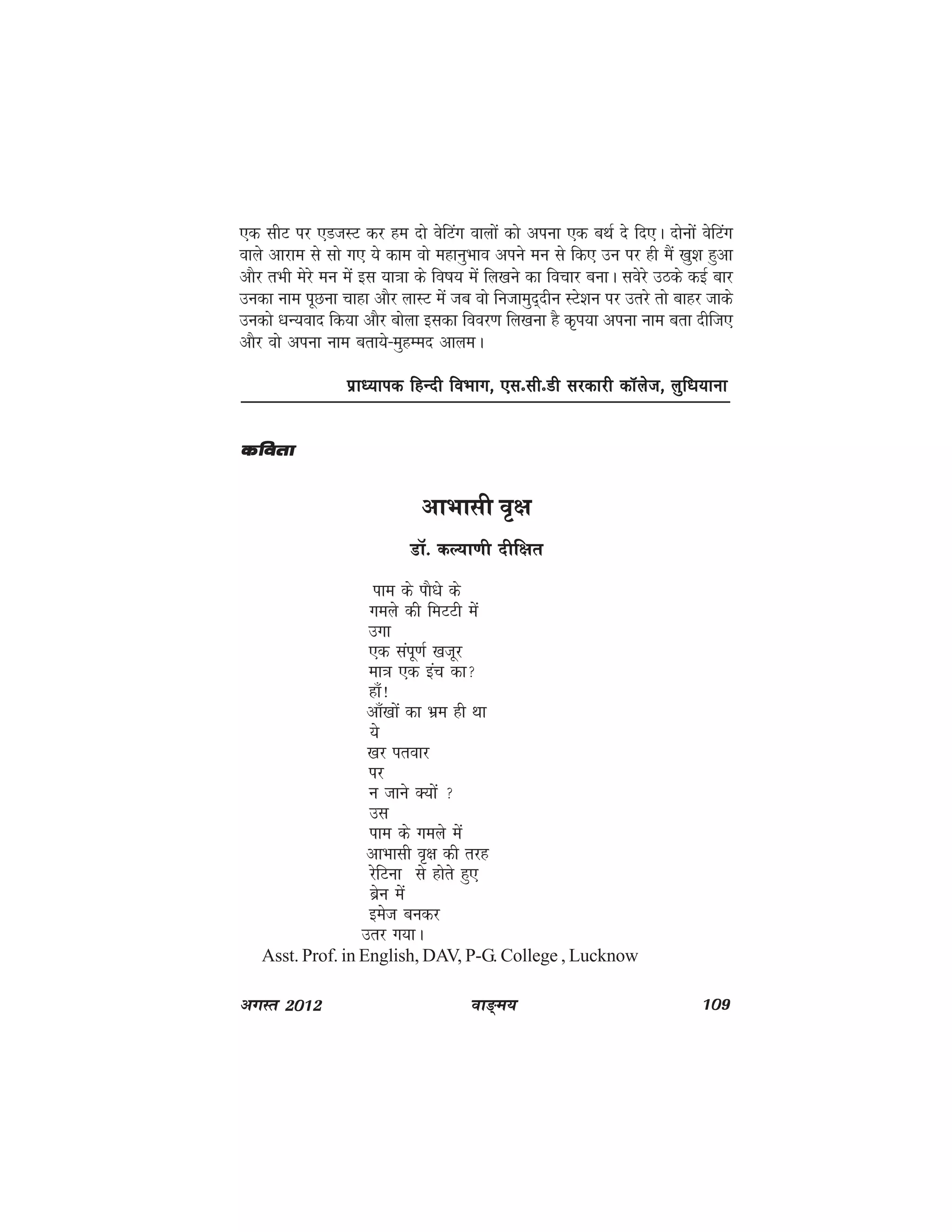 ok≥~e; 109vxLr 2012
,d lhV ij ,MtLV dj ge nks osfVax okyksa dks viuk ,d cFkZ ns fn,A nksuksa osfVax
okys vkjke ls lks x, ;s dke oks egkuqHkko vius eu ls fd, mu ij gh eSa [kq'k gqvk
vkSj rHkh esjs eu esa bl ;k=kk ds fo"k; esa fy[kus dk fopkj cukA losjs mBds dbZ ckj
mudk uke iwNuk pkgk vkSj ykLV esa tc oks futkeqn~nhu LVs'ku ij mrjs rks ckgj tkds
mudks /kU;okn fd;k vkSj cksyk bldk fooj.k fy[kuk gS d`Ik;k viuk uke crk nhft,
vkSj oks viuk uke crk;s&eqgEen vkyeA
izkè;kid fgUnh foHkkx] ,lñlhñMh ljdkjh dkWyst] yqf/k;kukizkè;kid fgUnh foHkkx] ,lñlhñMh ljdkjh dkWyst] yqf/k;kukizkè;kid fgUnh foHkkx] ,lñlhñMh ljdkjh dkWyst] yqf/k;kukizkè;kid fgUnh foHkkx] ,lñlhñMh ljdkjh dkWyst] yqf/k;kukizkè;kid fgUnh foHkkx] ,lñlhñMh ljdkjh dkWyst] yqf/k;kuk
vkHkklh o`{k
MkW- dY;k.kh nhf{kr
ike ds ikS/ks ds
xeys dh feVVh esa
mxk
,d laiw.kZ [ktwj
ek=k ,d bap dk
gk¡!
vk¡[kksa dk Hkze gh Fkk
;s
[kj irokj
ij
u tkus D;ksa 
ml
ike ds xeys esa
vkHkklh o`{k dh rjg
jsfVuk ls gksrs gq,
czsu esa
best cudj
mrj x;kA
Asst. Prof. in English, DAV, P-G. College , Lucknow
dforkdforkdforkdforkdfork
 