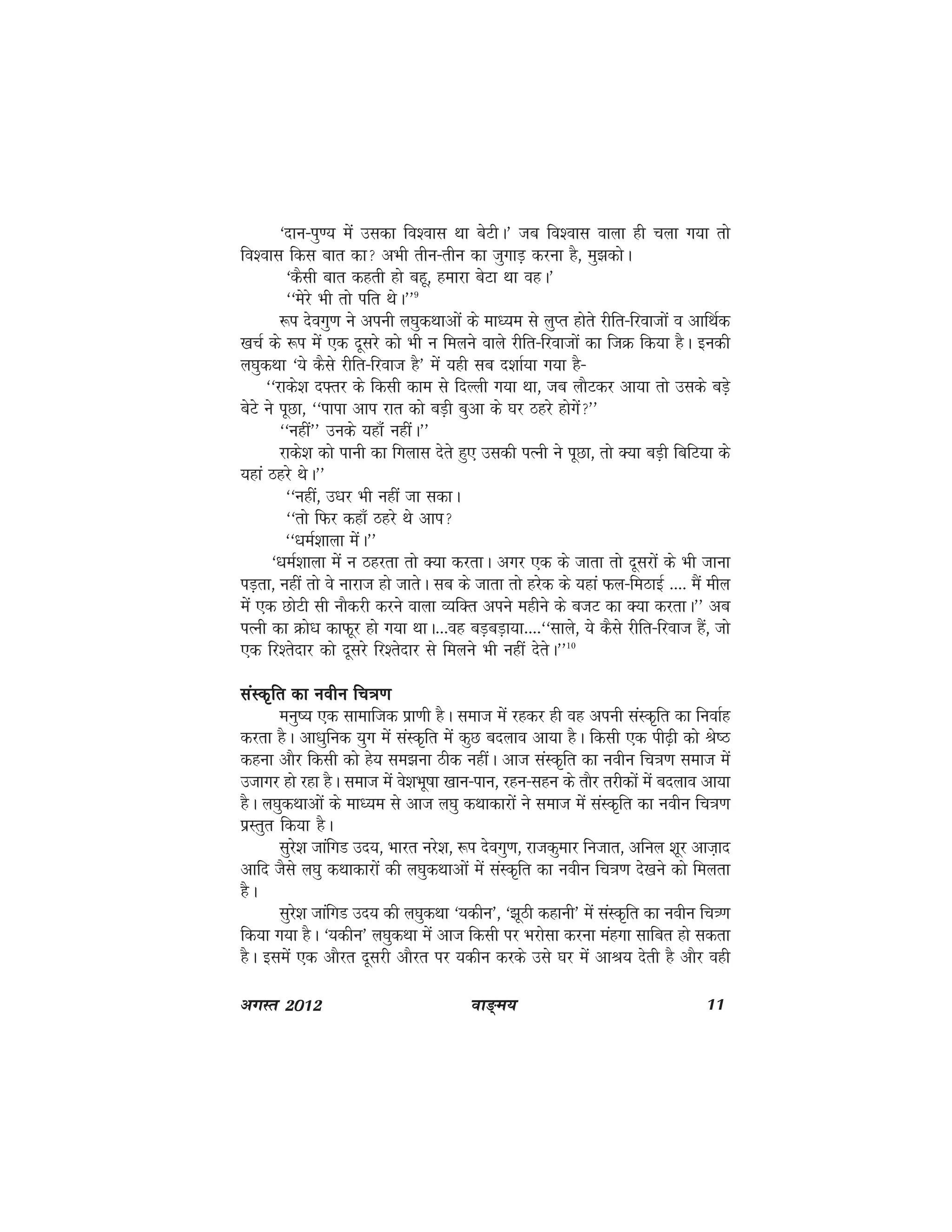 ok≥~e; 11vxLr 2012
^nku&iq.; esa mldk fo'okl Fkk csVhA* tc fo'okl okyk gh pyk x;k rks
fo'okl fdl ckr dk vHkh rhu&rhu dk tqxkM+ djuk gS] eq>dksA
^dSlh ckr dgrh gks cgw] gekjk csVk Fkk ogA*
^^esjs Hkh rks ifr FksA**9
:i nsoxq.k us viuh y?kqdFkkvksa ds ek/;e ls yqIr gksrs jhfr&fjoktksa o vkfFkZd
[kpZ ds :i esa ,d nwljs dks Hkh u feyus okys jhfr&fjoktksa dk ftØ fd;k gSA budh
y?kqdFkk ^;s dSls jhfr&fjokt gS* esa ;gh lc n'kkZ;k x;k gS&
^^jkds'k n¶rj ds fdlh dke ls fnYyh x;k Fkk] tc ykSVdj vk;k rks mlds cM+s
csVs us iwNk] ^^ikik vki jkr dks cM+h cqvk ds ?kj Bgjs gksxsa**
^^ugha** muds ;gka¡ ughaA**
jkds'k dks ikuh dk fxykl nsrs gq, mldh iRuh us iwNk] rks D;k cM+h fcfV;k ds
;gka Bgjs FksA**
^^ugha] m/kj Hkh ugha tk ldkA
^^rks fQj dgk¡ Bgjs Fks vki
^^/keZ'kkyk esaA**
^/keZ'kkyk esa u Bgjrk rks D;k djrkA vxj ,d ds tkrk rks nwljksa ds Hkh tkuk
iM+rk] ugha rks os ukjkt gks tkrsA lc ds tkrk rks gjsd ds ;gka Qy&feBkbZ ---- eSa ehy
esa ,d NksVh lh ukSdjh djus okyk O;fDr vius eghus ds ctV dk D;k djrkA** vc
iRuh dk Øks/k dkQwj gks x;k FkkA---og cM+cM+k;k----^^lkys] ;s dSls jhfr&fjokt gSa] tks
,d fj'rsnkj dks nwljs fj'rsnkj ls feyus Hkh ugha nsrsA**10
laLd`fr dk uohu fp=k.klaLd`fr dk uohu fp=k.klaLd`fr dk uohu fp=k.klaLd`fr dk uohu fp=k.klaLd`fr dk uohu fp=k.k
euq"; ,d lkekftd izk.kh gSA lekt esa jgdj gh og viuh laLd`fr dk fuokZg
djrk gSA vk/kqfud ;qx esa laLd`fr esa dqN cnyko vk;k gSA fdlh ,d ih<+h dks Js"B
dguk vkSj fdlh dks gs; le>uk Bhd ughaA vkt laLd`fr dk uohu fp=k.k lekt esa
mtkxj gks jgk gSA lekt esa os'kHkw"kk [kku&iku] jgu&lgu ds rkSj rjhdksa esa cnyko vk;k
gSA y?kqdFkkvksa ds ek/;e ls vkt y?kq dFkkdkjksa us lekt esa laLd`fr dk uohu fp=k.k
izLrqr fd;k gSA
lqjs'k tkafxM mn;] Hkkjr ujs'k] :i nsoxq.k] jktdqekj futkr] vfuy 'kwj vkt+kn
vkfn tSls y?kq dFkkdkjksa dh y?kqdFkkvksa esa laLd`fr dk uohu fp=k.k ns[kus dks feyrk
gSA
lqjs'k tkafxM mn; dh y?kqdFkk ^;dhu*] ^>wBh dgkuh* esa laLd`fr dk uohu fp=.k
fd;k x;k gSA ^;dhu* y?kqdFkk esa vkt fdlh ij Hkjkslk djuk eagxk lkfcr gks ldrk
gSA blesa ,d vkSjr nwljh vkSjr ij ;dhu djds mls ?kj esa vkJ; nsrh gS vkSj ogh
 