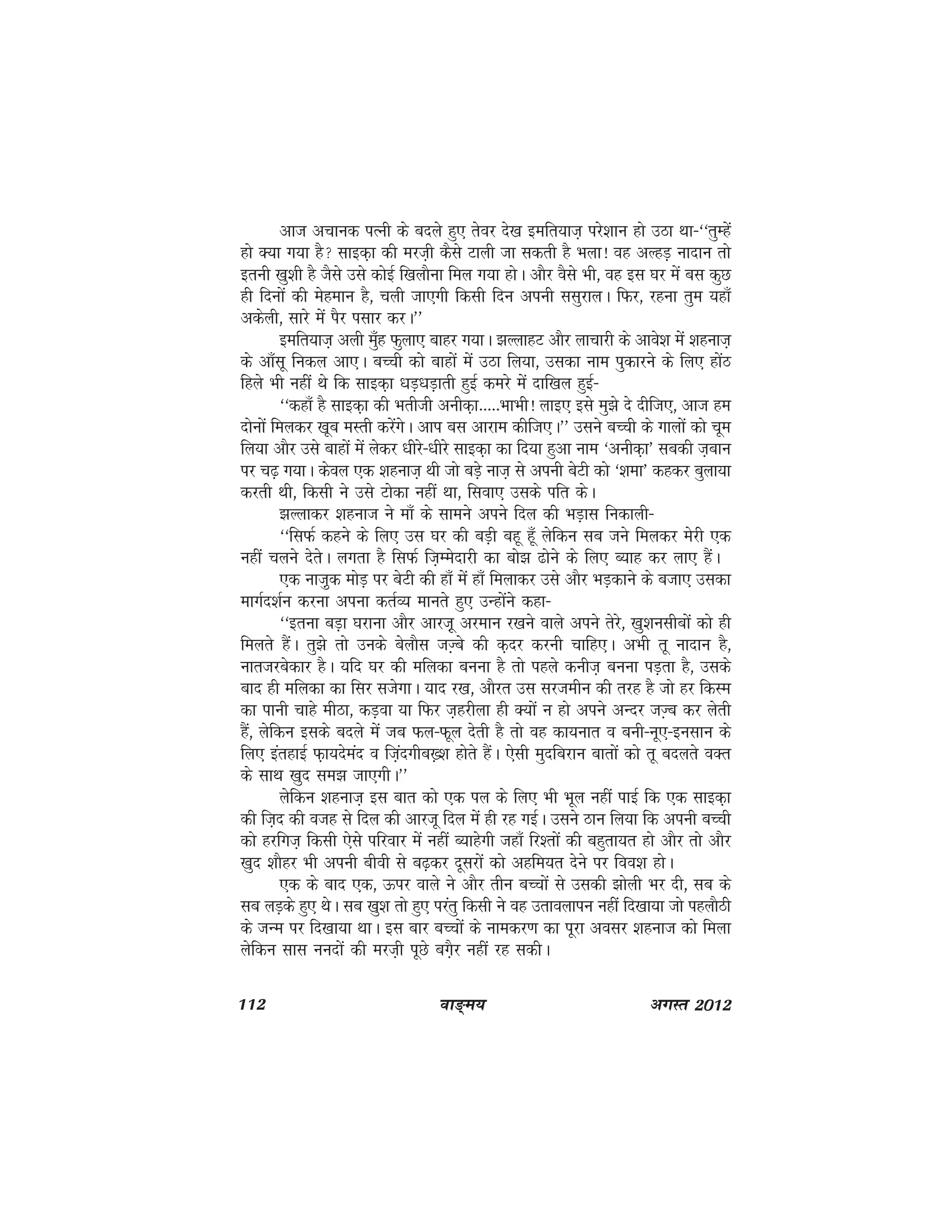 112 ok≥~e; vxLr 2012
vkt vpkud iRuh ds cnys gq, rsoj ns[k befr;kt+ ijs'kku gks mBk Fkk&^^rqEgsa
gks D;k x;k gS lkbd+k dh ejt+h dSls Vkyh tk ldrh gS Hkyk! og vYgM+ uknku rks
bruh [kq'kh gS tSls mls dksbZ f[kykSuk fey x;k gksA vkSj oSls Hkh] og bl ?kj esa cl dqN
gh fnuksa dh esgeku gS] pyh tk,xh fdlh fnu viuh llqjkyA fQj] jguk rqe ;gk¡
vdsyh] lkjs esa iSj ilkj djA**
befr;kt+ vyh eq¡g Qqyk, ckgj x;kA >YykgV vkSj ykpkjh ds vkos'k esa 'kgukt+
ds vk¡lw fudy vk,A cPph dks ckgksa esa mBk fy;k] mldk uke iqdkjus ds fy, gksaB
fgys Hkh ugha Fks fd lkbd+k /kM+/kM+krh gqbZ dejs esa nkf[ky gqbZ&
^^dgk¡ gS lkbd+k dh Hkrhth vuhd+k-----HkkHkh! ykb, bls eq>s ns nhft,] vkt ge
nksuksa feydj [kwc eLrh djsaxsA vki cl vkjke dhft,A** mlus cPph ds xkyksa dks pwe
fy;k vkSj mls ckgksa esa ysdj /khjs&/khjs lkbd+k dk fn;k gqvk uke ^vuhd+k* lcdh t+cku
ij p<+ x;kA dsoy ,d 'kgukt+ Fkh tks cM+s ukt+ ls viuh csVh dks ^'kek* dgdj cqyk;k
djrh Fkh] fdlh us mls Vksdk ugha Fkk] flok, mlds ifr dsA
>Yykdj 'kgukt us ek¡ ds lkeus vius fny dh HkM+kl fudkyh&
^^flQZ dgus ds fy, ml ?kj dh cM+h cgw gw¡ ysfdu lc tus feydj esjh ,d
ugha pyus nsrsA yxrk gS flQZ ft+Eesnkjh dk cks> <ksus ds fy, C;kg dj yk, gSaA
,d ukt+qd eksM+ ij csVh dh gk¡ esa gk¡ feykdj mls vkSj HkM+dkus ds ctk, mldk
ekxZn'kZu djuk viuk drZO; ekurs gq, mUgksaus dgk&
^^bruk cM+k ?kjkuk vkSj vkjt+w vjeku j[kus okys vius rsjs] [kq'kulhcksa dks gh
feyrs gSaA rq>s rks muds csykSl tT+cs dh d+nj djuh pkfg,A vHkh rw uknku gS]
ukrtjcsdkj gSA ;fn ?kj dh efydk cuuk gS rks igys duht+ cuuk iM+rk gS] mlds
ckn gh efydk dk flj ltsxkA ;kn j[k] vkSjr ml ljtehu dh rjg gS tks gj fdLe
dk ikuh pkgs ehBk] dM+ok ;k fQj t+gjhyk gh D;ksa u gks vius vUnj tT+c dj ysrh
gSa] ysfdu blds cnys esa tc Qy&Qwy nsrh gS rks og dk;ukr o cuh&uw,&bulku ds
fy, bargkbZ Q+k;nsean o ft+anxhc[+'k gksrs gSaA ,slh eqnfcjku ckrksa dks rw cnyrs oDr
ds lkFk [kqn le> tk,xhA**
ysfdu 'kgukt+ bl ckr dks ,d iy ds fy, Hkh Hkwy ugha ikbZ fd ,d lkbd+k
dh ft+n dh otg ls fny dh vkjtw fny esa gh jg xbZA mlus Bku fy;k fd viuh cPph
dks gjfxt+ fdlh ,sls ifjokj esa ugha C;kgsxh tgk¡ fj'rksa dh cgqrk;r gks vkSj rks vkSj
[kqn 'kkSgj Hkh viuh choh ls c<+dj nwljksa dks vgfe;r nsus ij foo'k gksA
,d ds ckn ,d] Åij okys us vkSj rhu cPpksa ls mldh >ksyh Hkj nh] lc ds
lc yM+ds gq, FksA lc [kq'k rks gq, ijarq fdlh us og mrkoykiu ugha fn[kk;k tks igykSBh
ds tUe ij fn[kk;k FkkA bl ckj cPpksa ds ukedj.k dk iwjk volj 'kgukt dks feyk
ysfdu lkl uunksa dh ejt+h iwNs cx+Sj ugha jg ldhA
 
