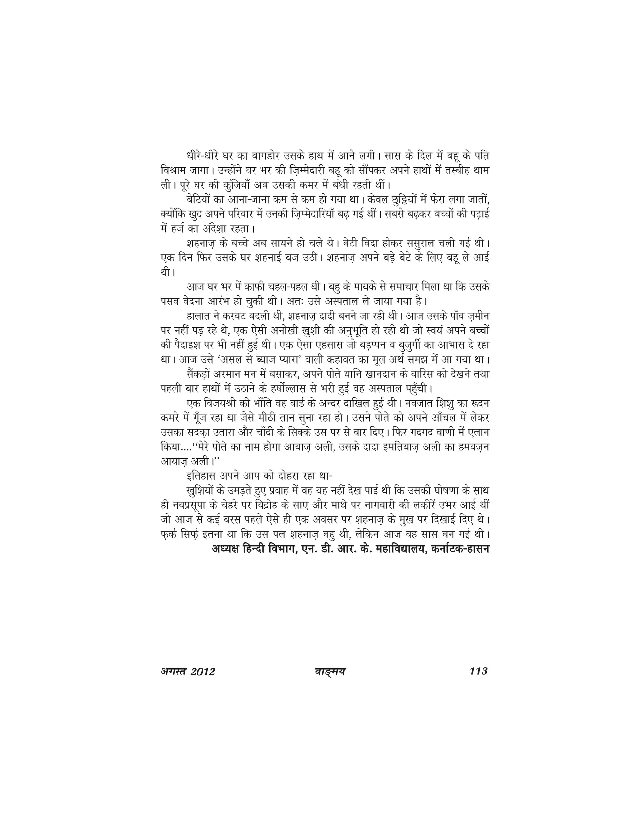 ok≥~e; 113vxLr 2012
/khjs&/khjs ?kj dk ckxMksj mlds gkFk esa vkus yxhA lkl ds fny esa cgw ds ifr
foJke tkxkA mUgksaus ?kj Hkj dh ft+Eesnkjh cgw dks lkSaidj vius gkFkksa esa rLchg Fkke
yhA iwjs ?kj dh dqaft;k¡ vc mldh dej esa ca/kh jgrh FkhaA
csfV;ksa dk vkuk&tkuk de ls de gks x;k FkkA dsoy Nqfê;ksa esa Qsjk yxk tkrha]
D;ksafd [kqn vius ifjokj esa mudh ft+Eesnkfj;k¡ c<+ xbZ FkhaA lcls c<+dj cPpksa dh i<+kbZ
esa gtZ dk vans'kk jgrkA
'kgukt+ ds cPps vc lk;us gks pys FksA csVh fonk gksdj llqjky pyh xbZ FkhA
,d fnu fQj mlds ?kj 'kgukbZ ct mBhA 'kgukt+ vius cM+s csVs ds fy, cgw ys vkbZ
FkhA
vkt ?kj Hkj esa dkQh pgy&igy FkhA cgq ds ek;ds ls lekpkj feyk Fkk fd mlds
ilo osnuk vkjaHk gks pqdh FkhA vr% mls vLirky ys tk;k x;k gSA
gkykr us djoV cnyh Fkh] 'kgukt+ nknh cuus tk jgh FkhA vkt mlds ik¡o t+ehu
ij ugha iM+ jgs Fks] ,d ,slh vuks[kh [kq'kh dh vuqHkwfr gks jgh Fkh tks Lo;a vius cPpksa
dh iSnkb'k ij Hkh ugha gqbZ FkhA ,d ,slk ,glkl tks cM+Iiu o cqtqxhZ dk vkHkkl ns jgk
FkkA vkt mls ^vly ls C;kt I;kjk* okyh dgkor dk ewy vFkZ le> esa vk x;k FkkA
lSadM+ksa vjeku eu esa clkdj] vius iksrs ;kfu [kkunku ds okfjl dks ns[kus rFkk
igyh ckj gkFkksa esa mBkus ds g"kksZYykl ls Hkjh gqbZ og vLirky igq¡phA
,d fot;Jh dh Hkk¡fr og okMZ ds vUnj nkf[ky gqbZ FkhA uotkr f'k'kq dk :nu
dejs esa xw¡t jgk Fkk tSls ehBh rku lquk jgk gksA mlus iksrs dks vius vk¡py esa ysdj
mldk lnd+k mrkjk vkSj pk¡nh ds flDds ml ij ls okj fn,A fQj xnxn ok.kh esa ,yku
fd;k----^^esjs iksrs dk uke gksxk vk;kt+ vyh] mlds nknk befr;kt+ vyh dk geot+u
vk;kt+ vyhA**
bfrgkl vius vki dks nksgjk jgk Fkk&
[kqf'k;ksa ds meM+rs gq, izokg esa og ;g ugha ns[k ikbZ Fkh fd mldh ?kks"k.kk ds lkFk
gh uoizlwik ds psgjs ij fonzksg ds lk, vkSj ekFks ij ukxokjh dh ydhjsa mHkj vkbZ Fkha
tks vkt ls dbZ cjl igys ,sls gh ,d volj ij 'kgukt+ ds eq[k ij fn[kkbZ fn, FksA
Q+dZ flQZ+ bruk Fkk fd ml iy 'kgukt+ cgq Fkh] ysfdu vkt og lkl cu xbZ FkhA
v/;{k fgUnh foHkkx] ,u- Mh- vkj- ds- egkfo|ky;] dukZVd&gkluv/;{k fgUnh foHkkx] ,u- Mh- vkj- ds- egkfo|ky;] dukZVd&gkluv/;{k fgUnh foHkkx] ,u- Mh- vkj- ds- egkfo|ky;] dukZVd&gkluv/;{k fgUnh foHkkx] ,u- Mh- vkj- ds- egkfo|ky;] dukZVd&gkluv/;{k fgUnh foHkkx] ,u- Mh- vkj- ds- egkfo|ky;] dukZVd&gklu
 