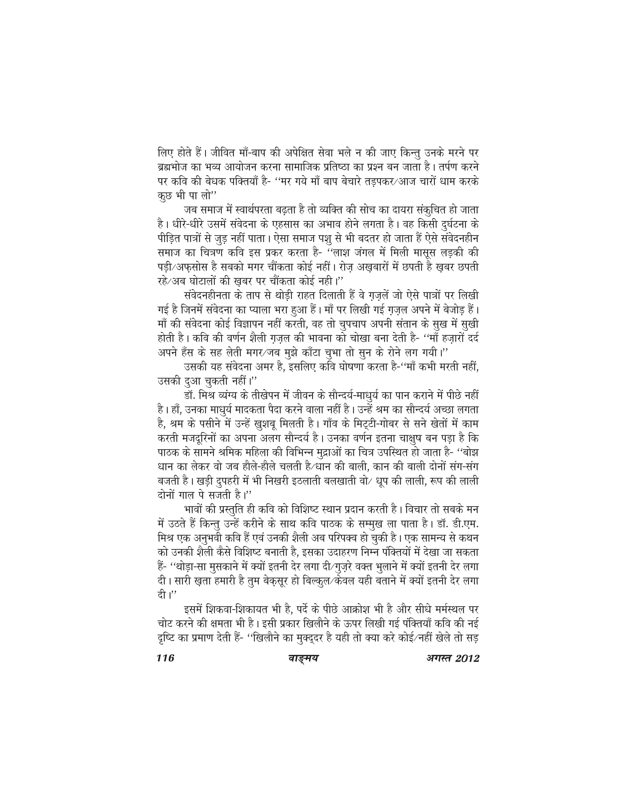 116 ok≥~e; vxLr 2012
fy, gksrs gSaA thfor ek¡&cki dh visf{kr lsok Hkys u dh tk, fdUrq muds ejus ij
czãHkkst dk HkO; vk;kstu djuk lkekftd izfr"Bk dk iz'u cu tkrk gSA riZ.k djus
ij dfo dh cs/kd ifDr;k¡ gS& ^^ej x;s ek¡ cki cspkjs rM+idj@vkt pkjksa /kke djds
dqN Hkh ik yks**
tc lekt esa LokFkZijrk c<+rk gS rks O;fDr dh lksp dk nk;jk ladqfpr gks tkrk
gSA /khjs&/khjs mlesa laosnuk ds ,glkl dk vHkko gksus yxrk gSA og fdlh nq?kZVuk ds
ihfM+r ik=kksa ls tqM+ ugha ikrkA ,slk lekt Ik'kq ls Hkh cnrj gks tkrk gSa ,sls laosnughu
lekt dk fp=k.k dfo bl izdj djrk gS& ^^yk'k taxy esa feyh eklwl yM+dh dh
iM+h@vQ+lksl gS lcdks exj pkSadrk dksbZ ughaA jkst+ v[k+ckjksa esa Nirh gS [k+cj Nirh
jgs@vc ?kksVkyksa dh [k+cj ij pkSadrk dksbZ ughA**
laosnughurk ds rki ls FkksM+h jkgr fnykrh gSa os x+t+ysa tks ,sls ik=kksa ij fy[kh
xbZ gS ftuesa laosnuk dk I;kyk Hkjk gqvk gSaA ek¡ ij fy[kh xbZ x+t+y vius esa cstksM+ gSaA
ek¡ dh laosnuk dksbZ foKkiu ugha djrh] og rks pqipki viuh larku ds lq[k esa lq[kh
gksrh gSA dfo dh o.kZu 'kSyh x+t+y dh Hkkouk dks pks[kk cuk nsrh gS& ^^ek¡ gt+kjksa nnZ
vius g¡l ds lg ysrh exj@Tkc eq>s dk¡Vk pqHkk rks lqu ds jksus yx x;hA**
mldh ;g laosnuk vej gS] blfy, dfo ?kks"k.kk djrk gS&^^ek¡ dHkh ejrh ugha]
mldh nqvk pqdrh ughaA**
MkW- feJ O;aX; ds rh[ksiu esa thou ds lkSUn;Z&ek/kq;Z dk iku djkus esa ihNs ugha
gSA gk¡] mudk ek/kq;Z ekndrk iSnk djus okyk ugha gSA mUgsa Je dk lkSUn;Z vPNk yxrk
gS] Je ds ilhus esa mUgsa [kq'kcw feyrh gSA xk¡o ds feV~Vh&xkscj ls lus [ksrksa esa dke
djrh etnwfjuksa dk viuk vyx lkSUn;Z gSA mudk o.kZu bruk pk{kq"k cu iM+k gS fd
ikBd ds lkeus Jfed efgyk dh fofHkUu eqnzkvksa dk fp=k mifLFkr gks tkrk gS& ^^cks>
/kku dk ysdj oks tc gkSys&gkSys pyrh gS@/kku dh ckyh] dku dh ckyh nksuksa lax&lax
ctrh gSA [kM+h nqigjh esa Hkh fu[kjh bBykrh cy[kkrh oks@ /kwi dh ykyh] :Ik dh ykyh
nksuksa xky is ltrh gSA**
Hkkoksa dh izLrqfr gh dfo dks fof'k"V LFkku iznku djrh gSA fopkj rks lcds eu
esa mBrs gSa fdUrq mUgsa djhus ds lkFk dfo ikBd ds lEeq[k yk ikrk gSA MkW- Mh-,e-
feJ ,d vuqHkoh dfo gSa ,oa mudh 'kSyh vc ifjiDo gks pqdh gSA ,d lkeU; ls dFku
dks mudh 'kSyh dSls fof'k"V cukrh gS] bldk mnkgj.k fuEu iafDr;ksa esa ns[kk tk ldrk
gSa& ^^FkksM+k&lk eqldkus esa D;ksa bruh nsj yxk nh@Xkqt+js oDr Hkqykus esa D;ksa bruh nsj yxk
nhA Lkkjh [k+rk gekjh gS rqe csd+lwj gks fcYdqy@dsoy ;gh crkus esa D;ksa bruh nsj yxk
nhA**
blesa f'kdok&f'kdk;r Hkh gS] insZ ds ihNs vkØks'k Hkh gS vkSj lh/ks eeZLFky ij
pksV djus dh {kerk Hkh gSA blh izdkj f[kykSus ds Åij fy[kh xbZ iafDr;k¡ dfo dh ubZ
n`f"V dk izek.k nsrh gSa& ^^f[kykSus dk eqDn~nj gS ;gh rks D;k djs dksbZ@ugha [ksys rks lM+
 
