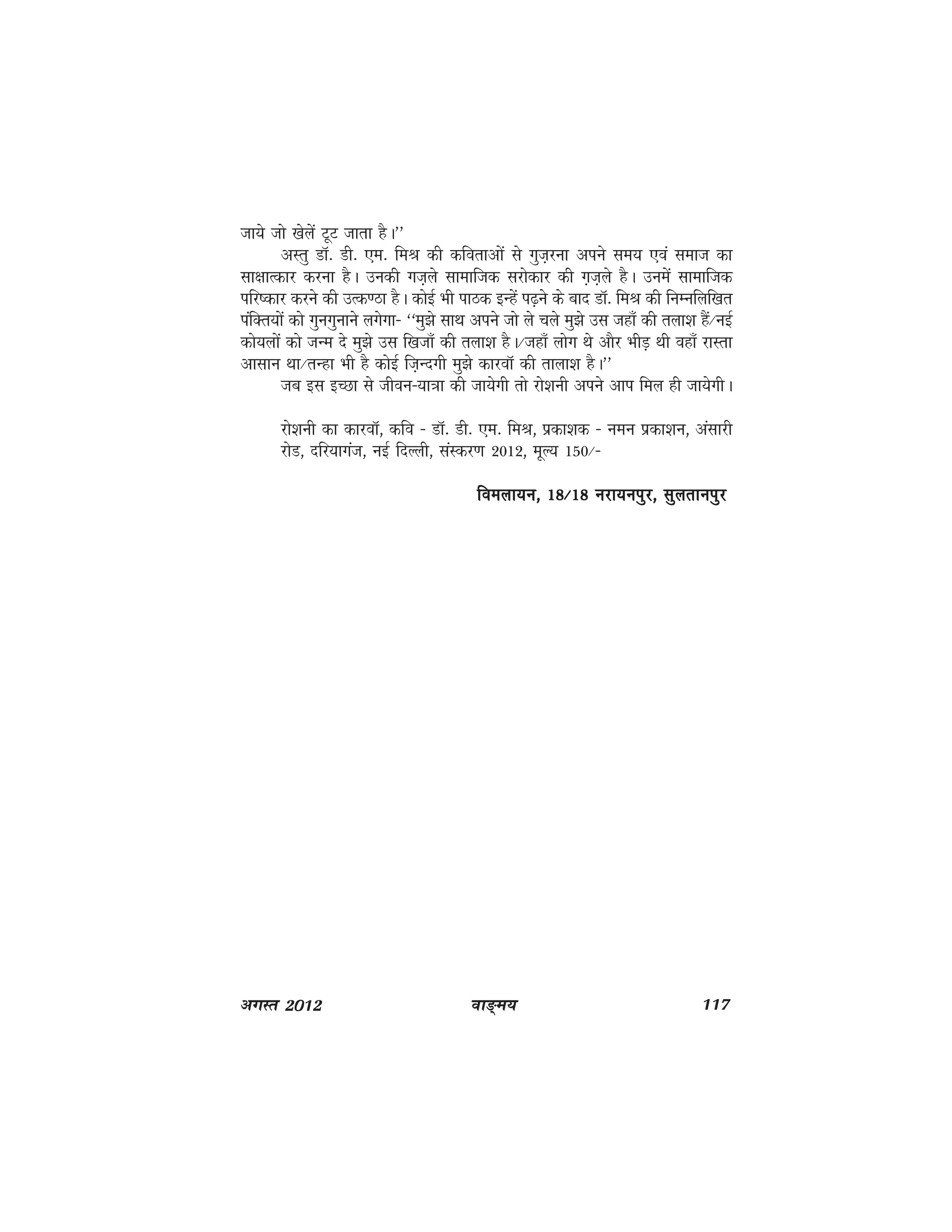 ok≥~e; 117vxLr 2012
tk;s tks [ksysa VwV tkrk gSA**
vLrq MkW- Mh- ,e- feJ dh dforkvksa ls xqt+juk vius le; ,oa lekt dk
lk{kkRdkj djuk gSA mudh xt+ys lkekftd ljksdkj dh x+t+ys gSA muesa lkekftd
ifj"dkj djus dh mRd.Bk gSA dksbZ Hkh ikBd bUgsa i<+us ds ckn MkW- feJ dh fuEufyf[kr
iafDr;ksa dks xquxqukus yxsxk& ^^eq>s lkFk vius tks ys pys eq>s ml tgk¡ dh ryk'k gSa@ubZ
dks;yksa dks tUe ns eq>s ml f[ktk¡ dh ryk'k gSA@tgk¡ yksx Fks vkSj HkhM+ Fkh ogk¡ jkLrk
vklku Fkk@rUgk Hkh gS dksbZ ft+Unxh eq>s dkjokW dh rkyk'k gSA**
tc bl bPNk ls thou&;k=kk dh tk;sxh rks jks'kuh vius vki fey gh tk;sxhA
jks'kuh dk dkjokW] dfo & MkW- Mh- ,e- feJ] izdk'kd & ueu izdk'ku] valkjh
jksM] nfj;kxat] ubZ fnYyh] laLdj.k 2012] ewY; 150@&
foeyk;u] 18@18 ujk;uiqj] lqyrkuiqjfoeyk;u] 18@18 ujk;uiqj] lqyrkuiqjfoeyk;u] 18@18 ujk;uiqj] lqyrkuiqjfoeyk;u] 18@18 ujk;uiqj] lqyrkuiqjfoeyk;u] 18@18 ujk;uiqj] lqyrkuiqj
 