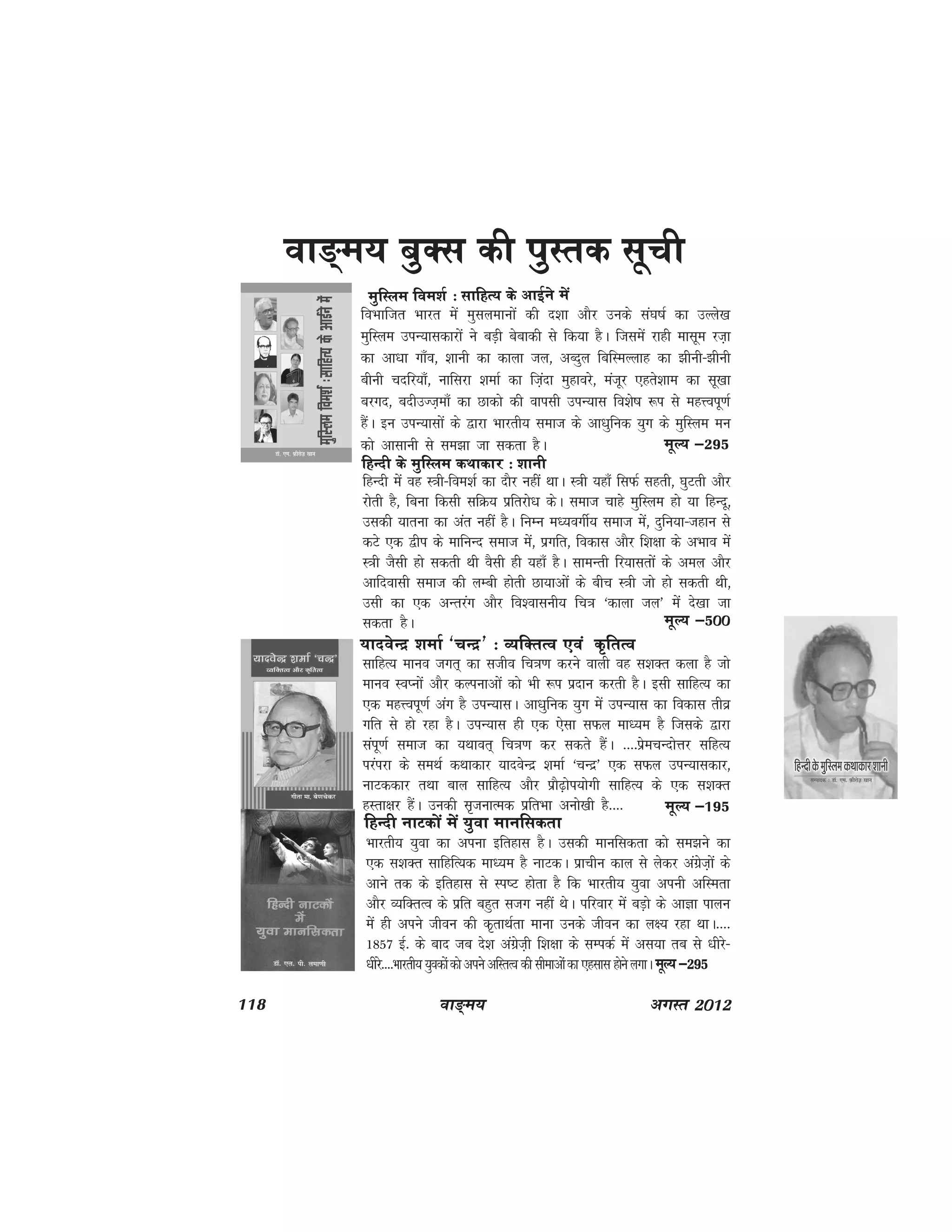 118 ok≥~e; vxLr 2012
foHkkftr Hkkjr esa eqlyekuksa dh n'kk vkSj muds la?k"kZ dk mYys[k
eqfLye miU;kldkjksa us cM+h csckdh ls fd;k gSA ftlesa jkgh eklwe jt+k
dk vk/kk xk¡o] 'kkuh dk dkyk ty] vCnqy fcfLeYykg dk >huh&>huh
chuh pnfj;k¡] ukfljk 'kekZ dk fta+nk eqgkojs] eatwj ,grs'kke dk lw[kk
cjxn] cnhmTt+ek¡ dk Nkdks dh okilh miU;kl fo'ks"k :i ls egÙoiw.kZ
gSaA bu miU;klksa ds }kjk Hkkjrh; lekt ds vk/kqfud ;qx ds eqfLye eu
dks vklkuh ls le>k tk ldrk gSA
ok≥~e; cqDl dh iqLrd lwph
eqfLye foe'kZ % lkfgR; ds vkbZus esa
ewY; &295
fgUnh ds eqfLye dFkkdkj % 'kkuh
fgUnh esa og L=kh&foe'kZ dk nkSj ugha FkkA L=kh ;gk¡ flQZ lgrh] ?kqVrh vkSj
jksrh gS] fcuk fdlh lfØ; izfrjks/k dsA lekt pkgs eqfLye gks ;k fgUnw]
mldh ;kruk dk var ugha gSA fuEu e/;oxhZ; lekt esa] nqfu;k&tgku ls
dVs ,d }hi ds ekfuUn lekt esa] izxfr] fodkl vkSj f'k{kk ds vHkko esa
L=kh tSlh gks ldrh Fkh oSlh gh ;gk¡ gSA lkeUrh fj;klrksa ds vey vkSj
vkfnoklh lekt dh yEch gksrh Nk;kvksa ds chp L=kh tks gks ldrh Fkh]
mlh dk ,d vUrjax vkSj fo'okluh; fp=k ^dkyk ty* esa ns[kk tk
ldrk gSA ewY; &500
;knosUnz 'kekZ ^pUnz* % O;fDrRo ,oa d`frRo
lkfgR; ekuo txr~ dk ltho fp=k.k djus okyh og l'kDr dyk gS tks
ekuo LoIuksa vkSj dYiukvksa dks Hkh :i iznku djrh gSA blh lkfgR; dk
,d egÙoiw.kZ vax gS miU;klA vk/kqfud ;qx esa miU;kl dk fodkl rhoz
xfr ls gks jgk gSA miU;kl gh ,d ,slk lQy ek/;e gS ftlds }kjk
laiw.kZ lekt dk ;Fkkor~ fp=k.k dj ldrs gSaA ----izsepUnksÙkj lfgR;
ijaijk ds leFkZ dFkkdkj ;knosUnz 'kekZ ^pUnz* ,d lQy miU;kldkj]
ukVddkj rFkk cky lkfgR; vkSj izkS<+ksi;ksxh lkfgR; ds ,d l'kDr
gLrk{kj gSaA mudh l`tukRed izfrHkk vuks[kh gS---- ewY; &195
fgUnh ukVdksa esa ;qok ekufldrk
Hkkjrh; ;qok dk viuk bfrgkl gSA mldh ekufldrk dks le>us dk
,d l'kDr lkfgfR;d ek/;e gS UkkVdA izkphu dky ls ysdj vaxzst+ksa ds
vkus rd ds bfrgkl ls Li"V gksrk gS fd Hkkjrh; ;qok viuh vfLerk
vkSj O;fDrRo ds izfr cgqr ltx ugha FksA ifjokj esa cM+ks ds vkKk ikyu
esa gh vius thou dh d`rkFkZrk ekuk muds thou dk y{; jgk FkkA----
1857 bZ- ds ckn tc ns'k vaxzst+h f'k{kk ds lEidZ esa vl;k rc ls /khjs&
/khjs----Hkkjrh; ;qodksa dks vius vfLrRo dh lhekvksa dk ,glkl gksus yxkA ewY; &295
 