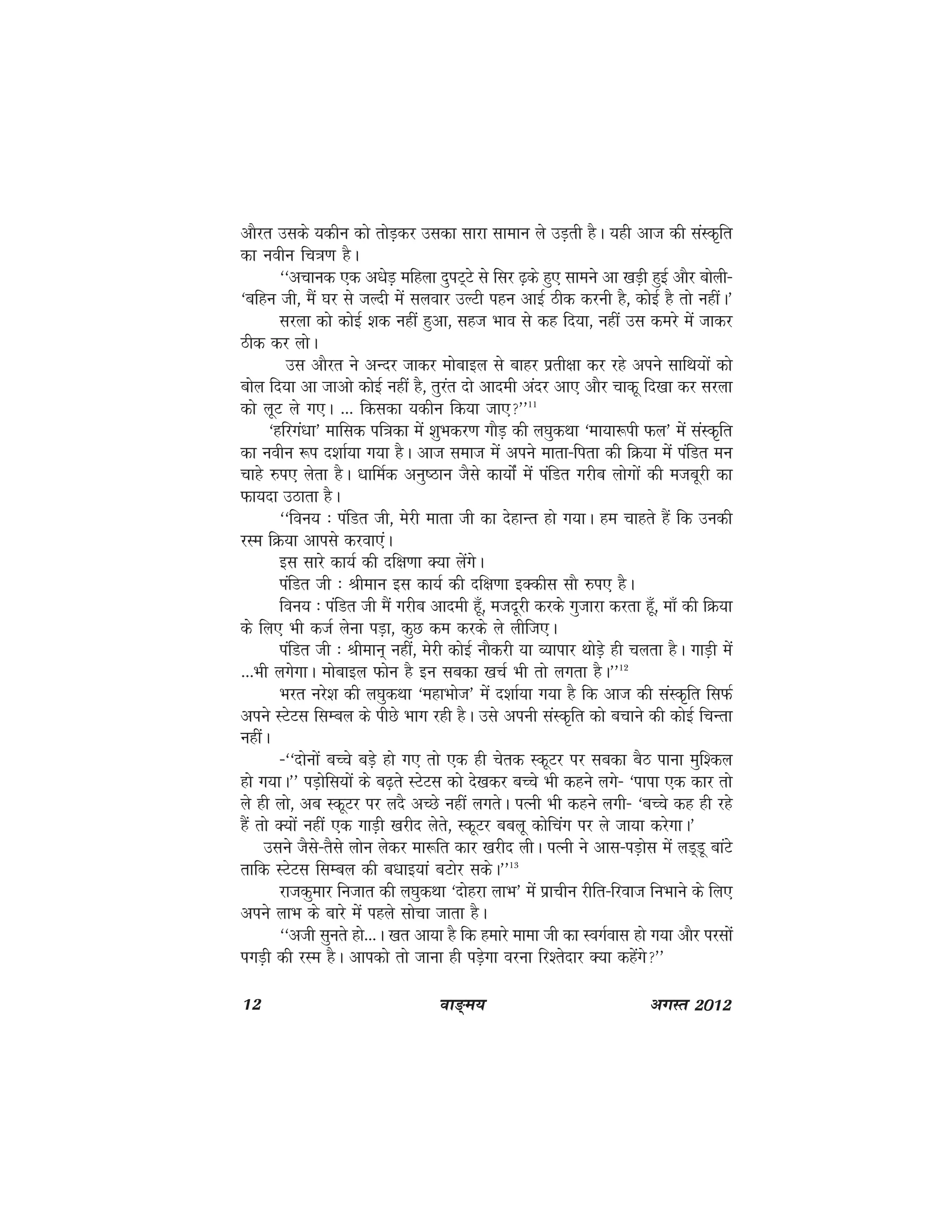 12 ok≥~e; vxLr 2012
vkSjr mlds ;dhu dks rksM+dj mldk lkjk lkeku ys mM+rh gSA ;gh vkt dh laLd`fr
dk uohu fp=k.k gSA
^^vpkud ,d v/ksM+ efgyk nqiV~Vs ls flj <+ds gq, lkeus vk [kM+h gqbZ vkSj cksyh&
^cfgu th] eSa ?kj ls tYnh esa lyokj mYVh igu vkbZ Bhd djuh gS] dksbZ gS rks ughaA*
ljyk dks dksbZ 'kd ugha gqvk] lgt Hkko ls dg fn;k] ugha ml dejs esa tkdj
Bhd dj yksA
ml vkSjr us vUnj tkdj eksckby ls ckgj izrh{kk dj jgs vius lkfFk;ksa dks
cksy fn;k vk tkvks dksbZ ugha gS] rqjar nks vkneh vanj vk, vkSj pkdw fn[kk dj ljyk
dks ywV ys x,A --- fdldk ;dhu fd;k tk,**11
^gfjxa/kk* ekfld if=kdk esa 'kqHkdj.k xkSM+ dh y?kqdFkk ^ek;k:ih Qy* esa laLd`fr
dk uohu :i n'kkZ;k x;k gSA vkt lekt esa vius ekrk&firk dh fØ;k esa iafMr eu
pkgs #i, ysrk gSA /kkfeZd vuq"Bku tSls dk;kasZ esa iafMr xjhc yksxksa dh etcwjh dk
Qk;nk mBkrk gSA
^^fou; % iafMr th] esjh ekrk th dk nsgkUr gks x;kA ge pkgrs gSa fd mudh
jLe fØ;k vkils djok,aA
bl lkjs dk;Z dh nf{k.kk D;k ysaxsA
iafMr th % Jheku bl dk;Z dh nf{k.kk bDdhl lkS #i, gSA
fou; % iafMr th eSa xjhc vkneh gw¡] etnwjh djds xqtkjk djrk gw¡] ek¡ dh fØ;k
ds fy, Hkh dtZ ysuk iM+k] dqN de djds ys yhft,A
iafMr th % Jheku~ ugha] esjh dksbZ ukSdjh ;k O;kikj FkksM+s gh pyrk gSA xkM+h esa
---Hkh yxsxkA eksckby Qksu gS bu lcdk [kpZ Hkh rks yxrk gSA**12
Hkjr ujs'k dh y?kqdFkk ^egkHkkst* esa n'kkZ;k x;k gS fd vkt dh laLd`fr flQZ
vius LVsVl flEcy ds ihNs Hkkx jgh gSA mls viuh laLd`fr dks cpkus dh dksbZ fpUrk
ughaA
&^^nksuksa cPps cM+s gks x, rks ,d gh psrd LdwVj ij lcdk cSB ikuk eqf'dy
gks x;kA** iM+ksfl;ksa ds c<+rs LVsVl dks ns[kdj cPps Hkh dgus yxs& ^ikik ,d dkj rks
ys gh yks] vc LdwVj ij ynS vPNs ugha yxrsA iRuh Hkh dgus yxh& ^cPps dg gh jgs
gSa rks D;ksa ugha ,d xkM+h [kjhn ysrs] LdwVj ccyw dksfpax ij ys tk;k djsxkA*
mlus tSls&rSls yksu ysdj ek:fr dkj [kjhn yhA iRuh us vkl&iM+ksl esa yM~Mw ckaVs
rkfd LVsVl flEcy dh c/kkb;ka cVksj ldsA**13
jktdqekj futkr dh y?kqdFkk ^nksgjk ykHk* esa izkphu jhfr&fjokt fuHkkus ds fy,
vius ykHk ds ckjs esa igys lkspk tkrk gSA
^^vth lqurs gks---A [kr vk;k gS fd gekjs ekek th dk LoxZokl gks x;k vkSj ijlksa
ixM+h dh jLe gSA vkidks rks tkuk gh iM+sxk ojuk fj'rsnkj D;k dgsaxs**
 