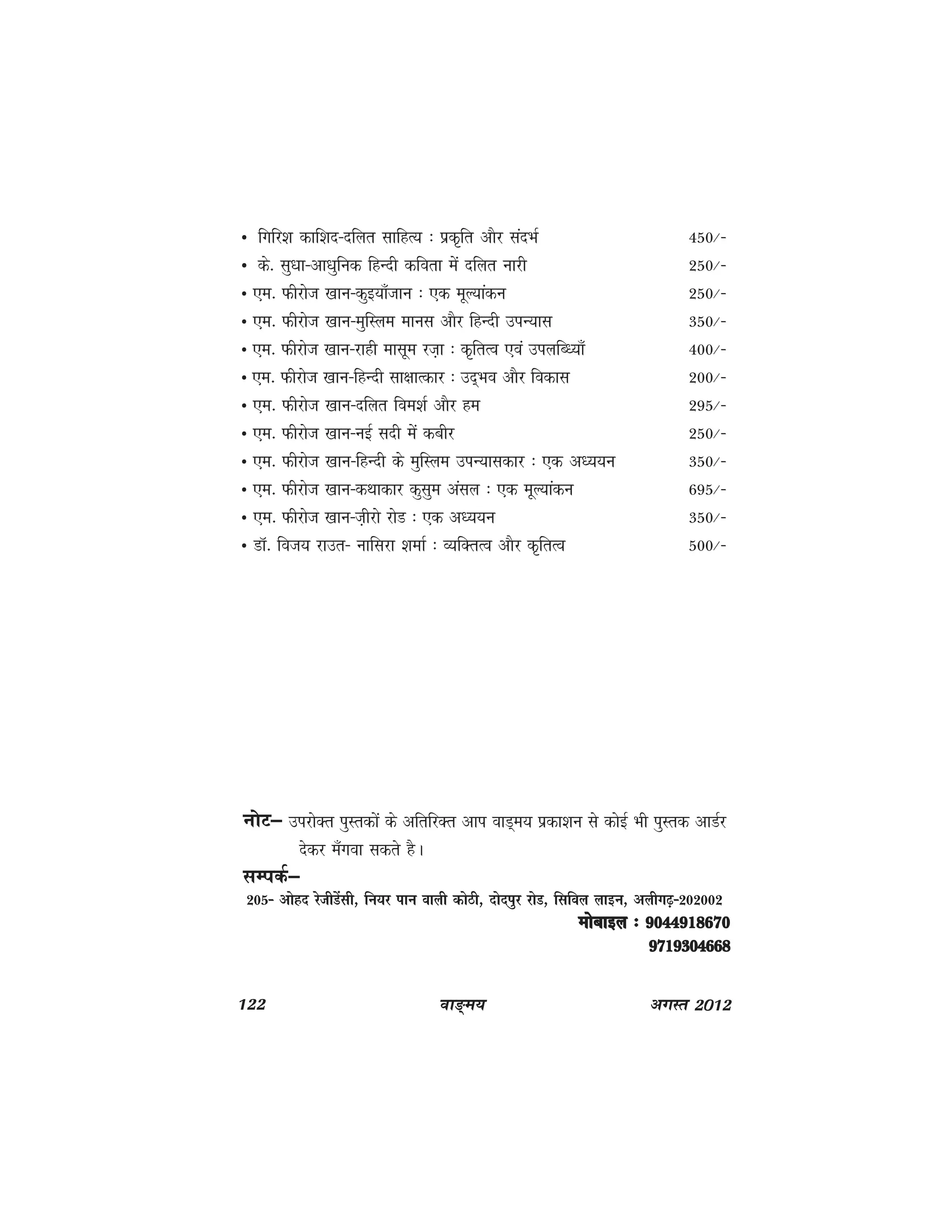 122 ok≥~e; vxLr 2012
Û fxfj'k dkf'kn&nfyr lkfgR; % izd`fr vkSj lanHkZ 450@&
Û ds- lq/kk&vk/kqfud fgUnh dfork esa nfyr ukjh 250@&
Û ,e- Qhjkst [kku&dqb;k¡tku % ,d ewY;kadu 250@&
Û ,e- Qhjkst [kku&eqfLye ekul vkSj fgUnh miU;kl 350@&
Û ,e- Qhjkst [kku&jkgh eklwe jt+k % d`frRo ,oa miyfC/;k¡ 400@&
Û ,e- Qhjkst [kku&fgUnh lk{kkRdkj % mn~Hko vkSj fodkl 200@&
Û ,e- Qhjkst [kku&nfyr foe'kZ vkSj ge 295@&
Û ,e- Qhjkst [kku&ubZ lnh esa dchj 250@&
Û ,e- Qhjkst [kku&fgUnh ds eqfLye miU;kldkj % ,d v/;;u 350@&
Û ,e- Qhjkst [kku&dFkkdkj dqlqe valy % ,d ewY;kadu 695@&
Û ,e- Qhjkst [kku&t+hjks jksM % ,d v/;;u 350@&
Û MkW- fot; jkmr& ukfljk 'kekZ % O;fDrRo vkSj d`frRo 500@&
UkksV& mijksDr iqLrdksa ds vfrfjDr vki okM~e; izdk'ku ls dksbZ Hkh iqLrd vkMZj
nsdj e¡xok ldrs gSA
lEidZ&
205& vksgn jsthMsalh] fu;j iku okyh dksBh] nksniqj jksM] flfoy ykbu] vyhx<+&202002
eksckby % 9044918670eksckby % 9044918670eksckby % 9044918670eksckby % 9044918670eksckby % 9044918670
97193046689719304668971930466897193046689719304668
 