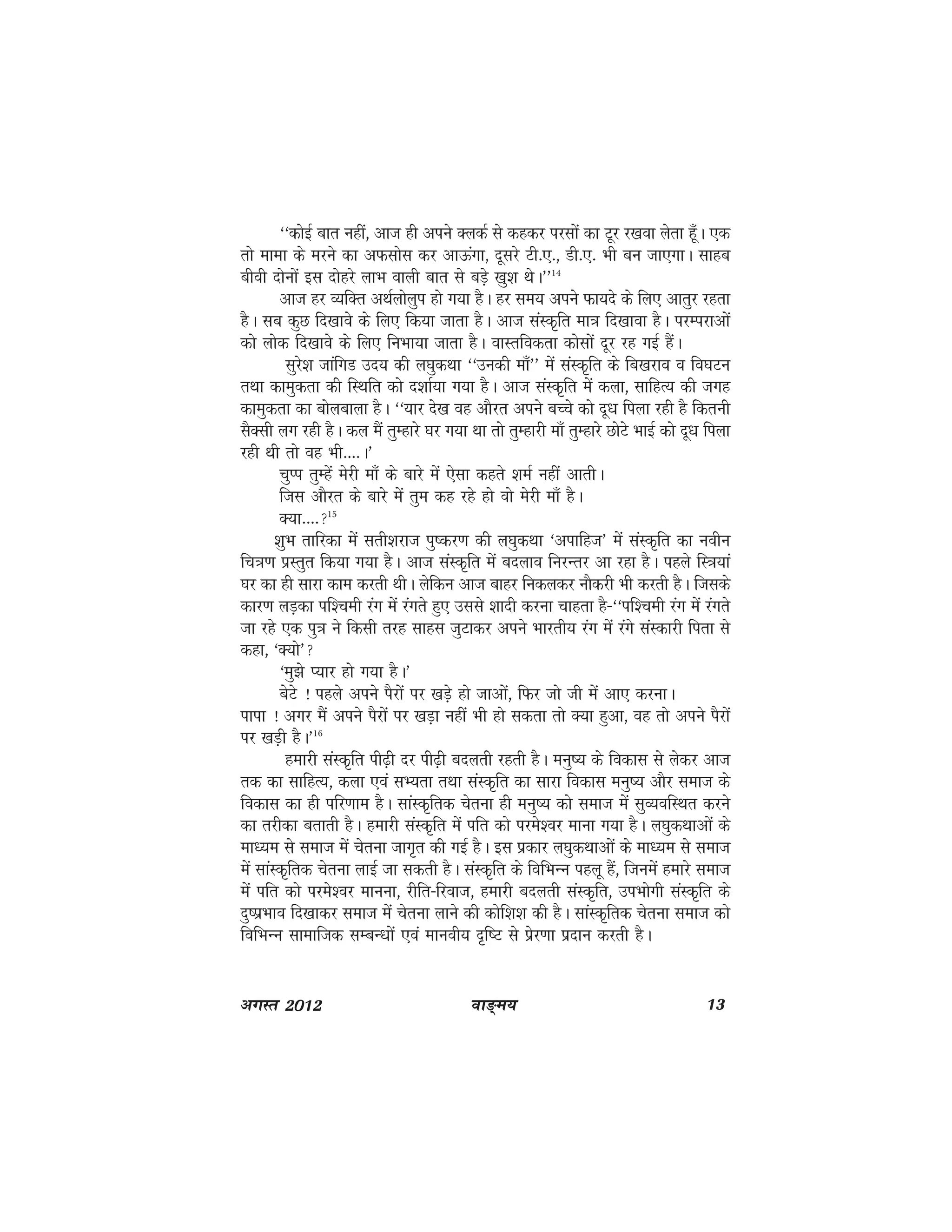 ok≥~e; 13vxLr 2012
^^dksbZ ckr ugha] vkt gh vius DydZ ls dgdj ijlksa dk Vwj j[kok ysrk gw¡A ,d
rks ekek ds ejus dk vQlksl dj vkÅaxk] nwljs Vh-,-] Mh-,- Hkh cu tk,xkA lkgc
choh nksuksa bl nksgjs ykHk okyh ckr ls cMs+ [kq'k FksA**14
vkt gj O;fDr vFkZyksyqi gks x;k gSA gj le; vius Qk;ns ds fy, vkrqj jgrk
gSA lc dqN fn[kkos ds fy, fd;k tkrk gSA vkt laLd`fr ek=k fn[kkok gSA ijEijkvksa
dks yksd fn[kkos ds fy, fuHkk;k tkrk gSA okLrfodrk dkslksa nwj jg xbZ gSaA
lqjs'k tkafxM mn; dh y?kqdFkk ^^mudh ek¡** esa laLd`fr ds fc[kjko o fo?kVu
rFkk dkeqdrk dh fLFkfr dks n'kkZ;k x;k gSA vkt laLd`fr esa dyk] lkfgR; dh txg
dkeqdrk dk cksyckyk gSA ^^;kj ns[k og vkSjr vius cPps dks nw/k fiyk jgh gS fdruh
lSDlh yx jgh gSA dy eSa rqEgkjs ?kj x;k Fkk rks rqEgkjh ek¡ rqEgkjs NksVs HkkbZ dks nw/k fiyk
jgh Fkh rks og Hkh----A*
pqIi rqEgsa esjh ek¡ ds ckjs esa ,slk dgrs 'keZ ugha vkrhA
ftl vkSjr ds ckjs esa rqe dg jgs gks oks esjh ek¡ gSA
D;k----15
'kqHk rkfjdk esa lrh'kjkt iq"dj.k dh y?kqdFkk ^vikfgt* esa laLd`fr dk uohu
fp=k.k izLrqr fd;k x;k gSA vkt laLd`fr esa cnyko fujUrj vk jgk gSA igys fL=k;ka
?kj dk gh lkjk dke djrh FkhA ysfdu vkt ckgj fudydj ukSdjh Hkh djrh gSA ftlds
dkj.k yM+dk if'peh jax esa jaxrs gq, mlls 'kknh djuk pkgrk gS&^^if'peh jax esa jaxrs
tk jgs ,d iq=k us fdlh rjg lkgl tqVkdj vius Hkkjrh; jax esa jaxs laLdkjh firk ls
dgk] ^D;ks*
^eq>s I;kj gks x;k gSA*
csVs ! igys vius iSjksa ij [kM+s gks tkvksa] fQj tks th esa vk, djukA
ikik ! vxj eSa vius iSjksa ij [kM+k ugha Hkh gks ldrk rks D;k gqvk] og rks vius iSjksa
ij [kM+h gSA*16
gekjh laLd`fr ih<+h nj ih<+h cnyrh jgrh gSA euq"; ds fodkl ls ysdj vkt
rd dk lkfgR;] dyk ,oa lH;rk rFkk laLd`fr dk lkjk fodkl euq"; vkSj lekt ds
fodkl dk gh ifj.kke gSA lkaLd`frd psruk gh euq"; dks lekt esa lqO;ofLFkr djus
dk rjhdk crkrh gSA gekjh laLd`fr esa ifr dks ijes'oj ekuk x;k gSA y?kqdFkkvksa ds
ek/;e ls lekt esa psruk tkx`r dh xbZ gSA bl izdkj y?kqdFkkvksa ds ek/;e ls lekt
esa lkaLd`frd psruk ykbZ tk ldrh gSA laLd`fr ds fofHkUu igyw gSa] ftuesa gekjs lekt
esa ifr dks ijes'oj ekuuk] jhfr&fjokt] gekjh cnyrh laLd`fr] miHkksxh laLd`fr ds
nq"izHkko fn[kkdj lekt esa psruk ykus dh dksf'k'k dh gSA lkaLd`frd psruk lekt dks
fofHkUu lkekftd lEcU/kksa ,oa ekuoh; n`f"V ls izsj.kk iznku djrh gSA
 