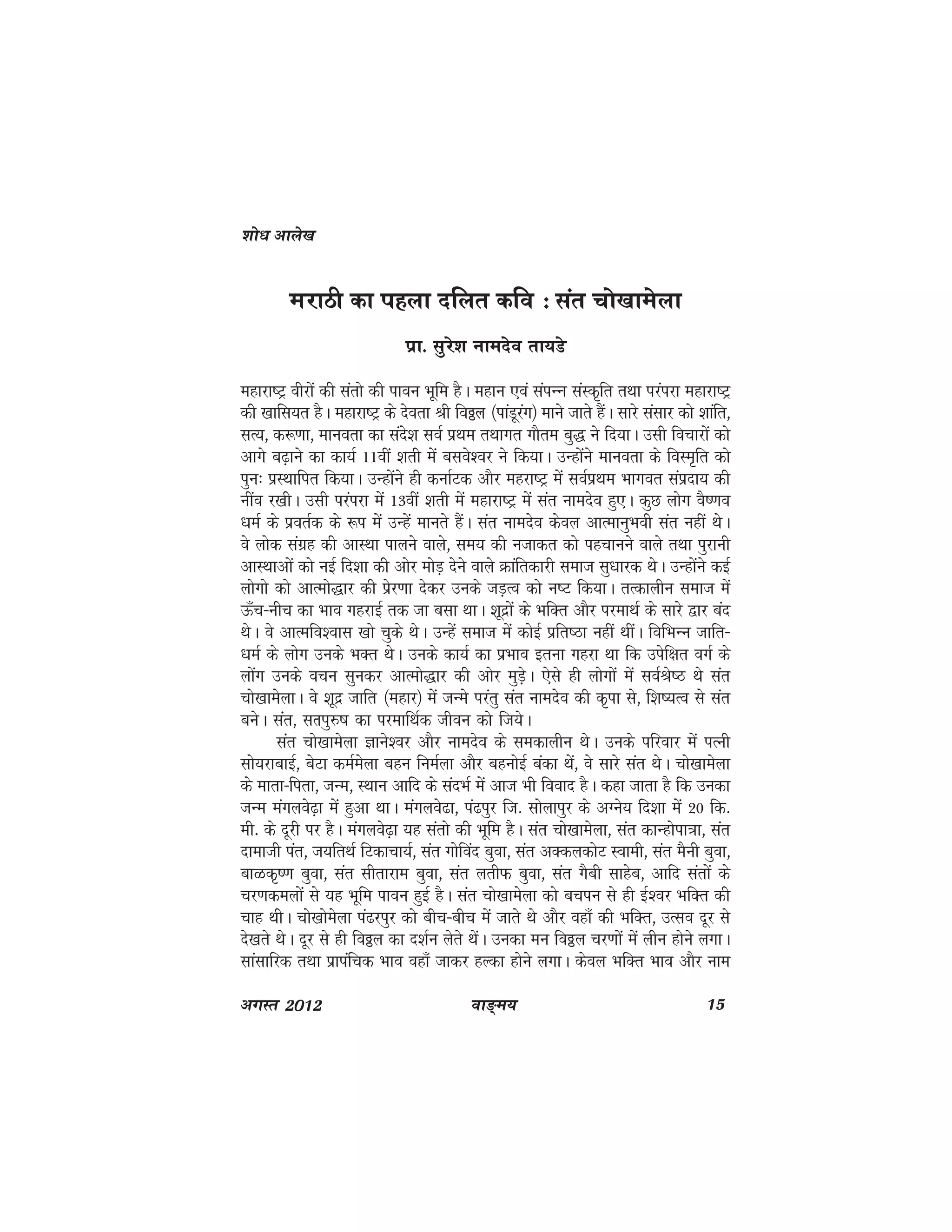 ok≥~e; 15vxLr 2012
ejkBh dk igyk nfyr dfo % lar pks[kkesyk
izk- lqjs'k ukenso rk;Ms
egkjk"Vª ohjksa dh larks dh ikou Hkwfe gSA egku ,oa laiUUk laLd`fr rFkk ijaijk egkjk"Vª
dh [kkfl;r gSA egkjk"Vª ds nsork Jh foðy ¼ikaMwjax½ ekus tkrs gSaA lkjs lalkj dks 'kkafr]
lR;] d:.kk] ekuork dk lans'k loZ izFke rFkkxr xkSre cq) us fn;kA mlh fopkjksa dks
vkxs c<+kus dk dk;Z 11oha 'krh esa clos'oj us fd;kA mUgksaus ekuork ds foLe`fr dks
iqu% izLFkkfir fd;kA mUgksaus gh dukZVd vkSj egjk"Vª esa loZizFke Hkkxor laiznk; dh
uhao j[khA mlh ijaijk esa 13oha 'krh esa egkjk"Vª esa lar ukenso gq,A dqN yksx oS".ko
/keZ ds izorZd ds :i esa mUgsa ekurs gSaA lar ukenso dsoy vkRekuqHkoh lar ugha FksA
os yksd laxzg dh vkLFkk ikyus okys] le; dh utkdr dks igpkuus okys rFkk iqjkuh
vkLFkkvksa dks ubZ fn'kk dh vksj eksM+ nsus okys Økafrdkjh lekt lq/kkjd FksA mUgksaus dbZ
yksxks dks vkReks)kj dh izsj.kk nsdj muds tM+Ro dks u"V fd;kA rRdkyhu lekt esa
Å¡p&uhp dk Hkko xgjkbZ rd tk clk FkkA 'kwnzksa ds HkfDr vkSj ijekFkZ ds lkjs }kj can
FksA os vkRefo'okl [kks pqds FksA mUgsa lekt esa dksbZ izfr"Bk ugha FkhaA fofHkUu tkfr&
/keZ ds yksx muds HkDr FksA muds dk;Z dk izHkko bruk xgjk Fkk fd misf{kr oxZ ds
yksax muds opu lqudj vkReks)kj dh vksj eqM+sA ,sls gh yksxksa esa loZJs"B Fks lar
pks[kkesykA os 'kwnz tkfr ¼egkj½ esa tUes ijarq lar ukenso dh d`ik ls] f'k";Ro ls lar
cusA lar] lRkiq#"k dk ijekfFkZd thou dks ft;sA
lar pks[kkesyk Kkus'oj vkSj ukenso ds ledkyhu FksA muds ifjokj esa iRuh
lks;jkckbZ] csVk deZesyk cgu fueZyk vkSj cguksbZ cadk Fksa] os lkjs lar FksA pks[kkesyk
ds ekrk&firk] tUe] LFkku vkfn ds lanHkZ esa vkt Hkh fookn gSA dgk tkrk gS fd mudk
tUe eaxyos<+k esa gqvk FkkA eaxyos<k] ia<iqj ft- lksykiqj ds vXus; fn'kk esa 20 fd-
eh- ds nwjh ij gSA eaxyos<+k ;g larks dh Hkwfe gSA lar pks[kkesyk] lar dkUgksik=kk] lar
nkekth iar] t;frFkZ fVdkpk;Z] lar xksfoan cqok] lar vDdydksV Lokeh] lar eSuh cqok]
ckGd`".k cqok] lar lhrkjke cqok] lar yrhQ cqok] lar xSch lkgsc] vkfn larksa ds
pj.kdeyksa ls ;g Hkwfe ikou gqbZ gSA lar pks[kkesyk dks cpiu ls gh bZ'oj HkfDr dh
pkg FkhA pks[kksesyk ia<jiqj dks chp&chp esa tkrs Fks vkSj ogk¡ dh HkfDr] mRlo nwj ls
ns[krs FksA nwj ls gh foðy dk n'kZu ysrs FksaA mudk eu foðy pj.kkssa esa yhu gksus yxkA
lkalkfjd rFkk izkiafpd Hkko ogk¡ tkdj gYdk gksus yxkA dsoy HkfDr Hkko vkSj uke
'kks/k vkys[k
 