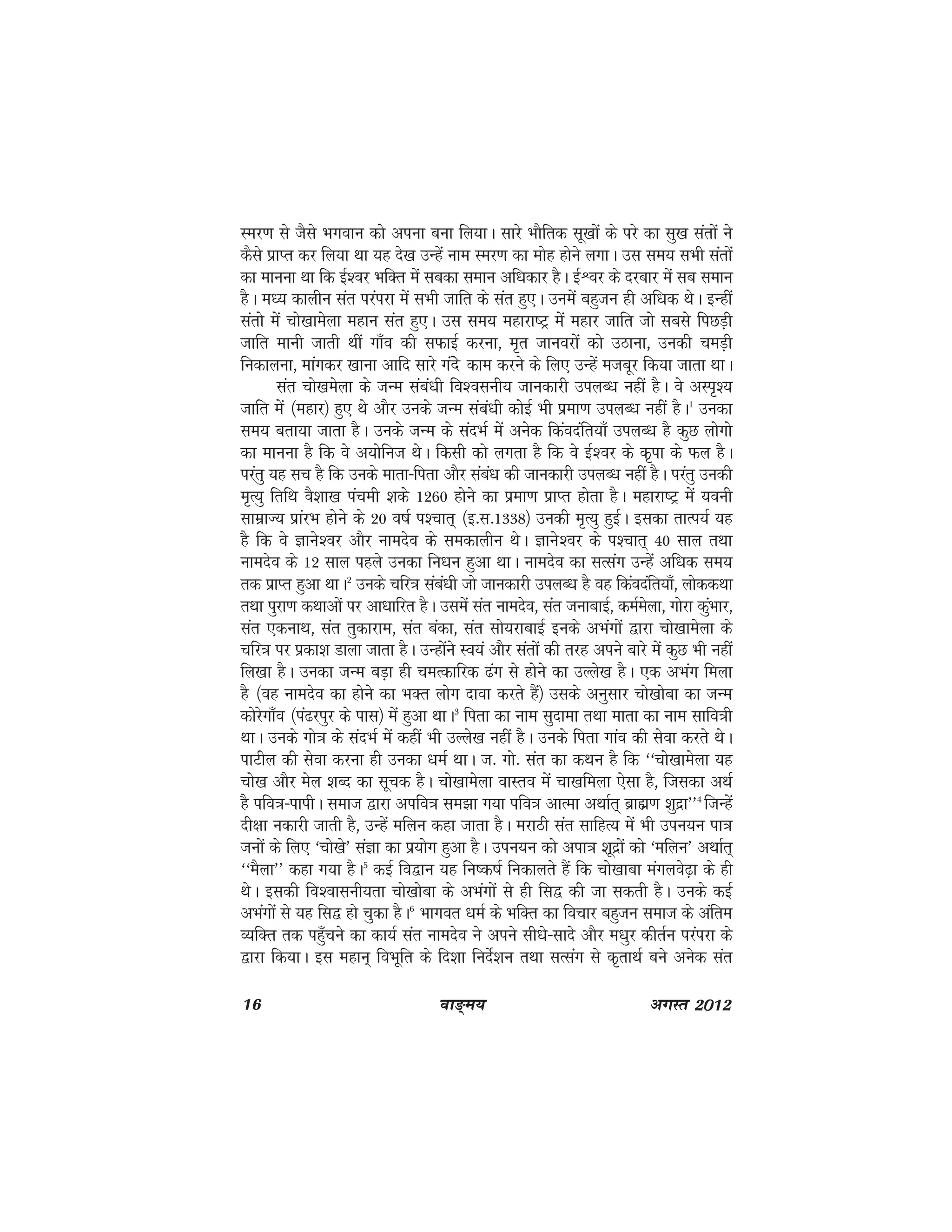 16 ok≥~e; vxLr 2012
Lej.k ls tSls Hkxoku dks viuk cuk fy;kA lkjs HkkSfrd lw[kksa ds ijs dk lq[k larksa us
dSls izkIr dj fy;k Fkk ;g ns[k mUgsa uke Lej.k dk eksg gksus yxkA ml le; lHkh larksa
dk ekuuk Fkk fd bZ'oj HkfDr esa lcdk leku vf/kdkj gSA bZÜoj ds njckj esa lc leku
gSA e/; dkyhu lar ijaijk esa lHkh tkfr ds lar gq,A muesa cgqtu gh vf/kd FksA bUgha
larks esa pks[kkesyk egku lar gq,A ml le; egkjk"Vª esa egkj tkfr tks lcls fiNM+h
tkfr ekuh tkrh Fkha xk¡o dh lQkbZ djuk] e`r tkuojksa dks mBkuk] mudh peM+h
fudkyuk] ekaxdj [kkuk vkfn lkjs xans dke djus ds fy, mUgsa etcwj fd;k tkrk FkkA
lar pks[kesyk ds tUe laca/kh fo'oluh; tkudkjh miyC/k ugha gSA os vLi`';
tkfr esa ¼egkj½ gq, Fks vkSj muds tUe laca/kh dksbZ Hkh izek.k miyC/k ugha gSA1
mudk
le; crk;k tkrk gSA muds tUe ds lanHkZ esa vusd fdaonafr;k¡ miyC/k gS dqN yksxks
dk ekuuk gS fd os v;ksfut FksA fdlh dks yxrk gS fd os bZ'oj ds d`ik ds Qy gSA
ijarq ;g lp gS fd muds ekrk&firk vkSj laca/k dh tkudkjh miyC/k ugha gSA ijarq mudh
e`R;q frfFk oS'kk[k iapeh 'kds 1260 gksus dk izek.k izkIr gksrk gSA egkjk"Vª esa ;ouh
lkezkT; izkajHk gksus ds 20 o"kZ i'pkr~ ¼b-l-1338½ mudh e`R;q gqbZA bldk rkRi;Z ;g
gS fd os Kkus'oj vkSj ukenso ds ledkyhu FksA Kkus'oj ds i'pkr~ 40 lky rFkk
ukenso ds 12 lky igys mudk fu/ku gqvk FkkA ukenso dk lRlax mUgsa vf/kd le;
rd izkIr gqvk FkkA2
muds pfj=k laca/kh tks tkudkjh miyC/k gS og fdaonafr;k¡] yksddFkk
rFkk iqjk.k dFkkvksa ij vk/kkfjr gSA mlesa lar ukenso] lar tukckbZ] deZesyk] xksjk dqaHkkj]
lar ,dukFk] lar rqdkjke] lar cadk] lar lks;jkckbZ buds vHkaxksa }kjk pks[kkesyk ds
pfj=k ij izdk'k Mkyk tkrk gSA mUgksaus Lo;a vkSj larksa dh rjg vius ckjs esa dqN Hkh ugha
fy[kk gSA mudk tUe cM+k gh peRdkfjd <ax ls gksus dk mYys[k gSA ,d vHkax feyk
gS ¼og ukenso dk gksus dk HkDr yksx nkok djrs gSa½ mlds vuqlkj pks[kksck dk tUe
dksjsxk¡o ¼ia<jiqj ds ikl½ esa gqvk FkkA3
firk dk uke lqnkek rFkk ekrk dk uke lkfo=kh
FkkA muds xks=k ds lanHkZ esa dgha Hkh mYys[k ugha gSA muds firk xkao dh lsok djrs FksA
ikVhy dh lsok djuk gh mudk /keZ FkkA t- xks- lar dk dFku gS fd ^^pks[kkesyk ;g
pks[k vkSj esy 'kCn dk lwpd gSA pks[kkesyk okLro esa pk[kfeyk ,slk gS] ftldk vFkZ
gS ifo=k&ikihA lekt }kjk vifo=k le>k x;k ifo=k vkRek vFkkZr~ czkãz.k 'kqnzk**4
ftUgsa
nh{kk udkjh tkrh gS] mUgsa efyu dgk tkrk gSA ejkBh lar lkfgR; eas Hkh miu;u ik=k
tuksa ds fy, ^pks[ks* laKk dk iz;ksx gqvk gSA miu;u dks vik=k 'kwnzksa dks ^efyu* vFkkZr~
^^eSyk** dgk x;k gSA5
dbZ fo}ku ;g fu"d"kZ fudkyrs gSa fd pks[kkck eaxyos<+k ds gh
FksA bldh fo'okluh;rk pks[kksck ds vHkaxksa ls gh fl} dh tk ldrh gSA muds dbZ
vHkaxksa ls ;g fl} gks pqdk gSA6
Hkkxor /keZ ds HkfDr dk fopkj cgqtu lekt ds vafre
O;fDr rd igq¡pus dk dk;Z lar ukenso us vius lh/ks&lkns vkSj e/kqj dhrZu ijaijk ds
}kjk fd;kA bl egku~ foHkwfr ds fn'kk funsZ'ku rFkk lRlax ls d`rkFkZ cus vusd lar
 