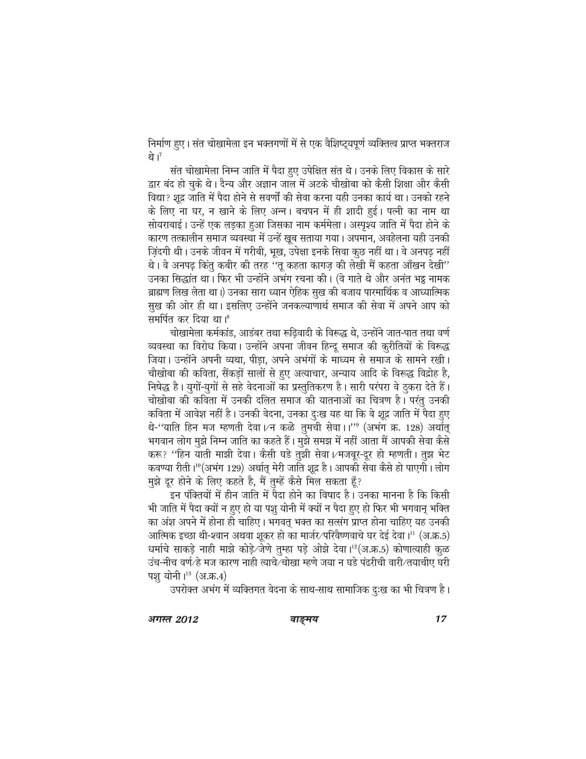 ok≥~e; 17vxLr 2012
fuekZ.k gq,A lar pks[kkesyk bu HkDrx.kksa esa ls ,d oSf'k"V~;iw.kZ O;fDrRo izkIr HkDrjkt
FksA7
lar pks[kkesyk fuEu tkfr esa iSnk gq, misf{kr lar FksA muds fy, fodkl ds lkjs
}kj can gks pqds FksA nSU; vkSj vKku tky esa vVds pkS[kksck dks dSlh f'k{kk vkSj dSlh
fo|k 'kwnz tkfr esa iSnk gksus ls lo.kkZsa dh lsok djuk ;gh mudk dk;Z FkkA mudks jgus
ds fy, uk ?kj] u [kkus ds fy, vUuA cpiu esa gh 'kknh gqbZA iRuh dk uke Fkk
lks;jkckbZA mUgsa ,d yM+dk gqvk ftldk uke deZesykA vLi`'; tkfr esa iSnk gksus ds
dkj.k rRdkyhu lekt O;oLFkk esa mUgas [kwc lrk;k x;kA vieku] vogsyuk ;gh mudh
ft+anxh FkhA muds thou esa xjhch] Hkw[k] mis{kk buds flok dqN ugha FkkA os vui<+ ugha
FksA os vui<+ fdarq dchj dh rjg ^^rw dgrk dkxt+ dh ys[kh eSa dgrk vk¡[ku ns[kh**
mudk fl)kar FkkA fQj Hkh mUgksaus vHkax jpuk dhA ¼os xkrs Fks vkSj vuar HkÎ uked
czkã.k fy[k ysrk FkkA½ mudk lkjk /;ku ,sfgd lq[k dh ctk; ikjekfFkZd o vk/;kfRed
lq[k dh vksj gh FkkA blfy, mUgksaus tudY;k.kkFkZ lekt dh lsok esa vius vki dks
lefiZr dj fn;k FkkA8
pks[kkesyk deZdkaM] vkMacj rFkk :f<+oknh ds fo:) Fks] mUgksaus tkr&ikr rFkk o.kZ
O;oLFkk dk fojks/k fd;kA mUgksaus viuk thou fgUnw lekt dh dqjhfr;ksa ds fo:)
ft;kA mUgksaus viuh O;Fkk] ihM+k] vius vHkaxksa ds ek/;e ls lekt ds lkeus j[khA
pkS[kksck dh dfork] lSadM+ksa lkyksa ls gq, vR;kpkj] vU;k; vkfn ds fo:) fonzksg gS]
fu"ks) gSA ;qxksa&;qxksa ls lgs osnukvksa dk izLrqfrdj.k gSA lkjh ijaijk os Bqdjk nsrs gSaA
pks[kksck dh dfork esa mudh nfyr lekt dh ;krukvksa dk fp=k.k gSA ijarq mudh
dfork esa vkos'k ugha gSA mudh osnuk] mudk nq%[k ;g Fkk fd os 'kwnz tkfr esa iSnk gq,
Fks&^^;kfr fgu et Eg.krh nsokA@u dGs rqeph lsokAA**9
¼vHkax Ø- 128½ vFkkZr~
Hkxoku yksx eq>s fuEu tkfr dk dgrs gSaA eq>s le> eas ugha vkrk eSa vkidh lsok dSls
d: ^^fgu ;krh ek>h nsokA dSlh ?kMs rq>h lsokA@etcwj&nwj gks Eg.krhA rq> HksV
do.;k jhrhA10
¼vHkax 129½ vFkkZr~ esjh tkfr 'kwnz gSA vkidh lsok dSls gks ik,xhA yksx
eq>s nwj gksus ds fy, dgrs gS] eSa rqEgsa dSls fey ldrk gw¡
bu iafDr;ksa esa ghu tkfr esa iSnk gksus dk fo"kkn gSA mudk ekuuk gS fd fdlh
Hkh tkfr esa iSnk D;ksa u gq, gks ;k i'kq ;ksuh esa D;ksa u iSnk gq, gks fQj Hkh Hkxoku~ HkfDr
dk va'k vius esa gksuk gh pkfg,A Hkxor~ HkDr dk lRlax izkIr gksuk pkfg, ;g mudh
vkfRed bPNk Fkh&'oku vFkok 'kwdj gks dk ektZj@ifjoS".kokps ?kj nsbZ nsokA11
¼v-Ø-5½
/kekZps lkdMs+ ukgh ek>s dksMs+@ts.ks rqEgk iM+s vks>s nsokA12
¼v-Ø-5½ dks.kkR;kgh dqG
map&uhp o.kZ@gs et dkj.k ukgh R;kps@pks[kk Eg.ks t;k u ?kMs ia<jhph okjh@r;kph, ?kjh
i'kq ;ksuhA13
¼v-Ø-4½
mijksDr vHkax esa O;fDrxr osnuk ds lkFk&lkFk lkekftd nq%[k dk Hkh fp=k.k gSA
 