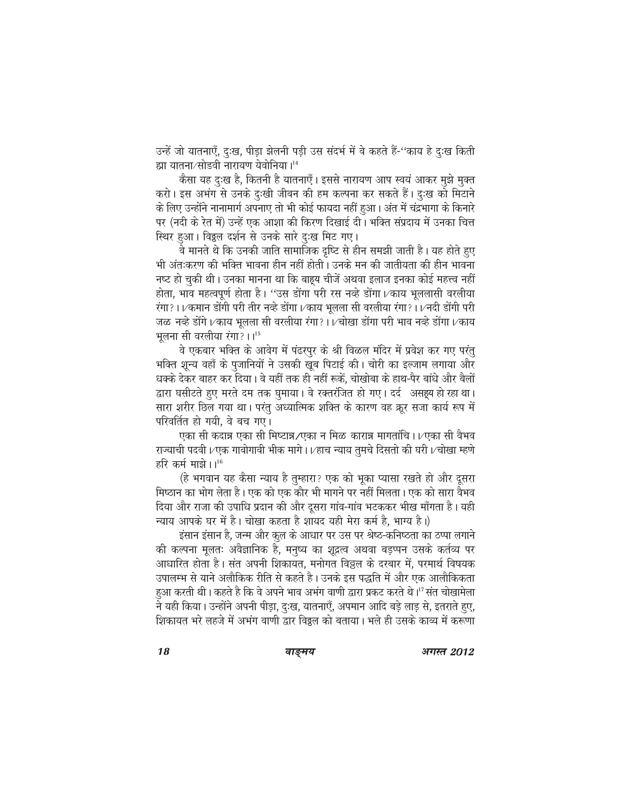 18 ok≥~e; vxLr 2012
mUgsa tks ;kruk,¡] nq%[k] ihM+k >syuh iM+h ml lanHkZ esa os dgrs gSa&^^dk; gs nq%[k fdrh
gkzk ;kruk@lksMoh ukjk;.k ;soksfu;kA14
dSlk ;g nq%[k gS] fdruh gS ;kruk,¡A blls ukjk;.k vki Lo;a vkdj eq>s eqDr
djksA bl vHkax ls muds nq%[kh thou dh ge dYiuk dj ldrs gSaA nq%[k dks feVkus
ds fy, mUgksaus ukukekxZ viuk, rks Hkh dksbZ Qk;nk ugha gqvkA var esa panzHkkxk ds fdukjs
ij ¼unh ds jsr esa½ mUgsa ,d vk'kk dh fdj.k fn[kkbZ nhA HkfDr laiznk; esa mudk fpÙk
fLFkj gqvkA foðy n'kZu ls muds lkjs nq%[k feV x,A
os ekurs Fks fd mudh tkfr lkekftd n`f"V ls ghu le>h tkrh gSA ;g gksrs gq,
Hkh var%dj.k dh HkfDr Hkkouk ghu ugha gksrhA muds eu dh tkrh;rk dh ghu Hkkouk
u"V gks pqdh FkhA mudk ekuuk Fkk fd ckg~; phtsa vFkok bykt budk dksbZ egÙo ugha
gksrk] Hkko egRoiw.kZ gksrk gSA ^^ml Mksaxk ijh jl uOgs MksaxkA@dk; Hkwyyklh ojyh;k
jaxkAA@deku Mksaxh ijh rhj uOgs MksaxkA@dk; Hkwyyk lh ojyh;k jaxkAA@unh Mksaxh ijh
tG uOgs MksaaxsA@dk; Hkwyyk lh ojyh;k jaxkAA@pks[kk Mksaxk ijh Hkko uOgs MksaxkA@dk;
Hkwyuk lh ojyh;k jaxkAA15
os ,dckj HkfDr ds vkosx esa ia<jiqj ds Jh foGy eafnj esa izos'k dj x, ijarq
HkfDr 'kwU; ogk¡ ds iqtkfu;ksa us mldh [kwc fiVkbZ dhA pksjh dk bYtke yxk;k vkSj
/kDds nsdj ckgj dj fn;kA os ;gha rd gh ugha :dsa] pks[kksck ds gkFk&iSj cka/ks vkSj cSyksa
}kjk ?klhVrs gq, ejrs ne rd ?kqek;kA os jDrjaftr gks x,A nnZ vlg~; gks jgk FkkA
lkjk 'kjhj fNy x;k FkkA ijarq v/;kfRed 'kfDr ds dkj.k og Øwj ltk dk;Z :i esa
ifjofrZr gks x;h] os cp x,A
,dk lh dnké ,dk lh fe"Vké@,dk u feG dkjké ekxrkafpAA@,dk lh oSHko
jkT;kph inohA@,d xkoksxkoh Hkhd ekxsAA@gkp U;k; rqeps fnlrks dh ?kjhA@pks[kk Eg.ks
gfj deZ ek>sAA16
¼gs Hkxoku ;g dSlk U;k; gS rqEgkjk ,d dks Hkwdk I;klk j[krs gks vkSj nwljk
fe"Bku dk Hkksx ysrk gSA ,d dks ,d dkSj Hkh ekxus ij ugha feyrkA ,d dks lkjk oSHko
fn;k vkSj jktk dh mikf/k iznku dh vkSj nwljk xkao&xkao HkVddj Hkh[k ek¡xrk gSA ;gh
U;k; vkids ?kj esa gSA pks[kk dgrk gS 'kk;n ;gh esjk deZ gS] HkkX; gSA½
balku balku gS] tUe vkSj dqy ds vk/kkj ij ml ij Js"B&dfu"Brk dk BIik yxkus
dh dYiuk ewyr% voSKkfud gS] euq"; dk 'kwnzRo vFkok cM+Iiu mlds drZO; ij
vk/kkfjr gksrk gSA lar viuh f'kdk;r] euksxr foðy ds njckj esa] ijekFkZ fo"k;d
mikyEHk ls ;kus vykSfdd jhfr ls dgrs gSA muds bl i)fr esa vkSj ,d vkykSfddrk
gqvk djrh FkhA dgrs gS fd os vius Hkko vHkax ok.kh }kjk izdV djrs FksA17
lar pks[kkesyk
us ;gh fd;kA mUgksaus viuh ihM+k] nq%[k] ;kruk,¡] vieku vkfn cM+s ykM+ ls] brjkrs gq,]
f'kdk;r Hkjs ygts esa vHkax ok.kh }kj foðy dks crk;kA Hkys gh mlds dkO; esa d:.kk
 