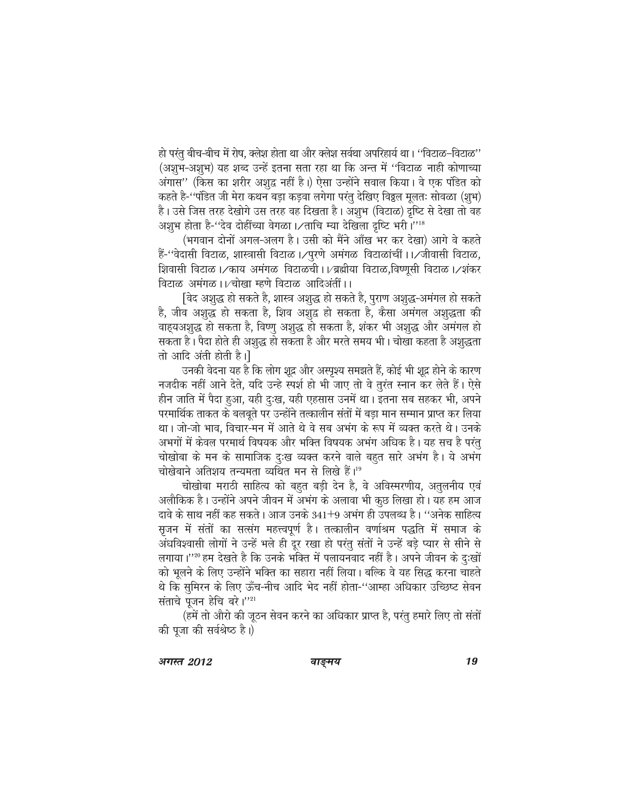 ok≥~e; 19vxLr 2012
gks ijarq chp&chp esa jks"k] Dys'k gksrk Fkk vkSj Dys'k loZFkk vifjgk;Z FkkA ^^foVkG&foVkG**
¼v'kqHk&v'kqHk½ ;g 'kCn mUgsa bruk lrk jgk Fkk fd vUr esa ^^foVkG ukgh dks.kkP;k
vaxkl** ¼fdl dk 'kjhj v'kq} ugha gSA½ ,slk mUgksaus loky fd;kA os ,d iafMr dks
dgrs gS&^^iafMr th esjk dFku cM+k dM+ok yxsxk ijarq nsf[k, foðy ewyr% lksoGk ¼'kqHk½
gSA mls ftl rjg ns[kksxs ml rjg og fn[krk gSA v'kqHk ¼foVkG½ n`f"V ls ns[kk rks og
v'kqHk gksrk gS&^^nso nksghaP;k osxGkA@rkfp E;k nsf[kyk n`f"V HkjhA**18
¼Hkxoku nksuksa vxy&vyx gSA mlh dks eSaus vk¡[k Hkj dj ns[kk½ vkxs os dgrs
gSa&^^osnklh foVkG] 'kkL=kklh foVkGA@iqj.ks veaxG foVkGkaphaAA@thoklh foVkG]
f'koklh foVkGA@dk; veaxG foVkGphAA@czãh;k foVkG]fo".kwlh foVkGA@'kadj
foVkG veaxGAA@pks[kk Eg.ks foVkG vkfnvarhaAA
[osn v'kq) gks ldrs gS] 'kkL=k v'kq) gks ldrs gS] iqjk.k v'kq)&veaxy gks ldrs
gS] tho v'kq) gks ldrk gS] f'ko v'kq} gks ldrk gS] dSlk veaxy v'kq)rk dh
okg~;v'kq) gks ldrk gS] fo".kq v'kq) gks ldrk gS] 'kadj Hkh v'kq) vkSj veaxy gks
ldrk gSA iSnk gksrs gh v'kq) gks ldrk gS vkSj ejrs le; HkhA pks[kk dgrk gS v'kq)rk
rks vkfn varh gksrh gSA]
mudh osnuk ;g gS fd yksx 'kwnz vkSj vLi`'; le>rs gSa] dksbZ Hkh 'kwnz gksus ds dkj.k
utnhd ugha vkus nsrs] ;fn mUgs Li'kZ gks Hkh tk, rks os rqjar Luku dj ysrs gSaaA ,sls
ghu tkfr esa iSnk gqvk] ;gh nq%[k] ;gh ,glkl muesa FkkA bruk lc lgdj Hkh] vius
ijekfFkZd rkdr ds cycwrs ij mUgksaus rRdkyhu larksa esa cM+k eku lEeku izkIr dj fy;k
FkkA tks&tks Hkko] fopkj&eu esa vkrs Fks os lc vHkax ds :i esa O;Dr djrs FksA muds
vHkxksa esa dsoy ijekFkZ fo"k;d vkSj HkfDr fo"k;d vHkax vf/kd gSA ;g lp gS ijarq
pks[kksck ds eu ds lkekftd nq%[k O;Dr djus okys cgqr lkjs vHkax gSA ;s vHkax
pks[ksckus vfr'k; rU;erk O;fFkr eu ls fy[ks gSaA19
pks[kksck ejkBh lkfgR; dks cgqr cM+h nsu gS] os vfoLej.kh;] vrqyuh; ,oa
vykSfdd gSA mUgksaus vius thou esa vHkax ds vykok Hkh dqN fy[kk gksA ;g ge vkt
nkos ds lkFk ugha dg ldrsA vkt muds 341+9 vHkax gh miyC/k gSA ^^vusd lkfgR;
l`tu esa larksa dk lRlax egÙoiw.kZ gSA rRdkyhu o.kkZJe i)fr esa lekt ds
va/kfo'oklh yksxksa us mUgsa Hkys gh nwj j[kk gks ijarq larksa us mUgsa cM+s I;kj ls lhus ls
yxk;kA**20
ge ns[krs gS fd muds HkfDr esa iyk;uokn ugha gSA vius thou ds nq%[kksa
dks Hkwyus ds fy, mUgksaus HkfDr dk lgkjk ugha fy;kA cfYd os ;g fl) djuk pkgrs
Fks fd lqfeju ds fy, Å¡p&uhp vkfn Hksn ugha gksrk&^^vkEgk vf/kdkj mfPN"V lsou
larkps iwtu gsfp cjsA**21
¼gesa rks vkSjks dh twBu lsou djus dk vf/kdkj izkIr gS] ijarq gekjs fy, rks larksa
dh iwtk dh loZJs"B gSA½
 