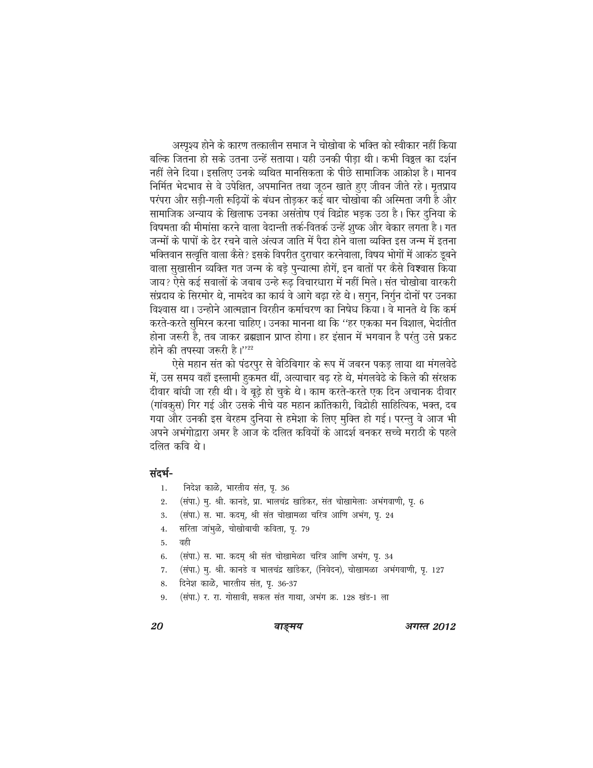 20 ok≥~e; vxLr 2012
vLi`'; gksus ds dkj.k rRdkyhu lekt us pks[kksck ds HkfDr dks Lohdkj ugha fd;k
cfYd ftruk gks lds mruk mUgsa lrk;kA ;gh mudh ihM+k FkhA dHkh foðy dk n'kZu
ugha ysus fn;kA blfy, muds O;fFkr ekufldrk ds ihNs lkekftd vkØks'k gSA ekuo
fufeZr HksnHkko ls os misf{kr] viekfur rFkk twBu [kkrs gq, thou thrs jgsA e`rizk;
ijaijk vkSj lM+h&xyh :f<+;ksa ds ca/ku rksM+dj dbZ ckj pks[kksck dh vfLerk txh gS vkSj
lkekftd vU;k; ds f[kykQ mudk vlarks"k ,oa fonzksg HkM+d mBk gSA fQj nqfu;k ds
fo"kerk dh ehekalk djus okyk osnkUrh rdZ&fordZ mUgsa 'kq"d vkSj csdkj yxrk gSA xr
tUeksa ds ikiksa ds <sj jpus okys vaR;t tkfr esa iSnk gksus okyk O;fDr bl tUe esa bruk
HkfDroku lRo`fÙk okyk dSls blds foijhr nqjkpkj djusokyk] fo"k; Hkksxksa esa vkdaB Mwcus
okyk lq[kklhu O;fDr xr tUe ds cM+s iqU;kRek gksxsa] bu ckrksa ij dSls fo'okl fd;k
tk; ,sls dbZ lokyksa ds tckc mUgs :<+ fopkj/kkjk esa ugha feysA lar pks[kksck okjdjh
laiznk; ds fljeksj Fks] ukenso dk dk;Z os vkxs c<+k jgs FksA lxqu] fuxqZu nksuksa ij mudk
fo'okl FkkA mUgkssus vkReKku fojghu dekZpj.k dk fu"ks/k fd;kA os ekurs Fks fd deZ
djrs&djrs lqfeju djuk pkfg,A mudk ekuuk Fkk fd ^^gj ,ddk eu fo'kky] Hksnkarhr
gksuk t:jh gS] rc tkdj czãKku izkIr gksxkA gj balku esa Hkxoku gS ijarq mls izdV
gksus dh riL;k t:jh gSA**22
,sls egku lar dks ia<jiqj ls osfBfcxkj ds :i esa tcju idM+ yk;k Fkk eaxyos<s
esa] ml le; ogk¡ bLykeh gqder Fkha] vR;kpkj c<+ jgs Fks] eaxyos<s ds fdys dh laj{kd
nhokj cka/kh tk jgh FkhA os cw<+s gks pqds FksA dke djrs&djrs ,d fnu vpkud nhokj
¼xkaodql½ fxj xbZ vkSj mlds uhps ;g egku Økafrdkjh] fonzksgh lkfgfR;d] HkDr] nc
x;k vkSj mudh bl csjge nqfu;k ls ges'kk ds fy, eqfDr gks xbZA ijUrq os vkt Hkh
vius vHkaxks}kjk vej gS vkt ds nfyr dfo;ksa ds vkn'kZ cudj lPps ejkBh ds igys
nfyr dfo FksA
lanHkZ&lanHkZ&lanHkZ&lanHkZ&lanHkZ&
1- funs'k dkGs] Hkkjrh; lar] i`- 36
2- ¼laik-½ eq- Jh- dkuMs] izk- Hkkypanz [kkaMsdj] lar pks[kkesyk% vHkaxok.kh] i`- 6
3- ¼laik-½ l- Hkk- dne~] Jh lar pks[kkeGk pfj=k vkf.k vHkax] i`- 24
4- lfjrk tkaHkqGs] pks[kksckph dfork] i`- 79
5- ogh
6- ¼laik-½ l- Hkk- dne~ Jh lar pks[kkesGk pfj=k vkf.k vHkax] i`- 34
7- ¼laik-½ eq- Jh- dkuMs o Hkkypanz [kkaMsdj] ¼fuosnu½] pks[kkeGk vHkaxok.kh] i`- 127
8- fnus'k dkGs] Hkkjrh; lar] i`- 36&37
9- ¼laik-½ j- jk- xkslkoh] ldy lar xkFkk] vHkax Ø- 128 [kaM&1 yk
 