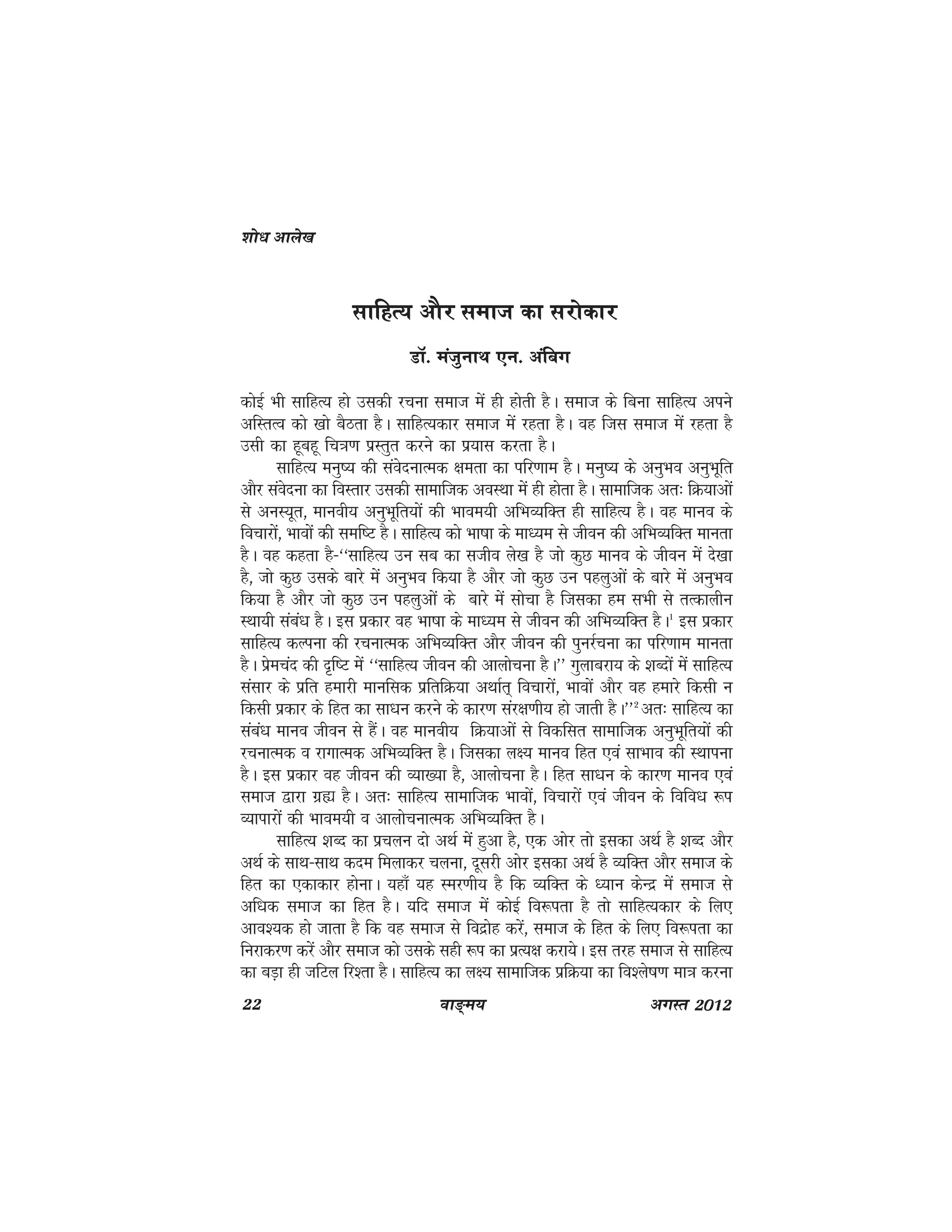 22 ok≥~e; vxLr 2012
lkfgR; vkSj lekt dk ljksdkj
MkW- eatqukFk ,u- vafcx
dksbZ Hkh lkfgR; gks mldh jpuk lekt esa gh gksrh gSA lekt ds fcuk lkfgR; vius
vfLrRo dks [kks cSBrk gSA lkfgR;dkj lekt esa jgrk gSA og ftl lekt esa jgrk gS
mlh dk gwcgw fp=k.k izLrqr djus dk iz;kl djrk gSA
lkfgR; euq"; dh laosnukRed {kerk dk ifj.kke gSA euq"; ds vuqHko vuqHkwfr
vkSj laosnuk dk foLrkj mldh lkekftd voLFkk esa gh gksrk gSA lkekftd vr% fØ;kvksa
ls vuL;wr] ekuoh; vuqHkwfr;ksa dh Hkkoe;h vfHkO;fDr gh lkfgR; gSA og ekuo ds
fopkjksa] Hkkoksa dh lef"V gSA lkfgR; dks Hkk"kk ds ek/;e ls thou dh vfHkO;fDr ekurk
gSA og dgrk gS&^^lkfgR; mu lc dk ltho ys[k gS tks dqN ekuo ds thou esa ns[kk
gS] tks dqN mlds ckjs esa vuqHko fd;k gS vkSj tks dqN mu igyqvksa ds ckjs esa vuqHko
fd;k gS vkSj tks dqN mu igyqvksa ds ckjs esa lkspk gS ftldk ge lHkh ls rRdkyhu
LFkk;h laca/k gSA bl izdkj og Hkk"kk ds ek/;e ls thou dh vfHkO;fDr gSA1
bl izdkj
lkfgR; dYiuk dh jpukRed vfHkO;fDr vkSj thou dh iqujZpuk dk ifj.kke ekurk
gSA izsepan dh n`f"V esa ^^lkfgR; thou dh vkykspuk gSA** xqykcjk; ds 'kCnksa esa lkfgR;
lalkj ds izfr gekjh ekufld izfrfØ;k vFkkZr~ fopkjksa] Hkkoksa vkSj og gekjs fdlh u
fdlh izdkj ds fgr dk lk/ku djus ds dkj.k laj{k.kh; gks tkrh gSA**2
vr% lkfgR; dk
laca/k ekuo thou ls gSaA og ekuoh; fØ;kvksa ls fodflr lkekftd vuqHkwfr;ksa dh
jpukRed o jkxkRed vfHkO;fDr gSA ftldk y{; ekuo fgr ,oa lkHkko dh LFkkiuk
gSA bl izdkj og thou dh O;k[;k gS] vkykspuk gSA fgr lk/ku ds dkj.k ekuo ,oa
lekt }kjk xzá gSA vr% lkfgR; lkekftd Hkkoksa] fopkjksa ,oa thou ds fofo/k :i
O;kikjksa dh Hkkoe;h o vkykspukRed vfHkO;fDr gSA
lkfgR; 'kCn dk izpyu nks vFkZ esa gqvk gS] ,d vksj rks bldk vFkZ gS 'kCn vkSj
vFkZ ds lkFk&lkFk dne feykdj pyuk] nwljh vksj bldk vFkZ gS O;fDr vkSj lekt ds
fgr dk ,dkdkj gksukA ;gk¡ ;g Lej.kh; gS fd O;fDr ds /;ku dsUnz esa lekt ls
vf/kd lekt dk fgr gSA ;fn lekt esa dksbZ fo:irk gS rks lkfgR;dkj ds fy,
vko';d gks tkrk gS fd og lekt ls fonzksg djsa] lekt ds fgr ds fy, fo:irk dk
fujkdj.k djsa vkSj lekt dks mlds lgh :i dk izR;{k djk;sA bl rjg lekt ls lkfgR;
dk cM+k gh tfVy fj'rk gSA lkfgR; dk y{; lkekftd izfØ;k dk fo'ys"k.k ek=k djuk
'kks/k vkys[k
 