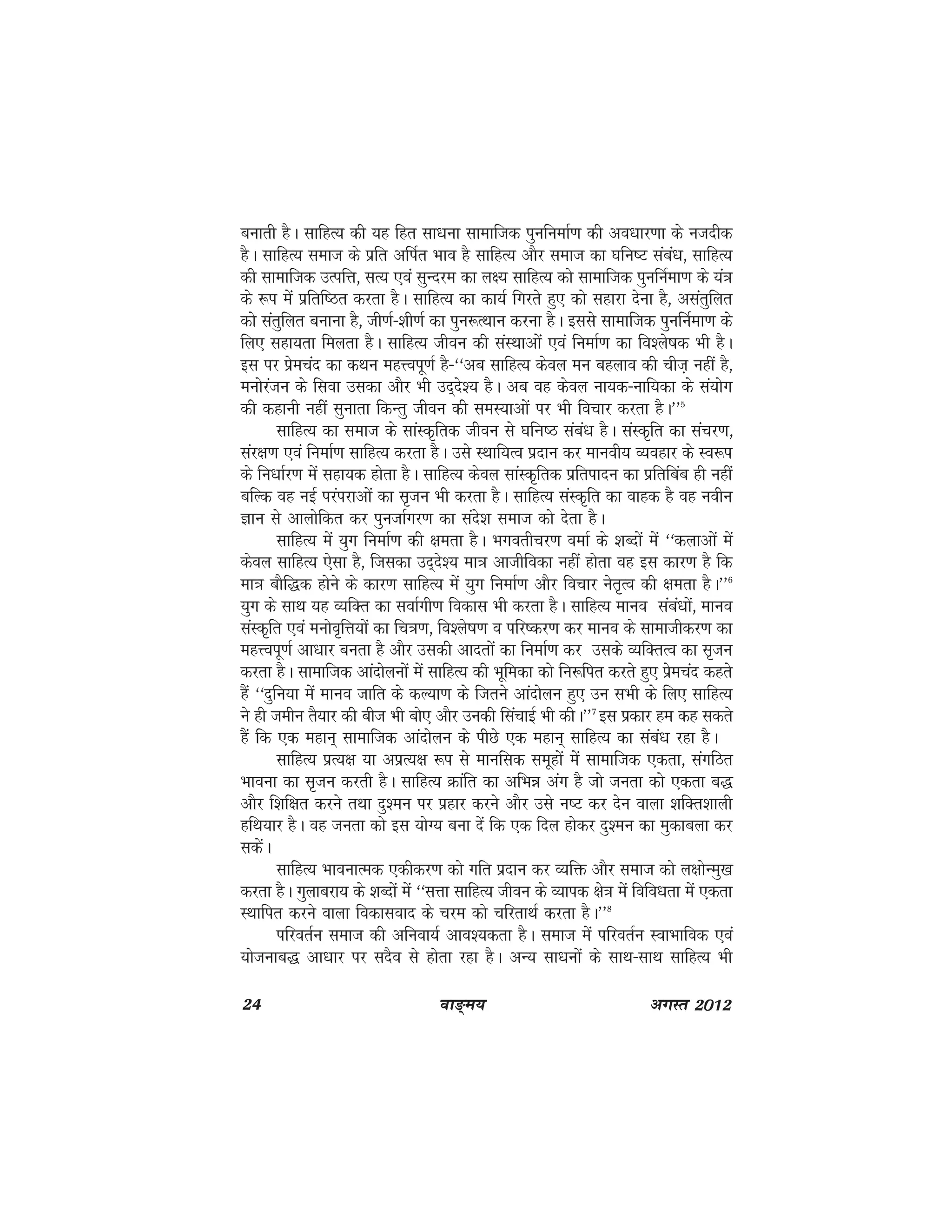 24 ok≥~e; vxLr 2012
cukrh gSA lkfgR; dh ;g fgr lk/kuk lkekftd iqufuekZ.k dh vo/kkj.kk ds utnhd
gSA lkfgR; lekt ds izfr vfiZr Hkko gS lkfgR; vkSj lekt dk ?kfu"V laca/k] lkfgR;
dh lkekftd mRifÙk] lR; ,oa lqUnje dk y{; lkfgR; dks lkekftd iqufuZek.k ds ;a=k
ds :i esa izfrf"Br djrk gSA lkfgR; dk dk;Z fxjrs gq, dks lgkjk nsuk gS] vlarqfyr
dks larqfyr cukuk gS] th.kZ&'kh.kZ dk iqu:RFkku djuk gSA blls lkekftd iqufuZek.k ds
fy, lgk;rk feyrk gSA lkfgR; thou dh laLFkkvksa ,oa fuekZ.k dk fo'ys"kd Hkh gSA
bl ij izsepan dk dFku egÙoiw.kZ gS&^^vc lkfgR; dsoy eu cgyko dh pht+ ugha gS]
euksjatu ds flok mldk vkSj Hkh mn~ns'; gSA vc og dsoy uk;d&ukf;dk ds la;ksx
dh dgkuh ugha lqukrk fdUrq thou dh leL;kvksa ij Hkh fopkj djrk gSA**5
lkfgR; dk lekt ds lkaLd`frd thou ls ?kfUk"B laca/k gSA laLd`fr dk lapj.k]
laj{k.k ,oa fuekZ.k lkfgR; djrk gSA mls LFkkf;Ro iznku dj ekuoh; O;ogkj ds Lo:i
ds fu/kkZj.k esa lgk;d gksrk gSA lkfgR; dsoy lkaLd`frd izfriknu dk izfrfcac gh ugha
cfYd og ubZ ijaijkvksa dk l`tu Hkh djrk gSA lkfgR; laLd`fr dk okgd gS og uohu
Kku ls vkyksfdr dj iqutkZxj.k dk lans'k lekt dks nsrk gSA
lkfgR; esa ;qx fuekZ.k dh {kerk gSA Hkxorhpj.k oekZ ds 'kCnksa esa ^^dykvksa esa
dsoy lkfgR; ,slk gS] ftldk mn~ns'; ek=k vkthfodk ugha gksrk og bl dkj.k gS fd
ek=k ckSf)d gksus ds dkj.k lkfgR; esa ;qx fuekZ.k vkSj fopkj usr`Ro dh {kerk gSA**6
;qx ds lkFk ;g O;fDr dk lokZxh.k fodkl Hkh djrk gSA lkfgR; ekuo laca/kksa] ekuo
laLd`fr ,oa eukso`fÙk;ksa dk fp=k.k] fo'ys"k.k o ifj"dj.k dj ekuo ds lkekthdj.k dk
egÙoiw.kZ vk/kkj curk gS vkSj mldh vknrksa dk fuekZ.k dj mlds O;fDrRo dk l`tu
djrk gSA lkekftd vkanksyuksa esa lkfgR; dh Hkwfedk dks fu:fir djrs gq, izsepan dgrs
gSa ^^nqfu;k esa ekuo tkfr ds dY;k.k ds ftrus vkanksyu gq, mu lHkh ds fy, lkfgR;
us gh tehu rS;kj dh cht Hkh cks, vkSj mudh flapkbZ Hkh dhA**7
bl izdkj ge dg ldrs
gSa fd ,d egku~ lkekftd vkanksyu ds ihNs ,d egku~ lkfgR; dk laca/k jgk gSA
lkfgR; izR;{k ;k vizR;{k :i ls ekufld lewgksa esa lkekftd ,drk] laxfBr
Hkkouk dk l`tu djrh gSA lkfgR; Økafr dk vfHké vax gS tks turk dks ,drk c)
vkSj f'kf{kr djus rFkk nq'eu ij izgkj djus vkSj mls u"V dj nsu okyk 'kfDr'kkyh
gfFk;kj gSA og turk dks bl ;ksX; cuk nsa fd ,d fny gksdj nq'eu dk eqdkcyk dj
ldsaA
lkfgR; HkkoukRed ,dhdj.k dks xfr iznku dj O;fä vkSj lekt dks y{kksUeq[k
djrk gSA xqykcjk; ds 'kCnksa esa ^^lÙkk lkfgR; thou ds O;kid {ks=k esa fofo/krk esa ,drk
LFkkfir djus okyk fodklokn ds pje dks pfjrkFkZ djrk gSA**8
ifjorZu lekt dh vfuok;Z vko';drk gSA lekt esa ifjorZu LokHkkfod ,oa
;kstukc) vk/kkj ij lnSo ls gksrk jgk gSA vU; lk/kuksa ds lkFk&lkFk lkfgR; Hkh
 