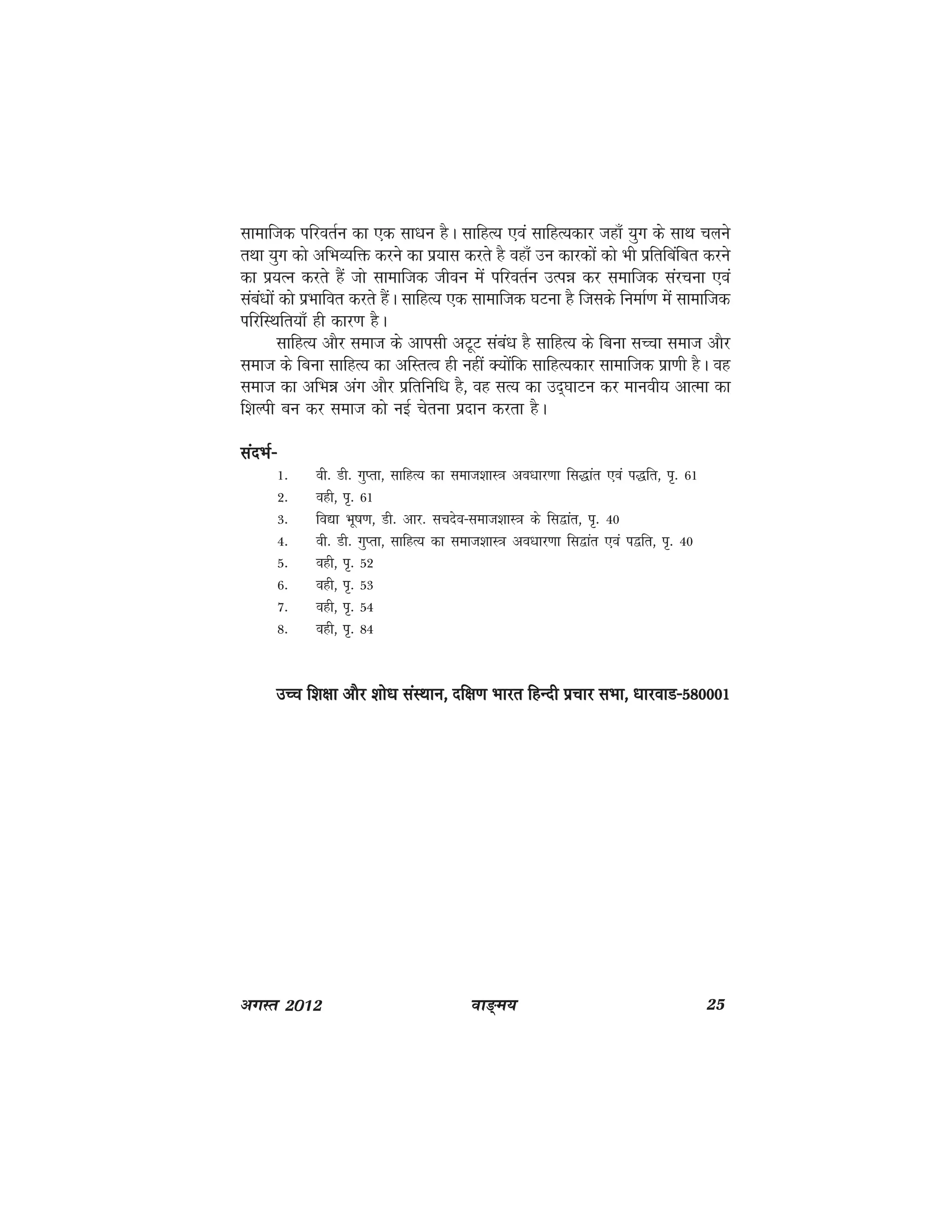 ok≥~e; 25vxLr 2012
lkekftd ifjorZu dk ,d lk/ku gSA lkfgR; ,oa lkfgR;dkj tgk¡ ;qx ds lkFk pyus
rFkk ;qx dks vfHkO;fä djus dk iz;kl djrs gS ogk¡ mu dkjdksa dks Hkh izfrfcafcr djus
dk iz;Ru djrs gSa tks lkekftd thou esa ifjorZu mRié dj lekftd lajpuk ,oa
laca/kksa dks izHkkfor djrs gSaA lkfgR; ,d lkekftd ?kVuk gS ftlds fuekZ.k esa lkekftd
ifjfLFkfr;k¡ gh dkj.k gSA
lkfgR; vkSj lekt ds vkilh vVwV laca/k gS lkfgR; ds fcuk lPpk lekt vkSj
lekt ds fcuk lkfgR; dk vfLrRo gh ugha D;ksafd lkfgR;dkj lkekftd izk.kh gSA og
lekt dk vfHké vax vkSj izfrfuf/k gS] og lR; dk mn~?kkVu dj ekuoh; vkRek dk
f'kYih cu dj lekt dks ubZ psruk iznku djrk gSA
lanHkZ&lanHkZ&lanHkZ&lanHkZ&lanHkZ&
1- oh- Mh- xqIrk] lkfgR; dk lekt'kkL=k vo/kkj.kk fl)kar ,oa i)fr] i`- 61
2- ogh] i`- 61
3- fo|k Hkw"k.k] Mh- vkj- lpnso&lekt'kkL=k ds fl}kar] i`- 40
4- oh- Mh- xqIrk] lkfgR; dk lekt'kkL=k vo/kkj.kk fl}kar ,oa i}fr] i`- 40
5- ogh] i`- 52
6- ogh] i`- 53
7- ogh] i`- 54
8- ogh] i`- 84
mPp f'k{kk vkSj 'kks/k laLFkku] nf{k.k Hkkjr fgUnh izpkj lHkk] /kkjokM&580001mPp f'k{kk vkSj 'kks/k laLFkku] nf{k.k Hkkjr fgUnh izpkj lHkk] /kkjokM&580001mPp f'k{kk vkSj 'kks/k laLFkku] nf{k.k Hkkjr fgUnh izpkj lHkk] /kkjokM&580001mPp f'k{kk vkSj 'kks/k laLFkku] nf{k.k Hkkjr fgUnh izpkj lHkk] /kkjokM&580001mPp f'k{kk vkSj 'kks/k laLFkku] nf{k.k Hkkjr fgUnh izpkj lHkk] /kkjokM&580001
 