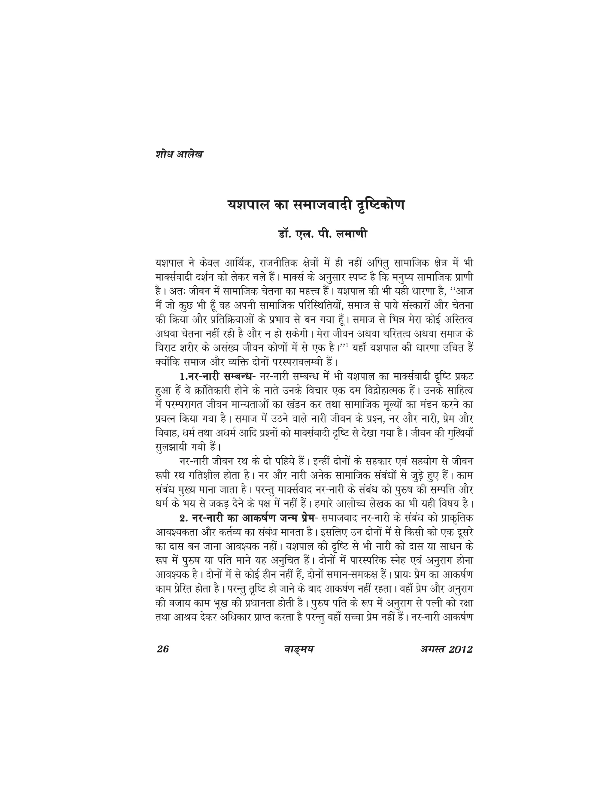 26 ok≥~e; vxLr 2012
;'kiky dk lektoknh n`f"Vdks.k
MkW- ,y- ih- yek.kh
;'kiky us dsoy vkfFkZd] jktuhfrd {ks=kksa esa gh ugha vfirq lkekftd {ks=k esa Hkh
ekDlZoknh n'kZu dks ysdj pys gSaA ekDlZ ds vuqlkj Li"V gS fd euq"; lkekftd izk.kh
gSA vr% thou esa lkekftd psruk dk egÙo gSaA ;'kiky dh Hkh ;gh /kkj.kk gS] ^^vkt
eSa tks dqN Hkh gw¡ og viuh lkekftd ifjfLFkfr;ksa] lekt ls ik;s laLdkjksa vkSj psruk
dh fØ;k vkSj izfrfØ;kvksa ds izHkko ls cu x;k gw¡A lekt ls fHké esjk dksbZ vfLrRo
vFkok psruk ugha jgh gS vkSj u gks ldsxhA esjk thou vFkok pfjrRo vFkok lekt ds
fojkV 'kjhj ds vla[; thou dks.kksa esa ls ,d gSA**1
;gk¡ ;'kiky dh /kkj.kk mfpr gSa
D;ksafd lekt vkSj O;fä nksuksa ijLijkoyEch gSaA
1-uj&ukjh lEcU/k1-uj&ukjh lEcU/k1-uj&ukjh lEcU/k1-uj&ukjh lEcU/k1-uj&ukjh lEcU/k& uj&ukjh lEcU/k esa Hkh ;'kiky dk ekDlZoknh n`f"V izdV
gqvk gSa os Økafrdkjh gksus ds ukrs muds fopkj ,d ne fonzksgkRed gSaA muds lkfgR;
esa ijEijkxr thou ekU;rkvksa dk [kaMu dj rFkk lkekftd ewY;ksa dk eaMu djus dk
iz;Ru fd;k x;k gSA lekt esa mBus okys ukjh thou ds iz'u] uj vkSj ukjh] izse vkSj
fookg] /keZ rFkk v/keZ vkfn iz'uksa dks ekDlZoknh n`f"V ls ns[kk x;k gSA thou dh xqfRFk;k¡
lqy>k;h x;h gSaA
uj&ukjh thou jFk ds nks ifg;s gSaA bUgha nksuksa ds lgdkj ,oa lg;ksx ls thou
:ih jFk xfr'khy gksrk gSA uj vkSj ukjh vusd lkekftd laca/kksa ls tqM+s gq, gSaA dke
laca/k eq[; ekuk tkrk gSA ijUrq ekDlZokn uj&ukjh ds laca/k dks iqj$"k dh lEifÙk vkSj
/keZ ds Hk; ls tdM+ nsus ds i{k esa ugha gSaA gekjs vkyksP; ys[kd dk Hkh ;gh fo"k; gSA
2- uj&ukjh dk vkd"kZ.k tUe izse2- uj&ukjh dk vkd"kZ.k tUe izse2- uj&ukjh dk vkd"kZ.k tUe izse2- uj&ukjh dk vkd"kZ.k tUe izse2- uj&ukjh dk vkd"kZ.k tUe izse& lektokn uj&ukjh ds laca/k dks izkd`frd
vko';drk vkSj drZO; dk laca/k ekurk gSA blfy, mu nksuksa esa ls fdlh dks ,d nwljs
dk nkl cu tkuk vko';d ughaA ;'kiky dh n`f"V ls Hkh ukjh dks nkl ;k lk/ku ds
:i esa iqj$"k ;k ifr ekus ;g vuqfpr gSaA nksuksa esa ikjLifjd Lusg ,oa vuqjkx gksuk
vko';d gSA nksuksa esa ls dksbZ ghu ugha gSa] nksuksa leku&led{k gSaA izk;% izse dk vkd"kZ.k
dke izsfjr gksrk gSA ijUrq r`f"V gks tkus ds ckn vkd"kZ.k ugha jgrkA ogk¡ izse vkSj vuqjkx
dh ctk; dke Hkw[k dh iz/kkurk gksrh gSA iqj$"k ifr ds :i esa vuqjkx ls iRuh dks j{kk
rFkk vkJ; nsdj vf/kdkj izkIr djrk gS ijUrq ogk¡ lPpk izse ugha gSaaA uj&ukjh vkd"kZ.k
'kks/k vkys[k
 