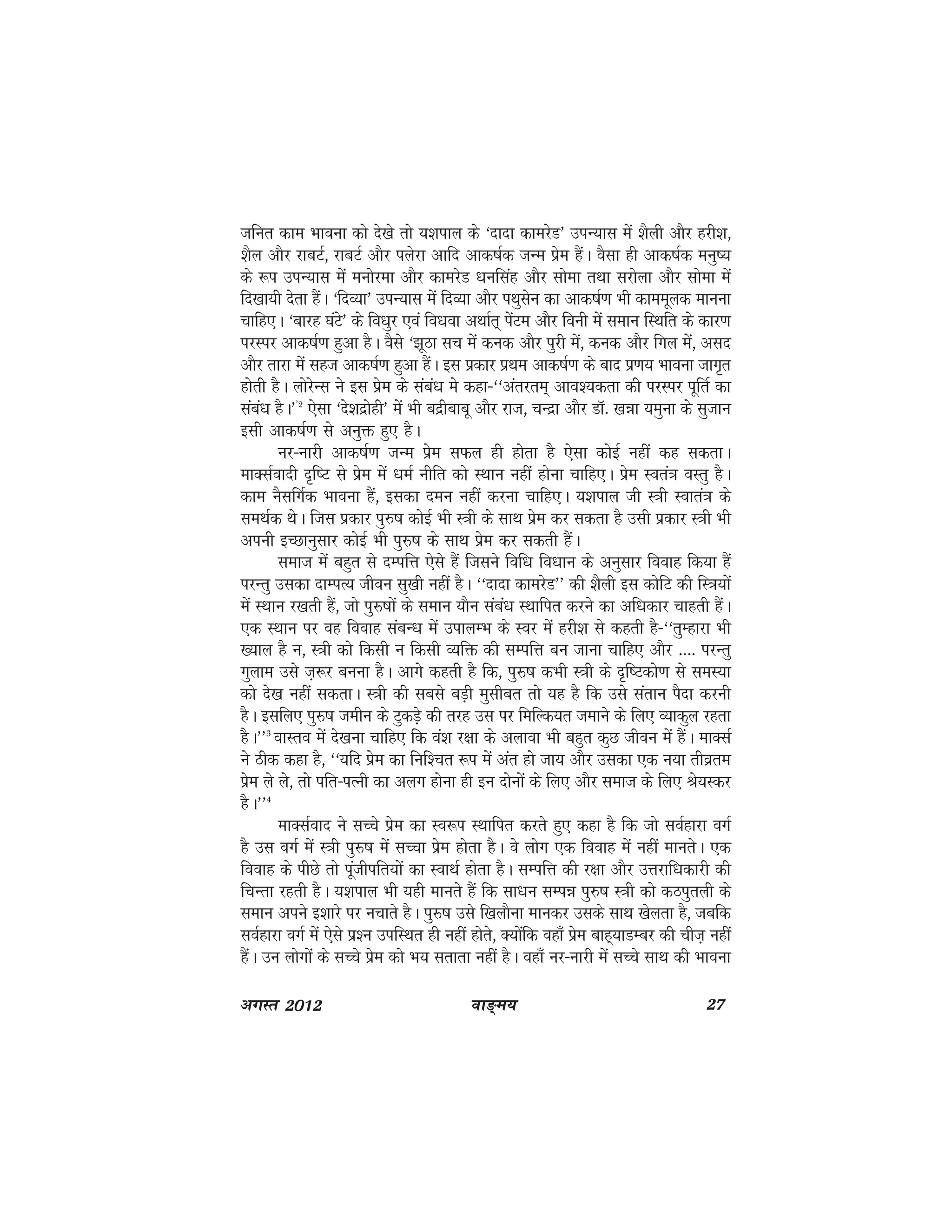 ok≥~e; 27vxLr 2012
tfur dke Hkkouk dks ns[ks rks ;'kiky ds ^nknk dkejsM* miU;kl esa 'kSyh vkSj gjh'k]
'kSy vkSj jkcVZ] jkcVZ vkSj iysjk vkfn vkd"kZd tUe izse gSaA oSlk gh vkd"kZd euq";
ds :i miU;kl esa euksjek vkSj dkejsM /kuflag vkSj lksek rFkk ljksyk vkSj lksek esa
fn[kk;h nsrk gSaA ^fnO;k* miU;kl esa fnO;k vkSj iFkqlsu dk vkd"kZ.k Hkh dkeewyd ekuuk
pkfg,A ^ckjg ?kaVs* ds fo/kqj ,oa fo/kok vFkkZr~ isaVe vkSj fouh esa leku fLFkfr ds dkj.k
ijLij vkd"kZ.k gqvk gSA oSls ^>wBk lp esa dud vkSj iqjh esa] dud vkSj fxy esa] vln
vkSj rkjk esa lgt vkd"kZ.k gqvk gSaA bl izdkj izFke vkd"kZ.k ds ckn iz.k; Hkkouk tkx`r
gksrh gSA yksjsUl us bl izse ds laca/k ess dgk&^^varjre~ vko';drk dh ijLij iwfrZ dk
laca/k gSA**2
,slk ^ns'knzksgh* esa Hkh cnzhckcw vkSj jkt] pUnzk vkSj MkW- [kék ;equk ds lqtku
blh vkd"kZ.k ls vuqä gq, gSA
uj&ukjh vkd"kZ.k tUe izse lQy gh gksrk gS ,slk dksbZ ugha dg ldrkA
ekDlZoknh n`f"V ls izse esa /keZ uhfr dks LFkku ugha gksuk pkfg,A izse Lora=k oLrq gSA
dke uSlfxZd Hkkouk gSa] bldk neu ugha djuk pkfg,A ;'kiky th L=kh Lokra=k ds
leFkZd FksA ftl izdkj iq#"k dksbZ Hkh L=kh ds lkFk izse dj ldrk gS mlh izdkj L=kh Hkh
viuh bPNkuqlkj dksbZ Hkh iqj$"k ds lkFk izse dj ldrh gSaA
lekt esa cgqr ls nEifÙk ,sls gSa ftlus fof/k fo/kku ds vuqlkj fookg fd;k gSa
ijUrq mldk nkEiR; thou lq[kh ugha gSA ^^nknk dkejsM** dh 'kSyh bl dksfV dh fL=k;ksa
esa LFkku j[krh gSa] tks iqj$"kksa ds leku ;kSu laca/k LFkkfir djus dk vf/kdkj pkgrh gSaA
,d LFkku ij og fookg lacU/k esa mikyEHk ds Loj esa gjh'k ls dgrh gS&^^rqEgkjk Hkh
[;ky gS u] L=kh dks fdlh u fdlh O;fä dh lEifÙk cu tkuk pkfg, vkSj ---- ijUrq
xqyke mls t+:j cuuk gSA vkxs dgrh gS fd] iqj$"k dHkh L=kh ds n`f"Vdks.k ls leL;k
dks ns[k ugha ldrkA L=kh dh lcls cM+h eqlhcr rks ;g gS fd mls larku iSnk djuh
gSA blfy, iqj$"k tehu ds VqdM+s dh rjg ml ij fefYd;r tekus ds fy, O;kdqy jgrk
gSA**3
okLro esa ns[kuk pkfg, fd oa'k j{kk ds vykok Hkh cgqr dqN thou esa gSaA ekDlZ
us Bhd dgk gS] ^^;fn izse dk fuf'pr :i esa var gks tk; vkSj mldk ,d u;k rhozre
izse ys ys] rks ifr&iRuh dk vyx gksuk gh bu nksuksa ds fy, vkSj lekt ds fy, Js;Ldj
gSA**4
ekDlZokn us lPps izse dk Lo:i LFkkfir djrs gq, dgk gS fd tks loZgkjk oxZ
gS ml oxZ esa L=kh iqj$"k esa lPpk izse gksrk gSA os yksx ,d fookg esa ugha ekursA ,d
fookg ds ihNs rks iwathifr;ksa dk LokFkZ gksrk gSA lEifÙk dh j{kk vkSj mÙkjkf/kdkjh dh
fpUrk jgrh gSA ;'kiky Hkh ;gh ekurs gSa fd lk/ku lEié iq#"k L=kh dks dBiqryh ds
leku vius b'kkjs ij upkrs gSA iqj$"k mls f[kykSuk ekudj mlds lkFk [ksyrk gS] tcfd
loZgkjk oxZ esa ,sls iz'u mifLFkr gh ugha gksrs] D;ksafd ogk¡ izse ckg~;kMEcj dh pht+ ugha
gSaA mu yksxksa ds lPps izse dks Hk; lrkrk ugha gSA ogk¡ uj&ukjh esa lPps lkFk dh Hkkouk
 