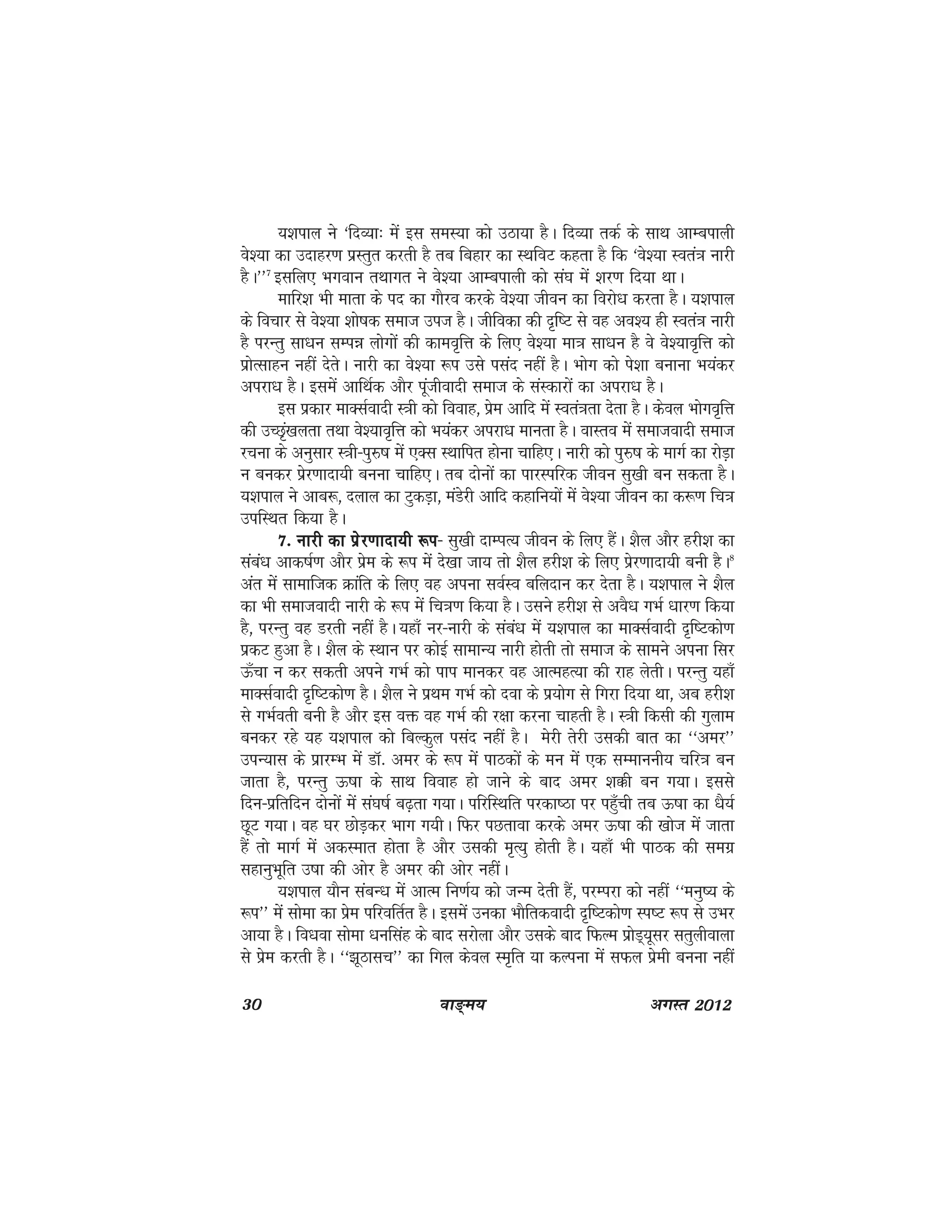 30 ok≥~e; vxLr 2012
;'kiky us ^fnO;k% esa bl leL;k dks mBk;k gSA fnO;k rdZ ds lkFk vkEcikyh
os';k dk mnkgj.k izLrqr djrh gS rc fcgkj dk LFkfoV dgrk gS fd ^os';k Lora=k ukjh
gSA**7
blfy, Hkxoku rFkkxr us os';k vkEcikyh dks la?k esa 'kj.k fn;k FkkA
ekfj'k Hkh ekrk ds in dk xkSjo djds os';k thou dk fojks/k djrk gSA ;'kiky
ds fopkj ls os';k 'kks"kd lekt mit gSA thfodk dh n`f"V ls og vo'; gh Lora=k ukjh
gS ijUrq lk/ku lEié yksxksa dh dkeo`fÙk ds fy, os';k ek=k lk/ku gS os os';ko`fÙk dks
izksRlkgu ugha nsrsA ukjh dk os';k :i mls ilan ugha gSA Hkksx dks is'kk cukuk Hk;adj
vijk/k gSA blesa vkfFkZd vkSj iwathoknh lekt ds laLdkjksa dk vijk/k gSA
bl izdkj ekDlZoknh L=kh dks fookg] izse vkfn esa Lora=krk nsrk gSA dsoy Hkksxo`fÙk
dh mPN`a[kyrk rFkk os';ko`fÙk dks Hk;adj vijk/k ekurk gSA okLro esa lektoknh lekt
jpuk ds vuqlkj L=kh&iqj$"k esa ,Dl LFkkfir gksuk pkfg,A ukjh dks iqj$"k ds ekxZ dk jksM+k
u cudj izsj.kknk;h cuuk pkfg,A rc nksuksa dk ikjLifjd thou lq[kh cu ldrk gSA
;'kiky us vkc:] nyky dk VqdM+k] eaMsjh vkfn dgkfu;ksa esa os';k thou dk d:.k fp=k
mifLFkr fd;k gSA
7- ukjh dk izsj.kknk;h :i7- ukjh dk izsj.kknk;h :i7- ukjh dk izsj.kknk;h :i7- ukjh dk izsj.kknk;h :i7- ukjh dk izsj.kknk;h :i& lq[kh nkEIkR; thou ds fy, gSaA 'kSy vkSj gjh'k dk
laca/k vkd"kZ.k vkSj izse ds :i esa ns[kk tk; rks 'kSy gjh'k ds fy, izsj.kknk;h cuh gSA8
var esa lkekftd Økafr ds fy, og viuk loZLo cfynku dj nsrk gSA ;'kiky us 'kSy
dk Hkh lektoknh ukjh ds :i esa fp=k.k fd;k gSA mlus gjh'k ls voS/k xHkZ /kkj.k fd;k
gS] ijUrq og Mjrh ugha gSA ;gk¡ uj&ukjh ds laca/k esa ;'kiky dk ekDlZoknh n`f"Vdks.k
izdV gqvk gSA 'kSy ds LFkku ij dksbZ lkekU; ukjh gksrh rks lekt ds lkeus viuk flj
Å¡pk u dj ldrh vius xHkZ dks iki ekudj og vkRegR;k dh jkg ysrhA ijUrq ;gk¡
ekDlZoknh n`f"Vdks.k gSA 'kSy us izFke xHkZ dks nok ds iz;ksx ls fxjk fn;k Fkk] vc gjh'k
ls xHkZorh cuh gS vkSj bl oä og xHkZ dh j{kk djuk pkgrh gSA L=kh fdlh dh xqyke
cudj jgs ;g ;'kiky dks fcYdqy ilan ugha gSA esjh rsjh mldh ckr dk ^^vej**
miU;kl ds izkjEHk esa MkW- vej ds :i esa ikBdksa ds eu esa ,d lEekuuh; pfj=k cu
tkrk gS] ijUrq Å"kk ds lkFk fookg gks tkus ds ckn vej 'kôh cu x;kA blls
fnu&izfrfnu nksuksa esa la?k"kZ c<+rk x;kA ifjfLFkfr ijdk"Bk ij igq¡ph rc Å"kk dk /kS;Z
NwV x;kA og ?kj NksM+dj Hkkx x;hA fQj iNrkok djds vej Å"kk dh [kkst esa tkrk
gSa rks ekxZ esa vdLekr gksrk gS vkSj mldh e`R;q gksrh gSA ;gk¡ Hkh ikBd dh lexz
lgkuqHkwfr m"kk dh vksj gS vej dh vksj ughaA
;'kiky ;kSu lacU/k esa vkRe fu.kZ; dks tUe nsrh gSa] ijEijk dks ugha ^^euq"; ds
:i** esa lksek dk izse ifjofrZr gSA blesa mudk HkkSfrdoknh n`f"Vdks.k Li"V :i ls mHkj
vk;k gSA fo/kok lksek /kuflag ds ckn ljksyk vkSj mlds ckn fQYe izksM~;wlj lrqyhokyk
ls izse djrh gSA ^^>wBklp** dk fxy dsoy Le`fr ;k dYiuk esa lQy izseh cuuk ugha
 