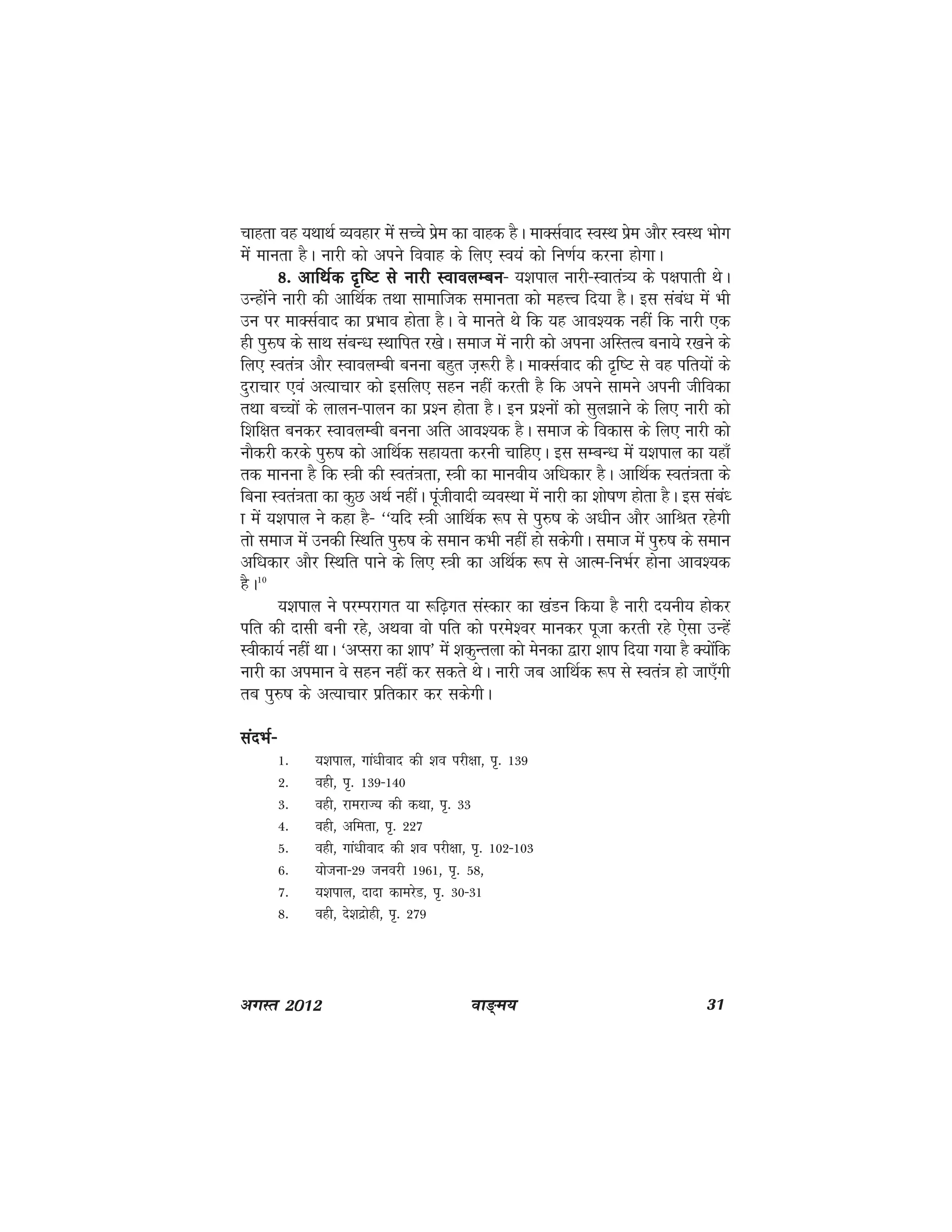 ok≥~e; 31vxLr 2012
pkgrk og ;FkkFkZ O;ogkj esa lPps izse dk okgd gSA ekDlZokn LoLFk izse vkSj LoLFk Hkksx
esa ekurk gSA ukjh dks vius fookg ds fy, Lo;a dks fu.kZ; djuk gksxkA
8- vkfFkZd n`f"V ls ukjh LokoyEcu8- vkfFkZd n`f"V ls ukjh LokoyEcu8- vkfFkZd n`f"V ls ukjh LokoyEcu8- vkfFkZd n`f"V ls ukjh LokoyEcu8- vkfFkZd n`f"V ls ukjh LokoyEcu& ;'kiky ukjh&Lokra=; ds i{kikrh FksA
mUgkssaus ukjh dh vkfFkZd rFkk lkekftd lekurk dks egÙo fn;k gSA bl laca/k esa Hkh
mu ij ekDlZokn dk izHkko gksrk gSA os ekurs Fks fd ;g vko';d ugha fd ukjh ,d
gh iqj$"k ds lkFk lacU/k LFkkfir j[ksA lekt esa ukjh dks viuk vfLrRo cuk;s j[kus ds
fy, Lora=k vkSj LokoyEch cuuk cgqr t+:jh gSA ekDlZokn dh n`f"V ls og ifr;ksa ds
nqjkpkj ,oa vR;kpkj dks blfy, lgu ugha djrh gS fd vius lkeus viuh thfodk
rFkk cPpksa ds ykyu&ikyu dk iz'u gksrk gSA bu iz'uksa dks lqy>kus ds fy, ukjh dks
f'kf{kr cudj LokoyEch cuuk vfr vko';d gSA lekt ds fodkl ds fy, ukjh dks
ukSdjh djds iqj$"k dks vkfFkZd lgk;rk djuh pkfg,A bl lEcU/k esa ;'kiky dk ;gk¡
rd ekuuk gS fd L=kh dh Lora=krk] L=kh dk ekuoh; vf/kdkj gSA vkfFkZd Lora=krk ds
fcuk Lora=krk dk dqN vFkZ ughaA iwathoknh O;oLFkk esa ukjh dk 'kks"k.k gksrk gSA bl laca/
k esa ;'kiky us dgk gS& ^^;fn L=kh vkfFkZd :i ls iq#"k ds v/khu vkSj vkfJr jgsxh
rks lekt esa mudh fLFkfr iqj$"k ds leku dHkh ugha gks ldsxhA lekt esa iq#"k ds leku
vf/kdkj vkSj fLFkfr ikus ds fy, L=kh dk vfFkZd :i ls vkRe&fuHkZj gksuk vko';d
gSA10
;'kiky us ijEijkxr ;k :f<+xr laLdkj dk [kaMu fd;k gS ukjh n;uh; gksdj
ifr dh nklh cuh jgs] vFkok oks ifr dks ijes'oj ekudj iwtk djrh jgs ,slk mUgsa
Lohdk;Z ugha FkkA ^vIljk dk 'kki* esa 'kdqUryk dks esudk }kjk 'kki fn;k x;k gS D;ksafd
ukjh dk vieku os lgu ugha dj ldrs FksA ukjh tc vkfFkZd :i ls Lora=k gks tk,¡xh
rc iq#"k ds vR;kpkj izfrdkj dj ldsxhA
lanHkZ&lanHkZ&lanHkZ&lanHkZ&lanHkZ&
1- ;'kiky] xka/khokn dh 'ko ijh{kk] i`- 139
2- ogh] i`- 139&140
3- ogh] jkejkT; dh dFkk] i`- 33
4- ogh] vferk] i`- 227
5- ogh] xka/khokn dh 'ko ijh{kk] i`- 102&103
6- ;kstuk&29 tuojh 1961] i`- 58]
7- ;'kiky] nknk dkejsM] i`- 30&31
8- ogh] ns'knzksgh] i`- 279
 