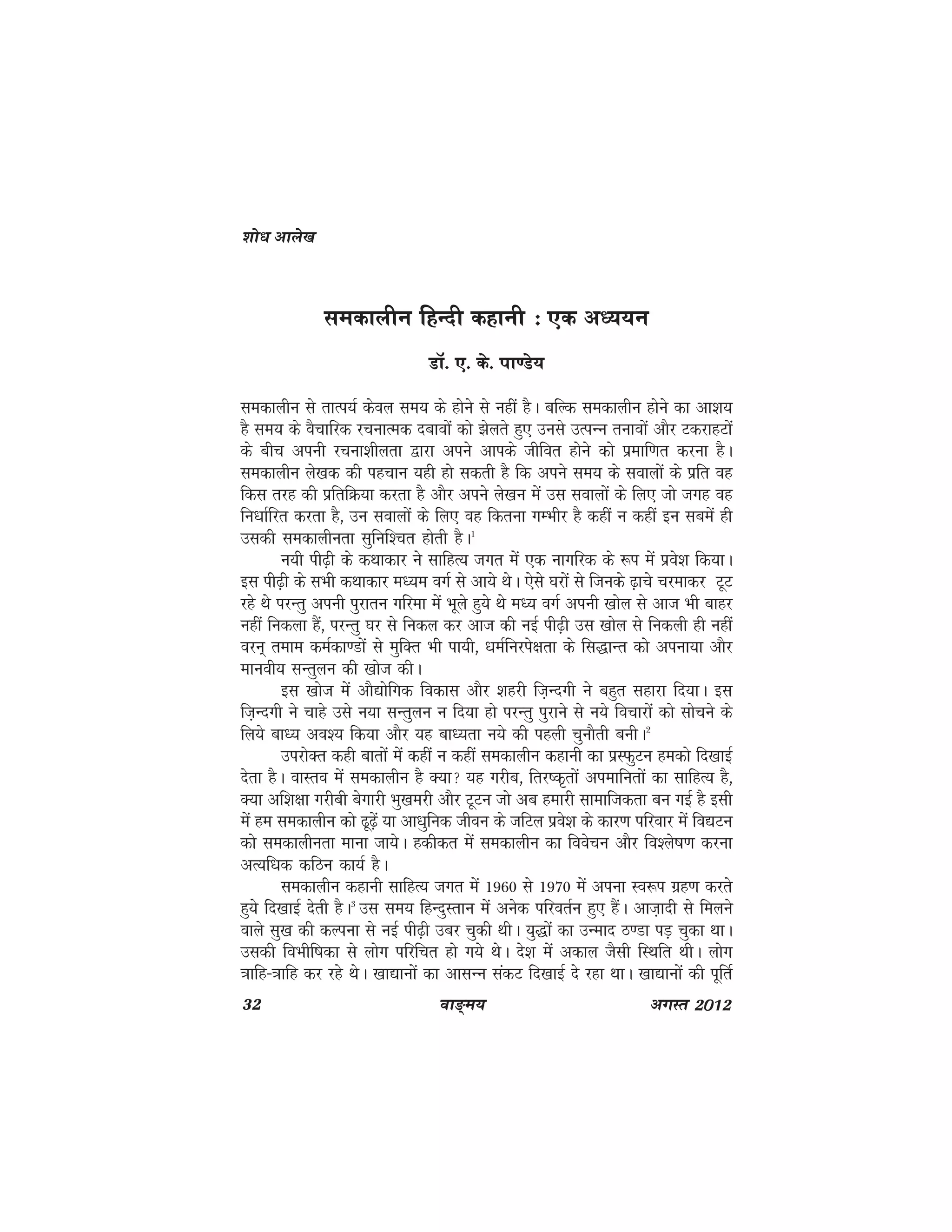 32 ok≥~e; vxLr 2012
ledkyhu fgUnh dgkuh % ,d v/;;u
MkW- ,- ds- ik.Ms;
ledkyhu ls rkRi;Z dsoy le; ds gksus ls ugha gSA cfYd ledkyhu gksus dk vk'k;
gS le; ds oSpkfjd jpukRed nckoksa dks >syrs gq, muls mRiUu rukoksa vkSj VdjkgVksa
ds chp viuh jpuk'khyrk }kjk vius vkids thfor gksus dks izekf.kr djuk gSA
ledkyhu ys[kd dh igpku ;gh gks ldrh gS fd vius le; ds lokyksa ds izfr og
fdl rjg dh izfrfØ;k djrk gS vkSj vius ys[ku esa ml lokyksa ds fy, tks txg og
fu/kkZfjr djrk gS] mu lokyksa ds fy, og fdruk xEHkhj gS dgha u dgha bu lcesa gh
mldh ledkyhurk lqfuf'pr gksrh gSA1
u;h ih<+h ds dFkkdkj us lkfgR; txr esa ,d ukxfjd ds :i esa izos'k fd;kA
bl ih<+h ds lHkh dFkkdkj e/;e oxZ ls vk;s FksA ,sls ?kjksa ls ftuds <+kps pjekdj VwV
jgs Fks ijUrq viuh iqjkru xfjek esa Hkwys gq;s Fks e/; oxZ viuh [kksy ls vkt Hkh ckgj
ugha fudyk gSa] ijUrq ?kj ls fudy dj vkt dh ubZ ih<+h ml [kksy ls fudyh gh ugha
oju~ reke deZdk.Mksa ls eqfDr Hkh ik;h] /keZfujis{krk ds fl)kUr dks viuk;k vkSj
ekuoh; lUrqyu dh [kkst dhA
bl [kkst esa vkS|ksfxd fodkl vkSj 'kgjh ft+Unxh us cgqr lgkjk fn;kA bl
ft+Unxh us pkgs mls u;k lUrqyu u fn;k gks ijUrq iqjkus ls u;s fopkjksa dks lkspus ds
fy;s ck/; vo'; fd;k vkSj ;g ck/;rk u;s dh igyh pqukSrh cuhA2
mijksDr dgh ckrksa esa dgha u dgha ledkyhu dgkuh dk izLQqVu gedks fn[kkbZ
nsrk gSA okLro esa ledkyhu gS D;k ;g xjhc] frj"d`rksa viekfurksa dk lkfgR; gS]
D;k vf'k{kk xjhch csxkjh Hkq[kejh vkSj VwVu tks vc gekjh lkekftdrk cu xbZ gS blh
esa ge ledkyhu dks <w<+sa ;k vk/kqfud thou ds tfVy izos'k ds dkj.k ifjokj esa fo|Vu
dks ledkyhurk ekuk tk;sA gdhdr esa ledkyhu dk foospu vkSj fo'ys"k.k djuk
vR;f/kd dfBu dk;Z gSA
ledkyhu dgkuh lkfgR; txr esa 1960 ls 1970 esa viuk Lo:i xzg.k djrs
gq;s fn[kkbZ nsrh gSA3
ml le; fgUnqLrku eas vusd ifjorZu gq, gSaA vkt+knh ls feyus
okys lq[k dh dYiuk ls ubZ ih<+h mcj pqdh FkhA ;q)ksa dk mUekn B.Mk iM+ pqdk FkkA
mldh foHkhf"kdk ls yksx ifjfpr gks x;s FksA ns'k esa vdky tSlh fLFkfr FkhA yksx
=kkfg&=kkfg dj jgs FksA [kk|kuksa dk vklUu ladV fn[kkbZ ns jgk FkkA [kk|kuksa dh iwfrZ
'kks/k vkys[k
 