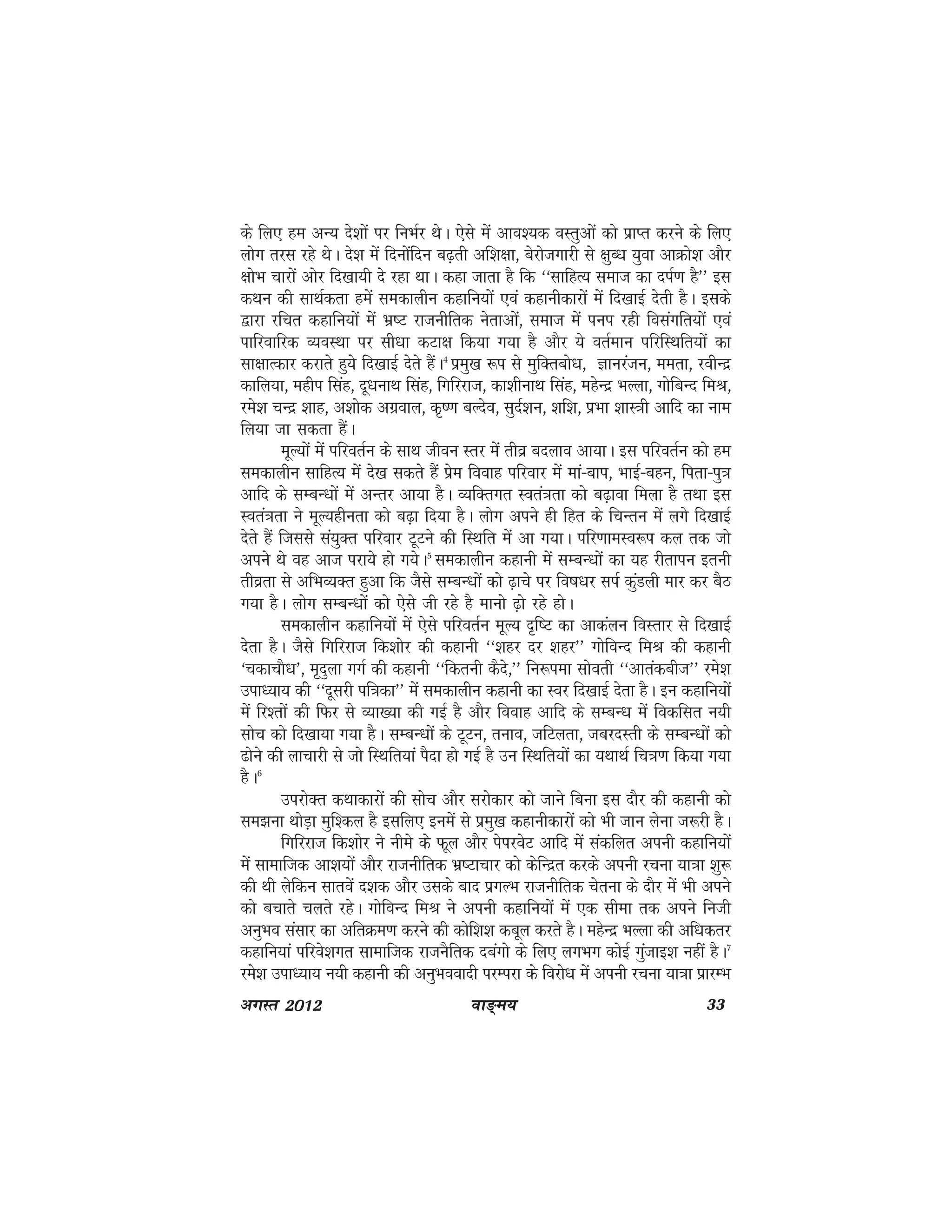 ok≥~e; 33vxLr 2012
ds fy, ge vU; ns'kksa ij fuHkZj FksA ,sls esa vko';d oLrqvksa dks izkIr djus ds fy,
yksx rjl jgs FksA ns'k esa fnuksafnu c<+rh vf'k{kk] csjkstxkjh ls {kqC/k ;qok vkØks'k vkSj
{kksHk pkjksa vksj fn[kk;h ns jgk FkkA dgk tkrk gS fd ^^lkfgR; lekt dk niZ.k gS** bl
dFku dh lkFkZdrk gesa ledkyhu dgkfu;ksa ,oa dgkuhdkjksa esa fn[kkbZ nsrh gSA blds
}kjk jfpr dgkfu;ksa esa Hkz"V jktuhfrd usrkvksa] lekt esa iui jgh foLkaxfr;ksa ,oa
ikfjokfjd O;oLFkk ij lh/kk dVk{k fd;k x;k gS vkSj ;s orZeku ifjfLFkfr;ksa dk
lk{kkRdkj djkrs gq;s fn[kkbZ nsrs gSaA4
izeq[k :i ls eqfDrcks/k] Kkujatu] eerk] johUnz
dkfy;k] eghi flag] nw/kukFk flag] fxfjjkt] dk'khukFk flag] egsUnz HkYyk] xksfcUn feJ]
jes'k pUnz 'kkg] v'kksd vxzoky] d`".k cYnso] lqnZ'ku] 'kf'k] izHkk 'kkL=kh vkfn dk uke
fy;k tk ldrk gSaA
ewY;ksa esa ifjorZu ds lkFk thou Lrj esa rhoz cnyko vk;kA bl ifjorZu dks ge
ledkyhu lkfgR; esa ns[k ldrs gSa izse fookg ifjokj esa eka&cki] HkkbZ&cgu] firk&iq=k
vkfn ds lEcU/kksa esa vUrj vk;k gSA O;fDrxr Lora=krk dks c<+kok feyk gS rFkk bl
Lora=krk us ewY;ghurk dks c<+k fn;k gSA yksx vius gh fgr ds fpUru esa yxs fn[kkbZ
nsrs gSa ftlls la;qDr ifjokj VwVus dh fLFkfr esa vk x;kA ifj.kkeLo:i dy rd tks
vius Fks og vkt ijk;s gks x;sA5
ledkyhu dgkuh esa lEcU/kksa dk ;g jhrkiu bruh
rhozrk ls vfHkO;Dr gqvk fd tSls lEcU/kksa dks <+kps ij fo"k/kj liZ dqaMyh ekj dj cSB
x;k gSA yksx lEcU/kksa dks ,sls th jgs gS ekuks <+ks jgs gksA
ledkyhu dgkfu;ksa esa ,sls ifjorZu ewY; n`f"V dk vkdayu foLrkj ls fn[kkbZ
nsrk gSA tSls fxfjjkt fd'kksj dh dgkuh ^^'kgj nj 'kgj** xksfoUn feJ dh dgkuh
^pdkpkS/k*] e`nqyk xxZ dh dgkuh ^^fdruh dSns]** fu:iek lksorh ^^vkradcht** jes'k
mik/;k; dh ^^nwljh if=kdk** esa ledkyhu dgkuh dk Loj fn[kkbZ nsrk gSA bu dgkfu;ksa
esa fj'rksa dh fQj ls O;k[;k dh xbZ gS vkSj fookg vkfn ds lEcU/k esa fodflr u;h
lksp dks fn[kk;k x;k gSA lEcU/kksa ds VwVu] ruko] tfVyrk] tcjnLrh ds lEcU/kkas dks
<ksus dh ykpkjh ls tks fLFkfr;ka iSnk gks xbZ gS mu fLFkfr;ksa dk ;FkkFkZ fp=k.k fd;k x;k
gSA6
mijksDr dFkkdkjksa dh lksp vkSj ljksdkj dks tkus fcuk bl nkSj dh dgkuh dks
le>uk FkksM+k eqf'dy gS blfy, buesa ls izeq[k dgkuhdkjksa dks Hkh tku ysuk t:jh gSA
fxfjjkt fd'kksj us uhes ds Qwy vkSj isijosV vkfn esa ladfyr viuh dgkfu;ksa
esa lkekftd vk'k;ksa vkSj jktuhfrd Hkz"Vkpkj dks dsfUnzr djds viuh jpuk ;k=kk 'kq:
dh Fkh ysfdu lkrosa n'kd vkSj mlds ckn izxYHk jktuhfrd psruk ds nkSj esa Hkh vius
dks cpkrs pyrs jgsA xksfoUn feJ us viuh dgkfu;ksa esa ,d lhek rd vius futh
vuqHko lalkj dk vfrØe.k djus dh dksf'k'k dcwy djrs gSA egsUnz HkYyk dh vf/kdrj
dgkfu;ka ifjos'kxr lkekftd jktuSfrd ncaxks ds fy, yxHkx dksbZ xqatkb'k ugha gSA7
jes'k mik/;k; u;h dgkuh dh vuqHkooknh ijEijk ds fojks/k esa viuh jpuk ;k=kk izkjEHk
 