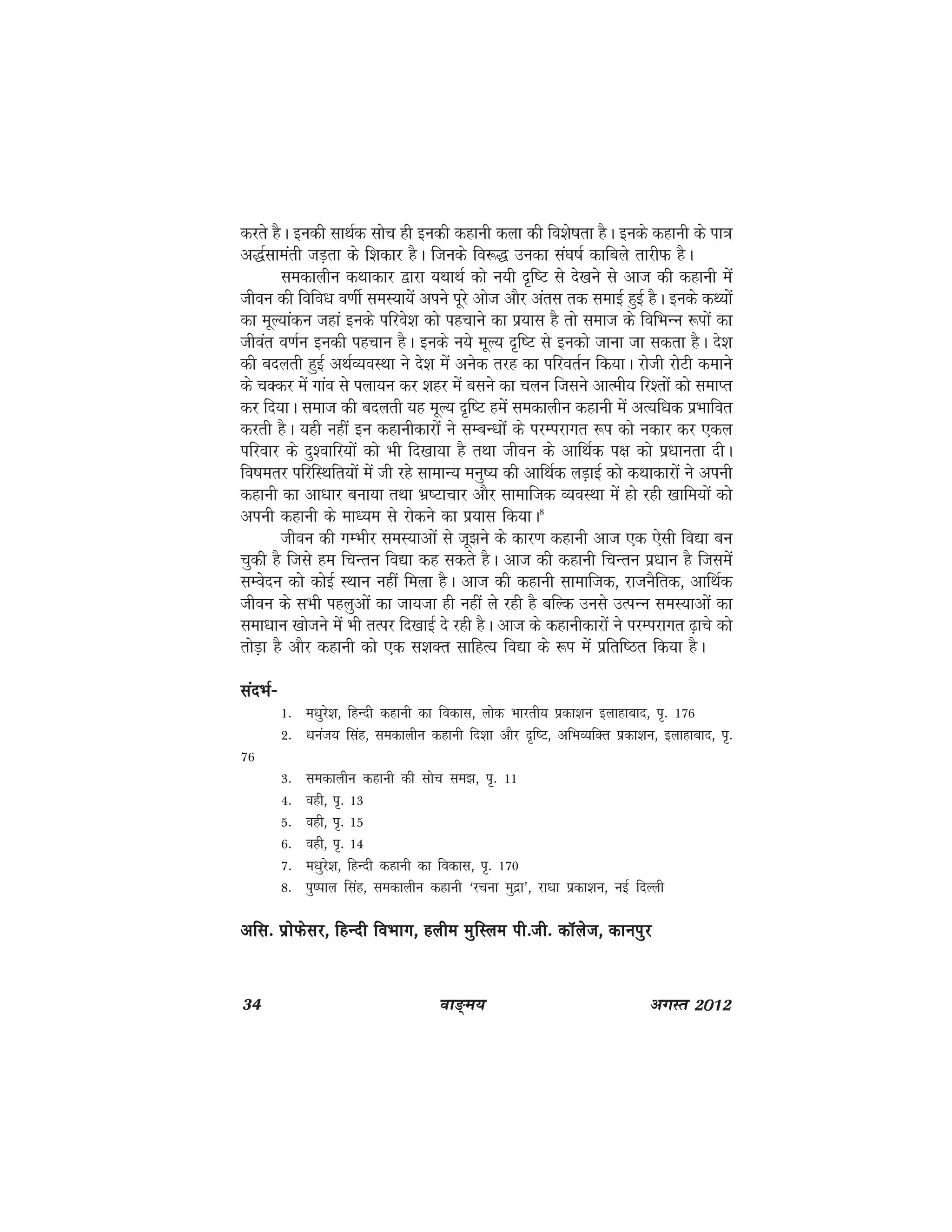34 ok≥~e; vxLr 2012
djrs gSA budh lkFkZd lksp gh budh dgkuh dyk dh fo'ks"krk gSA buds dgkuh ds ik=k
v)Zlkearh tM+rk ds f'kdkj gSA ftuds fo:) mudk la?k"kZ dkfcys rkjhQ gSA
ledkyhu dFkkdkj }kjk ;FkkFkZ dks u;h n`f"V ls ns[kus ls vkt dh dgkuh esa
thou dh fofo/k o.khZ leL;k;sa vius iwjs vkst vkSj varl rd lekbZ gqbZ gSA buds dF;ksa
dk ewY;kadu tgka buds ifjos'k dks igpkus dk iz;kl gS rks lekt ds fofHkUu :iksa dk
thoar o.kZu budh igpku gSA buds u;s ewY; n`f"V ls budks tkuk tk ldrk gSA ns'k
dh cnyrh gqbZ vFkZO;oLFkk us ns'k esa vusd rjg dk ifjorZu fd;kA jksth jksVh dekus
ds pDdj esa xkao ls iyk;u dj 'kgj esa clus dk pyu ftlus vkReh; fj'rksa dks lekIr
dj fn;kA lekt dh cnyrh ;g ewY; n`f"V gesa ledkyhu dgkuh esa vR;f/kd izHkkfor
djrh gSA ;gh ugha bu dgkuhdkjksa us lEcU/kksa ds ijEijkxr :i dks udkj dj ,dy
ifjokj ds nq'okfj;ksa dks Hkh fn[kk;k gS rFkk thou ds vkfFkZd i{k dks iz/kkurk nhA
fo"kerj ifjfLFkfr;ksa esa th jgs lkekU; euq"; dh vkfFkZd yM+kbZ dks dFkkdkjksa us viuh
dgkuh dk vk/kkj cuk;k rFkk Hkz"Vkpkj vkSj lkekftd O;oLFkk esa gks jgh [kkfe;ksa dks
viuh dgkuh ds ek/;e ls jksdus dk iz;kl fd;kA8
thou dh xEHkhj leL;kvksa ls tw>us ds dkj.k dgkuh vkt ,d ,slh fo|k cu
pqdh gS ftls ge fpUru fo|k dg ldrs gSA vkt dh dgkuh fpUru iz/kku gS ftlesa
lEosnu dks dksbZ LFkku ugha feyk gSA vkt dh dgkuh lkekftd] jktuSfrd] vkfFkZd
thou ds lHkh igyqvksa dk tk;tk gh ugha ys jgh gS cfYd muls mRiUu leL;kvksa dk
lek/kku [kkstus eas Hkh rRij fn[kkbZ ns jgh gSA vkt ds dgkuhdkjksa us ijEijkxr <+kps dks
rksM+k gS vkSj dgkuh dks ,d l'kDr lkfgR; fo|k ds :i esa izfrf"Br fd;k gSA
lanHkZ&lanHkZ&lanHkZ&lanHkZ&lanHkZ&
1- e/kqjs'k] fgUnh dgkuh dk fodkl] yksd Hkkjrh; izdk'ku bykgkckn] i`- 176
2- /kuat; flag] ledkyhu dgkuh fn'kk vkSj n`f"V] vfHkO;fDr izdk'ku] bykgkckn] i`-
76
3- ledkyhu dgkuh dh lksp le>] i`- 11
4- ogh] i`- 13
5- ogh] i`- 15
6- ogh] i`- 14
7- e/kqjs'k] fgUnh dgkuh dk fodkl] i`- 170
8- iq"iky flag] ledkyhu dgkuh ^jpuk eqnzk*] jk/kk izdk'ku] ubZ fnYyh
vfl- izksQslj] fgUnh foHkkx] gyhe eqfLye ih-th- dkWyst] dkuiqjvfl- izksQslj] fgUnh foHkkx] gyhe eqfLye ih-th- dkWyst] dkuiqjvfl- izksQslj] fgUnh foHkkx] gyhe eqfLye ih-th- dkWyst] dkuiqjvfl- izksQslj] fgUnh foHkkx] gyhe eqfLye ih-th- dkWyst] dkuiqjvfl- izksQslj] fgUnh foHkkx] gyhe eqfLye ih-th- dkWyst] dkuiqj
 