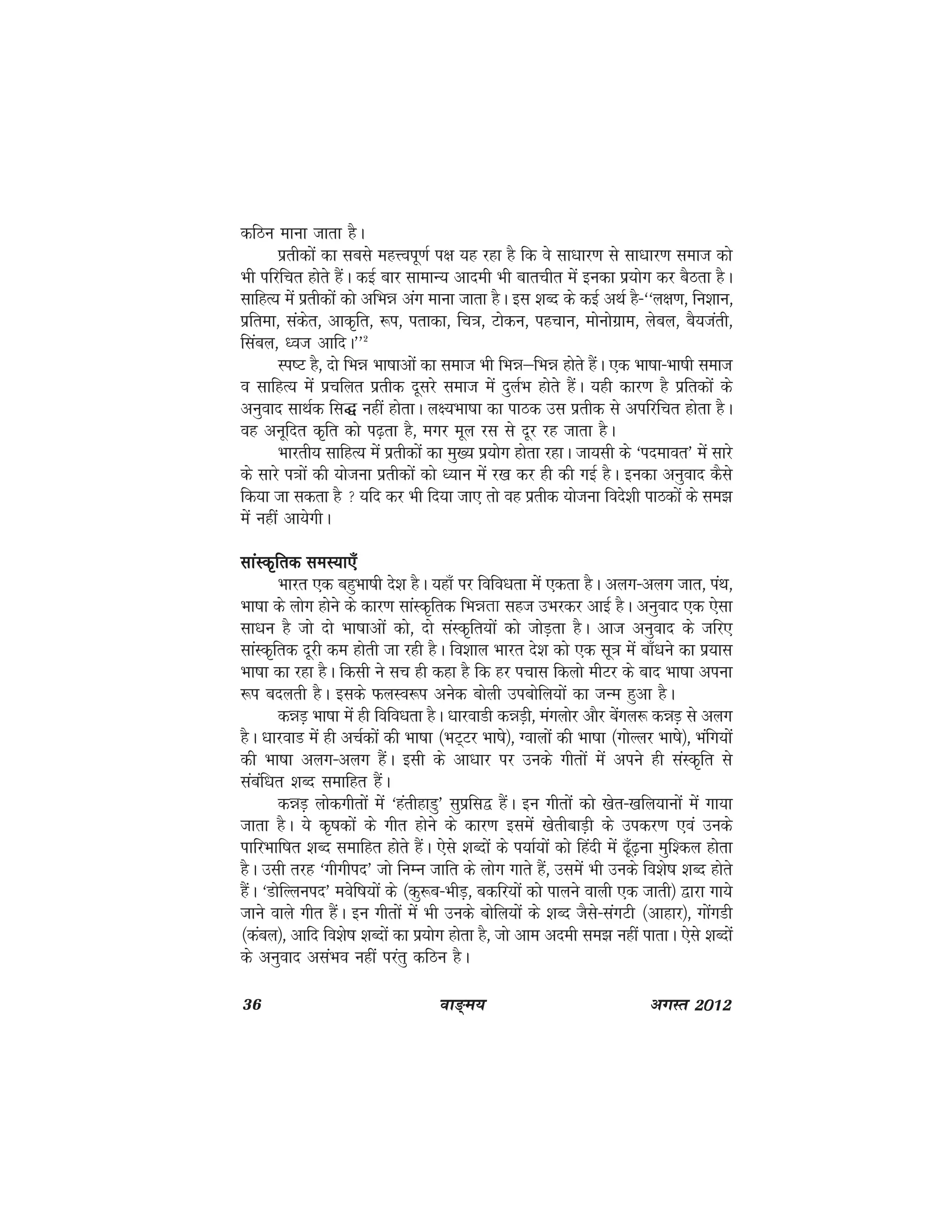 36 ok≥~e; vxLr 2012
dfBu ekuk tkrk gSA
izrhdksa dk lcls egÙoiw.kZ i{k ;g jgk gS fd os lk/kkj.k ls lk/kkj.k lekt dks
Hkh ifjfpr gksrs gSaA dbZ ckj lkekU; vkneh Hkh ckrphr esa budk iz;ksx dj cSBrk gSA
lkfgR; esa izrhdksa dks vfHké vax ekuk tkrk gSA bl 'kCn ds dbZ vFkZ gS&^^y{k.k] fu'kku]
izfrek] ladsr] vkd`fr] :i] irkdk] fp=k] Vksdu] igpku] eksuksxzke] yscy] cS;tarh]
flacy] /ot vkfnA**2
Li"V gS] nks fHké Hkk"kkvksa dk lekt Hkh fHké&fHké gksrs gSaA ,d Hkk"kk&Hkk"kh lekt
o lkfgR; esa izpfyr izrhd nwljs lekt esa nqyZHk gksrs gSaA ;gh dkj.k gS izfrdksa ds
vuqokn lkFkZd fl) ugha gksrkA y{;Hkk"kk dk ikBd ml izrhd ls vifjfpr gksrk gSA
og vuwfnr d`fr dks i<+rk gS] exj ewy jl ls nwj jg tkrk gSA
Hkkjrh; lkfgR; esa izrhdksa dk eq[; iz;ksx gksrk jgkA tk;lh ds ^inekor* esa lkjs
ds lkjs i=kksa dh ;kstuk izrhdksa dks /;ku esa j[k dj gh dh xbZ gSA budk vuqokn dSls
fd;k tk ldrk gS  ;fn dj Hkh fn;k tk, rks og izrhd ;kstuk fons'kh ikBdksa ds le>
eas ugha vk;sxhA
lkaLd`frd leL;k,¡lkaLd`frd leL;k,¡lkaLd`frd leL;k,¡lkaLd`frd leL;k,¡lkaLd`frd leL;k,¡
Hkkjr ,d cgqHkk"kh ns'k gSA ;gk¡ ij fofo/krk esa ,drk gSA vyx&vyx tkr] iaFk]
Hkk"kk ds yksx gksus ds dkj.k lkaLd`frd fHkérk lgt mHkjdj vkbZ gSA vuqokn ,d ,slk
lk/ku gS tks nks Hkk"kkvksa dks] nks laLd`fr;ksa dks tksM+rk gSA vkt vuqokn ds tfj,
lkaLd`frd nwjh de gksrh tk jgh gSA fo'kky Hkkjr ns'k dks ,d lw=k esa ck¡/kus dk iz;kl
Hkk"kk dk jgk gSA fdlh us lp gh dgk gS fd gj ipkl fdyks ehVj ds ckn Hkk"kk viuk
:i cnyrh gSA blds QyLo:i vusd cksyh micksfy;ksa dk tUe gqvk gSA
déM+ Hkk"kk esa gh fofo/krk gSA /kkjokMh déM+h] eaxyksj vkSj csaxy: déM+ ls vyx
gSA /kkjokM esa gh vpZdksa dh Hkk"kk ¼HkV~Vj Hkk"ks½] Xokyksa dh Hkk"kk ¼xksYyj Hkk"kss½] Hkafx;ksa
dh Hkk"kk vyx&vyx gSaA blh ds vk/kkj ij muds xhrksa esa vius gh laLd`fr ls
lacaf/kr 'kCn lekfgr gSaA
déM+ yksdxhrkas esa ^garhgkMq* lqizfl} gSaA bu xhrksa dks [ksr&[kfy;kuksa esa xk;k
tkrk gSA ;s d`"kdksa ds xhr gksus ds dkj.k blesa [ksrhckM+h ds midj.k ,oa muds
ikfjHkkf"kr 'kCn lekfgr gksrs gSaA ,sls 'kCnksa ds i;kZ;ksa dks fganh esa <w¡<+uk eqf'dy gksrk
gSA mlh rjg ^xhxhin* tks fuEu tkfr ds yksx xkrs gSa] mlesa Hkh muds fo'ks"k 'kCn gksrs
gSaA ^MksfYyuin* eosf"k;ksa ds ¼dq:c&HkhM+] cdfj;ksa dks ikyus okyh ,d tkrh½ }kjk xk;s
tkus okys xhr gSaA bu xhrksa esa Hkh muds cksfy;ksa ds 'kCn tSls&laxVh ¼vkgkj½] xksaxMh
¼dacy½] vkfn fo'ks"k 'kCnksa dk iz;ksx gksrk gS] tks vke vneh le> ugha ikrkA ,sls 'kCnksa
ds vuqokn vlaHko ugha ijarq dfBu gSA
 