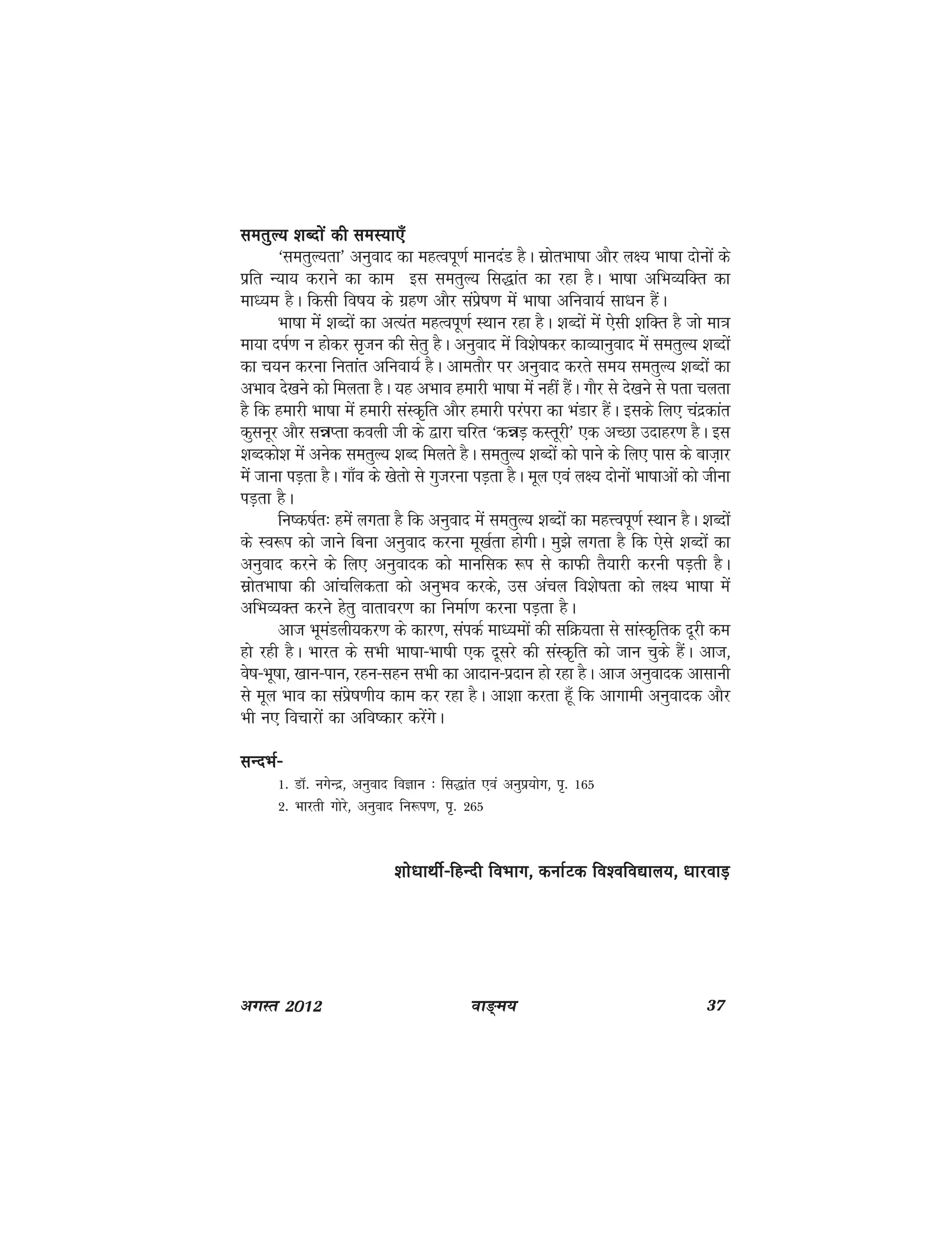 ok≥~e; 37vxLr 2012
lerqY; 'kCnksa dh leL;k,¡lerqY; 'kCnksa dh leL;k,¡lerqY; 'kCnksa dh leL;k,¡lerqY; 'kCnksa dh leL;k,¡lerqY; 'kCnksa dh leL;k,¡
^lerqY;rk* vuqokn dk egRoiw.kZ ekunaM gSA lzksrHkk"kk vkSj y{; Hkk"kk nksuksa ds
izfr U;k; djkus dk dke bl lerqY; fl)kar dk jgk gSA Hkk"kk vfHkO;fDr dk
ek/;e gSA fdlh fo"k; ds xzg.k vkSj laizs"k.k esa Hkk"kk vfuok;Z lk/ku gSaA
Hkk"kk eas 'kCnksa dk vR;ar egRoiw.kZ LFkku jgk gSA 'kCnksa esa ,slh 'kfDr gS tks ek=k
ek;k niZ.k u gksdj l`tu dh lsrq gSA vuqokn esa fo'ks"kdj dkO;kuqokn esa lerqY; 'kCnksa
dk p;u djuk furkar vfuok;Z gSA vkerkSj ij vuqokn djrs le; lerqY; 'kCnksa dk
vHkko ns[kus dks feyrk gSA ;g vHkko gekjh Hkk"kk esa ugha gSaA xkSj ls ns[kus ls irk pyrk
gS fd gekjh Hkk"kk esa gekjh laLd`fr vkSj gekjh ijaijk dk HkaMkj gSaA blds fy, panzdkar
dqluwj vkSj léIrk doyh th ds }kjk pfjr ^déM+ dLrwjh* ,d vPNk mnkgj.k gSA bl
'kCndks'k esa vusd lerqY; 'kCn feyrs gSA lerqY; 'kCnksa dks ikus ds fy, ikl ds ckt+kj
eas tkuk iM+rk gSA xk¡o ds [ksrks ls xqtjuk iM+rk gSA ewy ,oa y{; nksuksa Hkk"kkvksa dks thuk
iM+rk gSA
fu"d"kZr% gesa yxrk gS fd vuqokn esa lerqY; 'kCnksa dk egÙoiw.kZ LFkku gSA 'kCnksa
ds Lo:i dks tkus fcuk vuqokn djuk ew[kZrk gksxhA eq>s yxrk gS fd ,sls 'kCnksa dk
vuqokn djus ds fy, vuqoknd dks ekufld :i ls dkQh rS;kjh djuh iM+rh gSA
lzksrHkk"kk dh vkapfydrk dks vuqHko djds] ml vapy fo'ks"krk dks y{; Hkk"kk esa
vfHkO;Dr djus gsrq okrkoj.k dk fuekZ.k djuk iM+rk gSA
vkt HkweaMyh;dj.k ds dkj.k] laidZ ek/;eksa dh lfØ;rk ls lkaLd`frd nwjh de
gks jgh gSA Hkkjr ds lHkh Hkk"kk&Hkk"kh ,d nwljs dh laLd`fr dks tku pqds gSaA vkt]
os"k&Hkw"kk] [kku&iku] jgu&lgu lHkh dk vknku&iznku gks jgk gSA vkt vuqoknd vklkuh
ls ewy Hkko dk laizs"k.kh; dke dj jgk gSA vk'kk djrk gw¡ fd vkxkeh vuqoknd vkSj
Hkh u, fopkjksa dk vfo"dkj djsaxsA
lUnHkZ&lUnHkZ&lUnHkZ&lUnHkZ&lUnHkZ&
1- MkW- uxsUnz] vuqokn foKku % fl)kar ,oa vuqiz;ksx] i`- 165
2- Hkkjrh xksjs] vuqokn fu:i.k] i`- 265
'kks/kkFkhZ&fgUnh foHkkx] dukZVd fo'ofo|ky;] /kkjokM+'kks/kkFkhZ&fgUnh foHkkx] dukZVd fo'ofo|ky;] /kkjokM+'kks/kkFkhZ&fgUnh foHkkx] dukZVd fo'ofo|ky;] /kkjokM+'kks/kkFkhZ&fgUnh foHkkx] dukZVd fo'ofo|ky;] /kkjokM+'kks/kkFkhZ&fgUnh foHkkx] dukZVd fo'ofo|ky;] /kkjokM+
 